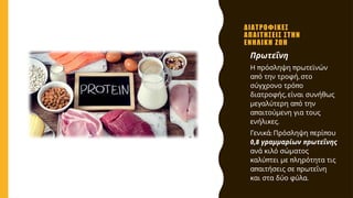 ΔΙΑΤΡΟΦΙΚΕΣ
ΑΠΑΙΤΗΣΕΙΣ ΣΤΗΝ
ΕΝΗΛΙΚΗ ΖΩΗ
• Πρωτεΐνη
• π π
Η ρόσληψη ρωτεϊνών
π ,
α ό την τροφή στο
π
σύγχρονο τρό ο
,
διατροφής είναι συνήθως
π
μεγαλύτερη α ό την
π
α αιτούμενη για τους
.
ενήλικες
• : π π
Γενικά Πρόσληψη ερί ου
0,8 π
γραμμαρίων ρωτεΐνης
ανά κιλό σώματος
π π
καλύ τει με ληρότητα τις
π π
α αιτήσεις σε ρωτεΐνη
.
και στα δύο φύλα
 