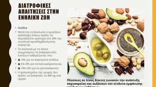 ΔΙΑΤΡΟΦΙΚΕΣ
ΑΠΑΙΤΗΣΕΙΣ ΣΤΗΝ
ΕΝΗΛΙΚΗ ΖΩΗ
• π
Λι ίδια
• Μετά την ενηλικίωση η ημερήσια
π π π π
ρόσληψη λί ους ρέ ει να
π 30%
εριορίζεται αυστηρά στο της
π
συνολικά ροσλαμβανόμενης
.
ενέργειας
• π π
Τα οσοστά με τα ο οία
συμμετέχουν τα διάφορα είδη
π :
λι ιδίων καθορίζονται στο
• ● 10% π ,
για τα κορεσμένα λι ίδια
• ● 5%-10% π
για τα ολυακόρεστα και
• ● 10%-15% .
για τα μονοακόρεστα
• Η χοληστερόλη της τροφής δεν
π π π 300 mg
ρέ ει να ξε ερνάει τα ανά
.
ημέρα
π π
Πλούσιες σε λί ος δίαιτες ευνοούν την ανά τυξη
παχυσαρκίας και αυξάνουν τον κίνδυνο εμφάνισης
 
