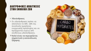 ΔΙΑΤΡΟΦΙΚΕΣ ΑΠΑΙΤΗΣΕΙΣ
ΣΤΗΝ ΕΝΗΛΙΚΗ ΖΩΗ
• Υδατάνθρακες
• π π
Οι υδατάνθρακες ρέ ει να
π 50% - 60%
α οτελούν το της
συνολικής ημερήσιας
π
ενεργειακής ρόσληψης και να
π π
ροέρχονται κυρίως α ό
.
σύνθετους υδατάνθρακες
 π
Καλό είναι να εριορίζεται
σημαντικά η κατανάλωση
.
ζάχαρης
 