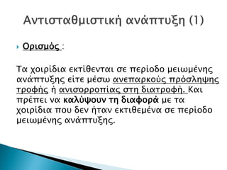  Ορισμός :
Tα χοιρίδια εκτίθενται σε περίοδο μειωμένης
ανάπτυξης είτε μέσω ανεπαρκούς πρόσληψης
τροφής ή ανισορροπίας στη διατροφή. Kαι
πρέπει να καλύψουν τη διαφορά με τα
χοιρίδια που δεν ήταν εκτιθεμένα σε περίοδο
μειωμένης ανάπτυξης.
Δρ. Βασίλης Συμεού
 