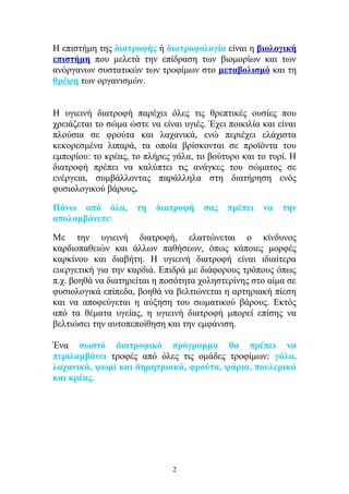 Η επιστήμη της διατροφής ή διατροφολογία είναι η βιολογική
επιστήμη που μελετά την επίδραση των βιομορίων και των
ανόργανων συστατικών των τροφίμων στο μεταβολισμό και τη
θρέψη των οργανισμών.
Η υγιεινή διατροφή παρέχει όλες τις θρεπτικές ουσίες που
χρειάζεται το σώμα ώστε να είναι υγιές. Έχει ποικιλία και είναι
πλούσια σε φρούτα και λαχανικά, ενώ περιέχει ελάχιστα
κεκορεσμένα λιπαρά, τα οποία βρίσκονται σε προϊόντα του
εμπορίου: το κρέας, το πλήρες γάλα, το βούτυρο και το τυρί. Η
διατροφή πρέπει να καλύπτει τις ανάγκες του σώματος σε
ενέργεια, συμβάλλοντας παράλληλα στη διατήρηση ενός
φυσιολογικού βάρους.
Πάνω από όλα, τη διατροφή σας πρέπει να την
απολαμβάνετε!
Με την υγιεινή διατροφή, ελαττώνεται ο κίνδυνος
καρδιοπαθειών και άλλων παθήσεων, όπως κάποιες μορφές
καρκίνου και διαβήτη. Η υγιεινή διατροφή είναι ιδιαίτερα
ευεργετική για την καρδιά. Επιδρά με διάφορους τρόπους όπως
π.χ. βοηθά να διατηρείται η ποσότητα χοληστερίνης στο αίμα σε
φυσιολογικά επίπεδα, βοηθά να βελτιώνεται η αρτηριακή πίεση
και να αποφεύγεται η αύξηση του σωματικού βάρους. Εκτός
από τα θέματα υγείας, η υγιεινή διατροφή μπορεί επίσης να
βελτιώσει την αυτοπεποίθηση και την εμφάνιση.
Ένα σωστό διατροφικό πρόγραμμα θα πρέπει να
περιλαμβάνει τροφές από όλες τις ομάδες τροφίμων: γάλα,
λαχανικά, ψωμί και δημητριακά, φρούτα, ψάρια, πουλερικά
και κρέας.
2
 