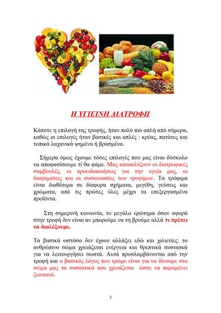 Η ΥΓΙΕΙΝΗ ΔΙΑΤΡΟΦΗ
Κάποτε η επιλογή της τροφής, ήταν πολύ πιο απλή από σήμερα,
καθώς οι επιλογές ήταν βασικές και απλές : κρέας, πατάτες και
τοπικά λαχανικά ψημένα ή βρασμένα.
Σήμερα όμως έχουμε τόσες επιλογές που μας είναι δύσκολο
να αποφασίσουμε τί θα φάμε. Μας κατακλύζουν οι διατροφικές
συμβουλές, οι προειδοποιήσεις για την υγεία μας, οι
διαφημίσεις και οι συσκευασίες των τροφίμων. Τα τρόφιμα
είναι διαθέσιμα σε δίαφορα σχήματα, μεγέθη, γεύσεις και
χρώματα, από τις πρώτες ύλες μέχρι τα επεξεργασμένα
προϊόντα.
Στη σημερινή κοινωνία, το μεγάλο ερώτημα όσον αφορά
στην τροφή δεν είναι αν μπορούμε να τη βρούμε αλλά τι πρέπει
να διαλέξουμε.
Τα βασικά ωστόσο δεν έχουν αλλάξει εδώ και χιλιετίες: το
ανθρώπινο σώμα χρειάζεται ενέργεια και θρεπτικά συστατκά
για να λειτουργήσει σωστά. Αυτά προσλαμβάνονται από την
τροφή και ο βασικός λόγος που τρώμε είναι για να δίνουμε στο
σώμα μας τα συστατικά που χρειάζεται ώστε να παραμένει
ζωντανό.
3
 