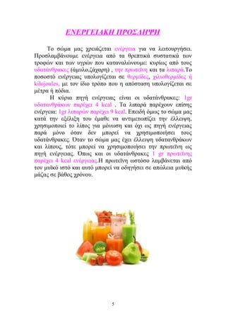 ΕΝΕΡΓΕΙΑΚΗ ΠΡΟΣΛΗΨΗ
Το σώμα μας χρειάζεται ενέργεια για να λειτουργήσει.
Προσλαμβάνουμε ενέργεια από τα θρεπτικά συστατικά των
τροφών και των υγρών που καταναλώνουμε: κυρίως από τους
υδατάνθρακες (άμυλο,ζάχαρη) , την πρωτεϊνη και τα λιπαρά.Το
ποσοστό ενέργειας υπολογίζεται σε θερμίδες, χιλιοθερμίδες ή
kilojoules, με τον ίδιο τρόπο που η απόσταση υπολογίζεται σε
μέτρα ή πόδια.
Η κύρια πηγή ενέργειας είναι οι υδατάνθρακες: 1gr
υδατανθράκων παρέχει 4 kcal . Τα λιπαρά παρέχουν επίσης
ενέργεια: 1gr λιπαρών παρέχει 9 kcal. Επειδή όμως το σώμα μας
κατά την εξέλιξη του έμαθε να αντιμετωπίζει την έλλειψη,
χρησιμοποιεί το λίπος για μόνωση και όχι ως πηγή ενέργειας
παρά μόνο όταν δεν μπορεί να χρησιμοποιήσει τους
υδατάνθρακες. Όταν το σώμα μας έχει έλλειψη υδατανθράκων
και λίπους, τότε μπορεί να χρησιμοποιήσει την πρωτεϊνη ως
πηγή ενέργειας. Όπως και οι υδατάνθρακες 1 gr πρωτεϊνης
παρέχει 4 kcal ενέργειας.Η πρωτεϊνη ωστόσο λαμβάνεται από
τον μυϊκό ιστό και αυτό μπορεί να οδηγήσει σε απώλεια μυϊκής
μάζας σε βάθος χρόνου.
5
 