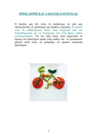 ΠΡΟΣΛΗΨΗ ΚΑΙ ΔΑΠΑΝΗ ΕΝΕΡΓΕΙΑΣ
Ο σκοπός μας δεν είναι να περάσουμε τη ζωή μας
υπολογίζοντας τη πρόσληψη και δαπάνη ενέργειας. Ο σκοπός
είναι να αισθανόμαστε καλά, τόσο σωματικά όσο και
συναισθηματικά, και να διατηρούμε ένα υγιές βάρος καθώς
ενηλικιωνόμαστε. Για τον λόγο αυτό, είναι σημαντικό να
έχουμε ένα δραστήριο τρόπο ζωής καθώς και να τρεφόμαστε
αρκετά καλά ώστε να μπορούμε να είμαστε σωματικά
δραστήριοι.
6
 