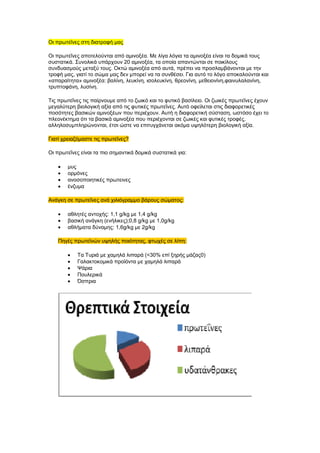 Οη πξσηεΐλεο ζηε δηαηξνθή καο
Οη πξσηεΐλεο απνηεινύληαη από ακηλνμέα. Με ιίγα ιόγηα ηα ακηλνμέα είλαη ηα δνκηθά ηνπο
ζπζηαηηθά. ΢πλνιηθά ππάξρνπλ 20 ακηλνμέα, ηα νπνία απαληώληαη ζε πνηθίινπο
ζπλδπαζκνύο κεηαμύ ηνπο. Οθηώ ακηλνμέα από απηά, πξέπεη λα πξνζιακβάλνληαη κε ηελ
ηξνθή καο, γηαηί ην ζώκα καο δελ κπνξεί λα ηα ζπλζέζεη. Γηα απηό ην ιόγν απνθαινύληαη θαη
«απαξαίηεηα» ακηλνμέα: βαιίλε, ιεπθίλε, ηζνιεπθίλε, ζξενλίλε, κεζεηνλίλε,θαηλπιαιαλίλε,
ηξππηνθάλε, ιπζίλε.
Σηο πξσηεΐλεο ηηο παίξλνπκε από ην δσηθό θαη ην θπηηθό βαζίιεην. Οη δσηθέο πξσηεΐλεο έρνπλ
κεγαιύηεξε βηνινγηθή αμία από ηηο θπηηθέο πξσηεΐλεο. Απηό νθείιεηαη ζηηο δηαθνξεηηθέο
πνζόηεηεο βαζηθώλ ακηλνμέσλ πνπ πεξηέρνπλ. Απηή ε δηαθνξεηηθή ζύζηαζε, σζηόζν έρεη ην
πιενλέθηεκα όηη ηα βαζηθά ακηλνμέα πνπ πεξηέρνληαη ζε δσηθέο θαη θπηηθέο ηξνθέο,
αιιεινζπκπιεξώλνληαη, έηζη ώζηε λα επηηπγράλεηαη αθόκα πςειόηεξε βηνινγηθή αμία.
Γηαηί ρξεηαδόκαζηε ηηο πξσηεΐλεο?
Οη πξσηεΐλεο είλαη ηα πην ζεκαληηθά δνκηθά ζπζηαηηθά γηα:
κπο
νξκόλεο
αλνζνπνηεηηθέο πξσηεηλεο
έλδπκα
Αλάγθε ζε πξσηεΐλεο αλά ρηιηόγξακκν βάξνπο ζώκαηνο:
αζιεηέο αληνρήο: 1,1 g/kg κε 1,4 g/kg
βαζηθή αλάγθε (ελήιηθεο);0,8 g/kg κε 1,0g/kg
αζιήκαηα δύλακεο: 1,6g/kg κε 2g/kg
Πεγέο πξσηετλώλ πςειήο πνηόηεηαο, θησρέο ζε ιίπε:
Σα Σπξηά κε ρακειά ιηπαξά (<30% επί μεξήο κάδαο0)
Γαιαθηνθνκηθά πξντόληα κε ρακειά ιηπαξά
Φάξηα
Πνπιεξηθά
Όζπξηα
 