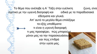 2
Το θέμα που ανέλαβε η Α΄ Τάξη στην ευέλικτη ζώνη, είναι
σχετικό με την υγιεινή διατροφή και ειδικά με τα παραδοσιακά
εδέσματα και γλυκά.
Απ’ αυτό το μεγάλο θέμα επιλέξαμε
τα εξής υποθέματα:
τι είναι η υγιεινή διατροφή
τι μας προσφέρει, πώς μπορούμε
μόνοι μας να την παρασκευάσουμε
και πώς επιδρά
στην υγεία μας.
 