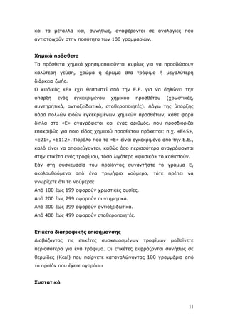 θαη ηα κέηαιια θαη, ζπλήζσο, αλαθέξνληαη ζε αλαινγίεο πνπ
αληηζηνηρνχλ ζηελ πνζφηεηα ησλ 100 γξακκαξίσλ.
Υεκηθά πξόζζεηα
Τα πξφζζεηα ρεκηθά ρξεζηκνπνηνχληαη θπξίσο γηα λα πξνζδψζνπλ
θαιχηεξε γεχζε, ρξψκα ή άξσκα ζηα ηξφθηκα ή κεγαιχηεξε
δηάξθεηα δσήο.
Ο θσδηθφο «E» έρεη ζεζπηζηεί απφ ηελ E.E. γηα λα δειψλεη ηελ
χπαξμε

ελφο

εγθεθξηκέλνπ

ρεκηθνχ

πξνζζέηνπ

(ρξσζηηθέο,

ζπληεξεηηθά, αληηνμεηδσηηθά, ζηαζεξνπνηεηέο). Λφγσ ηεο χπαξμεο
πάξα πνιιψλ εηδψλ εγθεθξηκέλσλ ρεκηθψλ πξνζζέησλ, θάζε θνξά
δίπια ζην «E» αλαγξάθεηαη θαη έλαο αξηζκφο, πνπ πξνζδηνξίδεη
επαθξηβψο γηα πνην είδνο ρεκηθνχ πξνζζέηνπ πξφθεηηαη: π.ρ. «E45»,
«E21», «E112». Παξφιν πνπ ηα «E» είλαη εγθεθξηκέλα απφ ηελ E.E.,
θαιφ είλαη λα απνθεχγνληαη, θαζψο φζν πεξηζζφηεξα αλαγξάθνληαη
ζηελ εηηθέηα ελφο ηξνθίκνπ, ηφζν ιηγφηεξν «θπζηθφ» ην θαζηζηνχλ.
Δάλ ζηε ζπζθεπαζία ηνπ πξντφληνο ζπλαληήζηε ην γξάκκα Δ,
αθνινπζνχκελν

απφ

έλα

ηξηςήθην

λνχκεξν,

ηφηε

πξέπεη

λα

γλσξίδεηε φηη ηα λνχκεξα:
Απφ 100 έσο 199 αθνξνχλ ρξσζηηθέο νπζίεο.
Απφ 200 έσο 299 αθνξνχλ ζπληεξεηηθά.
Απφ 300 έσο 399 αθνξνχλ αληηνμεηδσηηθά.
Απφ 400 έσο 499 αθνξνχλ ζηαζεξνπνηεηέο.
Δηηθέηα δηαηξνθηθήο επηζήκαλζεο
Γηαβάδνληαο

ηηο

εηηθέηεο

ζπζθεπαζκέλσλ

ηξνθίκσλ

καζαίλεηε

πεξηζζφηεξα γηα έλα ηξφθηκν. Οη εηηθέηεο εθθξάδνληαη ζπλήζσο ζε
ζεξκίδεο (Kcal) πνπ παίξλεηε θαηαλαιψλνληαο 100 γξακκάξηα απφ
ην πξντφλ πνπ έρεηε αγνξάζεη
΢πζηαηηθά

11

 