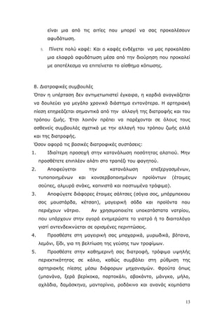 είλαη κηα απφ ηηο αηηίεο πνπ κπνξεί λα ζαο πξνθαιέζνπλ
αθπδάησζε.
5.

Πίλεηε πνιχ θαθέ: Καη ν θαθέο ελδέρεηαη λα καο πξνθαιέζεη
κηα ειαθξά αθπδάησζε κέζα απφ ηελ δηνχξεζε πνπ πξνθαιεί
κε απνηέιεζκα λα επηηείλεηαη ην αίζζεκα θφπσζεο.

8. Γηαηξνθηθέο ζπκβνπιέο
Όηαλ ε ππέξηαζε δελ αληηκεησπηζηεί έγθαηξα, ε θαξδηά αλαγθάδεηαη
λα δνπιεχεη γηα κεγάιν ρξνληθφ δηάζηεκα εληνλφηεξα. Η αξηεξηαθή
πίεζε επεξεάδεηαη ζεκαληηθά απφ ηελ αιιαγή ηεο δηαηξνθήο θαη ηνπ
ηξφπνπ δσήο. Έηζη ινηπφλ πξέπεη λα παξέρνληαη ζε φινπο ηνπο
αζζελείο ζπκβνπιέο ζρεηηθά κε ηελ αιιαγή ηνπ ηξφπνπ δσήο αιιά
θαη ηεο δηαηξνθήο.
Όζνλ αθνξά ηηο βαζηθέο δηαηξνθηθέο ζπζηάζεηο:
1.

Ιδηαίηεξε πξνζνρή ζηελ θαηαλάισζε πνζφηεηαο αιαηηνχ. Μελ
πξνζζέηεηε επηπιένλ αιάηη ζην ηξαπέδη ηνπ θαγεηνχ.

2.

Απνθεχγεηαη
ηππνπνηεκέλσλ

ηελ
θαη

θαηαλάισζε

θνλζεξβνπνηεκέλσλ

επεμεξγαζκέλσλ,
πξντφλησλ

(έηνηκεο

ζνχπεο, αικπξά ζλάθο, θαπληζηά θαη παζησκέλα ηξφθηκα).
3.

Απνθχγεηε δηάθνξεο έηνηκεο ζάιηζεο (ζφγηα ζνο, κπάξκπεθηνπ
ζνο κνπζηάξδα, θέηζαπ), καγεηξηθή ζφδα θαη πξντφληα πνπ
πεξηέρνπλ λάηξην.

Αλ ρξεζηκνπνηείηε ππνθαηάζηαηα λαηξίνπ,

πνπ ππάξρνπλ ζηελ αγνξά ελεκεξψζηε ην γηαηξφ ή ην δηαηηνιφγν
γηαηί αληελδεηθλχεηαη ζε νξηζκέλεο πεξηπηψζεηο.
4.

Πξνζζέζηε ζηε καγεηξηθή ζαο κπαραξηθά, κπξσδηθά, βφηαλα,
ιεκφλη, μίδη, γηα ηε βειηίσζε ηεο γεχζεο ησλ ηξνθίκσλ.

5.

Πξνζζέζηε ζηελ θαζεκεξηλή ζαο δηαηξνθή, ηξφθηκα πςειήο
πεξηεθηηθφηεηαο ζε θάιην, θαζψο ζπκβάιεη ζηε ξχζκηζε ηεο
αξηεξηαθήο πίεζεο κέζσ δηάθνξσλ κεραληζκψλ. Φξνχηα φπσο
(κπαλάλα, μεξά βεξίθνθα, πνξηνθάιη, αβνθάλην, κάλγθν, κήιν,
αριάδηα, δακάζθελα, καληαξίληα, ξνδάθηλν θαη αλαλάο θνκπφζηα

13

 