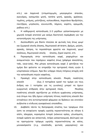 θηι.)

θαη

ιαραληθά

(ληνκαηνρπκφο,

καγεηξεκέλν

ζπαλάθη,

αγθηλάξεο, θαιακπφθη ςεηφ, παηάηα ςεηή, αξαθάο, θξέζθηεο
ηνκάηεο, κπάκηεο, κειηηδάλεο, θνινθπζάθηα, ιαραλάθηα Βξπμειιψλ,
παληδάξηα, κπξφθνιν, θνπλνππίδη, ιάραλν, θαξφην, θξεκκχδη,
ξαδίθηα θηι.)
6.

Η θαζεκεξηλή θαηαλάισζε 2-3 κεξίδσλ γαιαθηνθνκηθψλ κε
ρακειά ιηπαξά απνηειεί κηα αθφκε δηαηηεηηθή παξέκβαζε γηα ηελ
θαηαπνιέκεζε ηεο ππέξηαζεο.

7.

Αθνινπζήζηε κηα δίαηηα πινχζηα ζε θπηηθέο ίλεο φπσο ςσκί
θαη δπκαξηθά νιηθήο άιεζεο, δεκεηξηαθά all-brann, βξψκε, κνχζιη,
αξαθάο, φζπξηα, ηα πεξηζζφηεξα θξνχηα θαη ιαραληθά, ςσκί
ζηθάιεσο, δεκεηξηαθά νιηθήο

8.

Πεξηνξηζκφο

ζηελ

άιεζεο, μεξνί θαξπνί, θηι.

θαηαλάισζε

θαθέ,

ξνθεκάησλ

θαη

αλαςπθηηθψλ πνπ πεξηέρνπλ θαθεΐλε φπσο (ξφθεκα ζνθνιάηαο,
ηζάη, coca-cola). Μηα κέηξηα θαηαλάισζε θαθέ 2 θιηηδάληα ηελ
εκέξα δελ θαίλεηαη λα επεξεάδεη ηελ αξηεξηαθή πίεζε πγηψλ ή
ππεξηαζηθψλ αηφκσλ. Άξα δελ ππάξρεη ιφγνο πιήξνπο απνρήο απφ
ηελ θαηαλάισζε πεγψλ θαθεΐλεο.
9.

Πξνζνρή

ζηελ

αιθνφι

θαηαλάισζε

αιθνφι.

Μηθξέο

πνζφηεηεο

(έσο 2 πνηεξάθηα θξαζί ηελ εκέξα γηα ηνπο

άλδξεο θαη 1 πνηεξάθη γηα ηηο γπλαίθεο) κπνξεί λα έρνπλ
επεξγεηηθή επίδξαζε ζηελ αξηεξηαθή πίεζε.

Μεγάιεο

πνζφηεηεο αιθνφι ζρεηίδνληαη κε θίλδπλν εκθάληζεο ππέξηαζεο,
ελψ άηνκα πνπ ήδε έρνπλ ππέξηαζε ηέηνηεο πνζφηεηεο αιθνφι δελ
επηηξέπνπλ ζηα αληηυπεξηαζηθά θάξκαθα λα δξάζνπλ θαη επηπιένλ
απμάλεηαη ν θίλδπλνο εγθεθαιηθνχ επεηζνδίνπ.
10.

Γηαβάζηε πάληα ηηο δηαηξνθηθέο εηηθέηεο ησλ ηξνθίκσλ έηζη

ψζηε λα απνθχγεηε ηξνθέο πςειήο πεξηεθηηθφηεηαο ζε λάηξην ή
αιάηη, ζάθραξα, θνξεζκέλα ιηπαξά (θφθθηλν θξέαο, γιπθίζκαηα,
ιηπαξά θξέαηα θαη αιιαληηθά, πιήξε γαιαθηνθνκηθά, βνχηπξν) θαη
λα

πξνηηκψληαη

κνλναθφξεζηα

ηξφθηκα
(π.ρ.

πςειήο

ειαηφιαδν,

πεξηεθηηθφηεηαο
θπηηθέο

ζε

θάιην,

καξγαξίλεο)

θαη

14

 