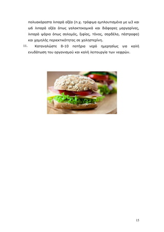 πνιπαθφξεζηα ιηπαξά νμέα (π.ρ. ηξφθηκα εκπινπηηζκέλα κε σ3 θαη
σ6 ιηπαξά νμέα φπσο γαιαθηνθνκηθά θαη δηάθνξεο καξγαξίλεο,
ιηπαξά ςάξηα φπσο ζνινκφο, μηθίαο, ηφλνο, ζαξδέια, πέζηξνθα)
θαη ρακειήο πεξηεθηηθφηεηαο ζε ρνιεζηεξίλε.
11.

Καηαλαιψζηε

8-10

πνηήξηα

λεξφ

εκεξεζίσο

γηα

θαιή

ελπδάησζε ηνπ νξγαληζκνχ θαη θαιή ιεηηνπξγία ησλ λεθξψλ.

15

 