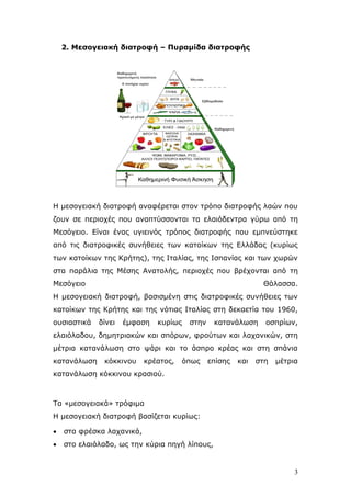 2. Μεζνγεηαθή δηαηξνθή – Ππξακίδα δηαηξνθήο

Η κεζνγεηαθή δηαηξνθή αλαθέξεηαη ζηνλ ηξφπν δηαηξνθήο ιαψλ πνπ
δνπλ ζε πεξηνρέο πνπ αλαπηχζζνληαη ηα ειαηφδεληξα γχξσ απφ ηε
Μεζφγεην. Δίλαη έλαο πγηεηλφο ηξφπνο δηαηξνθήο πνπ εκπλεχζηεθε
απφ ηηο δηαηξνθηθέο ζπλήζεηεο ησλ θαηνίθσλ ηεο Διιάδαο (θπξίσο
ησλ θαηνίθσλ ηεο Κξήηεο), ηεο Ιηαιίαο, ηεο Ιζπαλίαο θαη ησλ ρσξψλ
ζηα παξάιηα ηεο Μέζεο Αλαηνιήο, πεξηνρέο πνπ βξέρνληαη απφ ηε
Μεζφγεην

Θάιαζζα.

Η κεζνγεηαθή δηαηξνθή, βαζηζκέλε ζηηο δηαηξνθηθέο ζπλήζεηεο ησλ
θαηνίθσλ ηεο Κξήηεο θαη ηεο λφηηαο Ιηαιίαο ζηε δεθαεηία ηνπ 1960,
νπζηαζηηθά

δίλεη

έκθαζε

θπξίσο

ζηελ

θαηαλάισζε

νζπξίσλ,

ειαηφιαδνπ, δεκεηξηαθψλ θαη ζπφξσλ, θξνχησλ θαη ιαραληθψλ, ζηε
κέηξηα θαηαλάισζε ζην ςάξη θαη ην άζπξν θξέαο θαη ζηε ζπάληα
θαηαλάισζε

θφθθηλνπ

θξέαηνο,

φπσο

επίζεο

θαη

ζηε

κέηξηα

θαηαλάισζε θφθθηλνπ θξαζηνχ.

Τα «κεζνγεηαθά» ηξφθηκα
Η κεζνγεηαθή δηαηξνθή βαζίδεηαη θπξίσο:


ζηα θξέζθα ιαραληθά,



ζην ειαηφιαδν, σο ηελ θχξηα πεγή ιίπνπο,

3

 