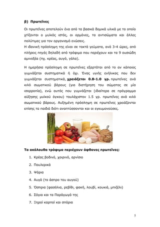 β) Πξωηεΐλεο
Οη πξσηεΐλεο απνηεινχλ έλα απφ ηα βαζηθά δνκηθά πιηθά κε ην νπνίν
ρηίδνληαη ν κπτθφο ηζηφο, νη νξκφλεο, ηα αληηζψκαηα θαη άιιεο
πνιχηηκεο γηα ηνλ νξγαληζκφ ελψζεηο.
Η ηδαληθή πξφζιεςε ηεο είλαη ζε ηαθηά γεχκαηα, αλά 3-4 ψξεο, απφ
πιήξεηο πεγέο δειαδή απφ ηξφθηκα πνπ πεξηέρνπλ θαη ηα 9 νπζηψδε
ακηλνμέα (πρ. θξέαο, απγφ, γάια).
Η εκεξήζηα πξφζιεςε ζε πξσηεΐλεο εμαξηάηαη απφ ην αλ θάπνηνο
γπκλάδεηαη ζπζηεκαηηθά ή φρη. Έλαο πγηήο ελήιηθαο πνπ δελ
γπκλάδεηαη ζπζηεκαηηθά, ρξεηάδεηαη 0.8-1.0 γξ. πξσηεΐλεο αλά
θηιφ ζσκαηηθνχ βάξνπο (γηα δηαηήξεζε ηνπ ζψκαηνο ζε κία
ηζνξξνπία), ελψ απηφο πνπ γπκλάδεηαη (ηδηαίηεξα ζε πξφγξακκα
αχμεζεο κπτθνχ φγθνπ) ηνπιάρηζηνλ 1.5 γξ. πξσηεΐλεο αλά θηιφ
ζσκαηηθνχ βάξνπο. Απμεκέλε πξφζιεςε ζε πξσηεΐλεο ρξεηάδνληαη
επίζεο ηα παηδηά δηφηη αλαπηχζζνληαη θαη νη εγθπκνλνχζεο.

Σα αθόινπζα ηξόθηκα πεξηέρνπλ άθζνλεο πξωηεΐλεο:
1. Κξέαο βνδηλφ, ρνηξηλφ, αξλίζην
2. Πνπιεξηθά
3. Ψάξηα
4. Απγά (ην άζπξν ηνπ απγνχ)
5. Όζπξηα (θαζφιηα, ξεβίζη, θαθή, ινπβί, θνπθηά, κπηδέιη)
6. Σφγηα θαη ηα Παξάγσγά ηεο
7. Ξεξνί θαξπνί θαη ζπφξηα

5

 