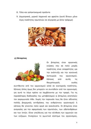 8. Γάια θαη γαιαθηνθνκηθά πξντφληα
9. Γεκεηξηαθά, κεξηθά ιαραληθά θαη θξνχηα (απηά δίλνπλ κφλν
ιίγεο πνζφηεηεο πξσηετλψλ ζε ζχγθξηζε κε άιια ηξφθηκα)

γ) Βηηακίλεο
Οη

βηηακίλεο

ελψζεηο

είλαη

πνπ

ζε

νξγαληθέο

πνιχ

κηθξέο

πνζφηεηεο είλαη απαξαίηεηεο γηα
ηελ αλάπηπμε θαη ηελ θαλνληθή
ιεηηνπξγία
Κάπνηεο

ηνπ
απφ

ζαπκαηνπξγέο

νξγαληζκνχ.
απηέο

ηηο
νπζίεο

ζπληίζεληαη απφ ηνλ νξγαληζκνχ αιιά ζε αλεπαξθήο πνζφηεηεο.
Κάπνηεο άιιεο φκσο δελ κπνξνχλ λα ζπληεζνχλ απφ ηνλ νξγαληζκφ,
γηα απηφ ην ιφγν πξέπεη λα ιακβάλνληαη κε ηελ ηξνθή. Γηα ηηο
πεξηζζφηεξεο δηαδηθαζίεο ηνπ κεηαβνιηζκνχ νη βηηακίλεο απνηεινχλ
ηνλ αθξνγσληαίν ιίζν. Χσξίο ηελ παξνπζία ηνπο ζα ήηαλ αδχλαηεο
πνιιέο βηνρεκηθέο

αληηδξάζεηο ηνπ αλζξψπηλνπ νξγαληζκνχ ή

θάπνηεο ζα γίλνληαλ πνιχ αξγά θαη αθαλφληζηα. Οη βηηακίλεο είλαη
αλαγθαίεο γηα ηελ αθνκνίσζε ησλ πξσηετλψλ, ησλ πδαηαλζξάθσλ
θαη ησλ ιηπψλ. Δίλαη ππεχζπλεο γηα ηελ ζχλζεζε ησλ νξκνλψλ θαη
ησλ ελδχκσλ. Δληζρχνπλ ην ακπληηθφ ζχζηεκα ηνπ νξγαληζκνχ,

6

 