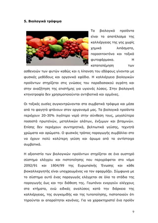 5. Βηνινγηθά ηξόθηκα
Τα

βηνινγηθά

πξντφληα

είλαη ην απνηέιεζκα ηεο
θαιιηέξγεηαο ηεο γεο ρσξίο
ρεκηθά

ιηπάζκαηα,

παξαζηηνθηφλα θαη ηνμηθά
θπηνθάξκαθα.

Η

θαηαπνιέκεζε

ησλ

αζζελεηψλ ησλ θπηψλ θαζψο θαη ε ιίπαλζε ηνπ εδάθνπο γίλνληαη κε
θπζηθέο κεζφδνπο θαη νξγαληθά εθφδηα. Η θαιιηέξγεηα βηνινγηθψλ
πξντφλησλ ζηεξίδεηαη ζηηο γλψζεηο ηνπ παξαδνζηαθνχ αγξφηε θαη
ζηελ αλαδήηεζε ηεο επηζηήκεο γηα πγηεηλέο ιχζεηο. Σηελ βηνινγηθή
θηελνηξνθία δελ ρξεζηκνπνηνχληαη αληηβηνηηθά θαη νξκφλεο.
Οη ηνμηθέο νπζίεο ζπγθεληξψλνληαη ζηα ζπκβαηηθά ηξφθηκα θαη κέζα
απφ ην θαγεηφ θηάλνπλ ζηνλ νξγαληζκφ καο. Τα βηνινγηθά πξντφληα
πεξηέρνπλ 20-30% ιηγφηεξν λεξφ ζηελ ζχλζεζε ηνπο, κεγαιχηεξα
πνζνζηά πξσηετλψλ, κεηαιιηθψλ αιάησλ, έλδπκσλ θαη βηηακηλψλ.
Δπίζεο δελ πεξηέρνπλ ζπληεξεηηθά, βειηησηηθά γεχζεο, ηερλεηά
ρξψκαηα θαη αξψκαηα. Ο θπζηθφο ηξφπνο παξαγσγήο ζπκβάιιεη ζην
λα έρνπλ πνιχ θαιχηεξε γεχζε θαη άξσκα απφ ηα αληίζηνηρα
ζπκβαηηθά.
Η αμηνπηζηία ησλ βηνινγηθψλ πξντφλησλ ζηεξίδεηαη ζε έλα απζηεξφ
ζχζηεκα ειέγρνπ θαη πηζηνπνίεζεο πνπ πεξηγξάθεηαη ζην λφκν
2092/91

θαη

1804/99

ηεο

Δπξσπατθήο

Έλσζεο

θαη

θάζε

βηνθαιιηεξγεηήο είλαη ππνρξεσκέλνο λα ηνλ εθαξκφδεη. Σχκθσλα κε
ην ζχζηεκα απηφ έλαο παξαγσγφο ειέγρεηαη ζε φια ηα ζηάδηα ηεο
παξαγσγήο έσο θαη ηελ δηάζεζε ηεο. Γεσπφλνη ελεξγνχλ ειέγρνπο
ζηα

θηήκαηα,

ελψ

εηδηθέο

αλαιχζεηο

θαηά

ηελ

δηάξθεηα

ηεο

θαιιηέξγεηαο, ηεο ζπγθνκηδήο θαη ηεο ηππνπνίεζεο, πηζηνπνηνχλ φηη
ηεξνχληαη νη απαξαίηεηνη θαλφλεο. Γηα λα ραξαθηεξηζηεί έλα πξντφλ

9

 