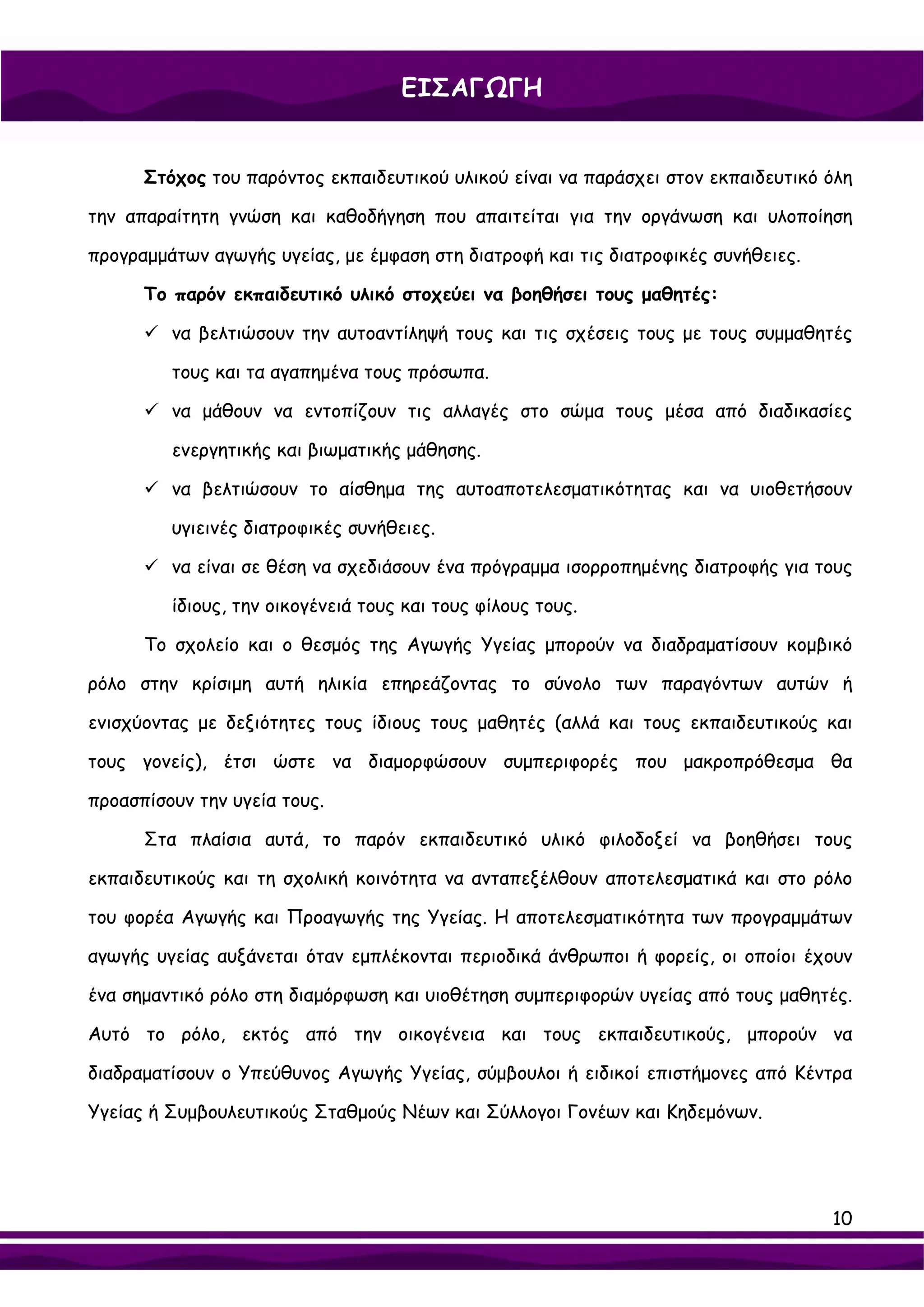 ΕΙΣΑΓΩΓΗ


      Στόχος του παρόντος εκπαιδευτικού υλικού είναι να παράσχει στον εκπαιδευτικό όλη

την απαραίτητη γνώση και καθοδήγηση που απαιτείται για την οργάνωση και υλοποίηση

προγραμμάτων αγωγής υγείας, με έμφαση στη διατροφή και τις διατροφικές συνήθειες.

      Το παρόν εκπαιδευτικό υλικό στοχεύει να βοηθήσει τους μαθητές:

         να βελτιώσουν την αυτοαντίληψή τους και τις σχέσεις τους με τους συμμαθητές

         τους και τα αγαπημένα τους πρόσωπα.

         να μάθουν να εντοπίζουν τις αλλαγές στο σώμα τους μέσα από διαδικασίες

         ενεργητικής και βιωματικής μάθησης.

         να βελτιώσουν το αίσθημα της αυτοαποτελεσματικότητας και να υιοθετήσουν

         υγιεινές διατροφικές συνήθειες.

         να είναι σε θέση να σχεδιάσουν ένα πρόγραμμα ισορροπημένης διατροφής για τους

         ίδιους, την οικογένειά τους και τους φίλους τους.

      Το σχολείο και ο θεσμός της Αγωγής Υγείας μπορούν να διαδραματίσουν κομβικό

ρόλο στην κρίσιμη αυτή ηλικία επηρεάζοντας το σύνολο των παραγόντων αυτών ή

ενισχύοντας με δεξιότητες τους ίδιους τους μαθητές (αλλά και τους εκπαιδευτικούς και

τους γονείς), έτσι ώστε να διαμορφώσουν συμπεριφορές που μακροπρόθεσμα θα

προασπίσουν την υγεία τους.

      Στα πλαίσια αυτά, το παρόν εκπαιδευτικό υλικό φιλοδοξεί να βοηθήσει τους

εκπαιδευτικούς και τη σχολική κοινότητα να ανταπεξέλθουν αποτελεσματικά και στο ρόλο

του φορέα Αγωγής και Προαγωγής της Υγείας. Η αποτελεσματικότητα των προγραμμάτων

αγωγής υγείας αυξάνεται όταν εμπλέκονται περιοδικά άνθρωποι ή φορείς, οι οποίοι έχουν

ένα σημαντικό ρόλο στη διαμόρφωση και υιοθέτηση συμπεριφορών υγείας από τους μαθητές.

Αυτό το ρόλο, εκτός από την οικογένεια και τους εκπαιδευτικούς, μπορούν να

διαδραματίσουν ο Υπεύθυνος Αγωγής Υγείας, σύμβουλοι ή ειδικοί επιστήμονες από Κέντρα

Υγείας ή Συμβουλευτικούς Σταθμούς Νέων και Σύλλογοι Γονέων και Κηδεμόνων.




                                                                                    10
 