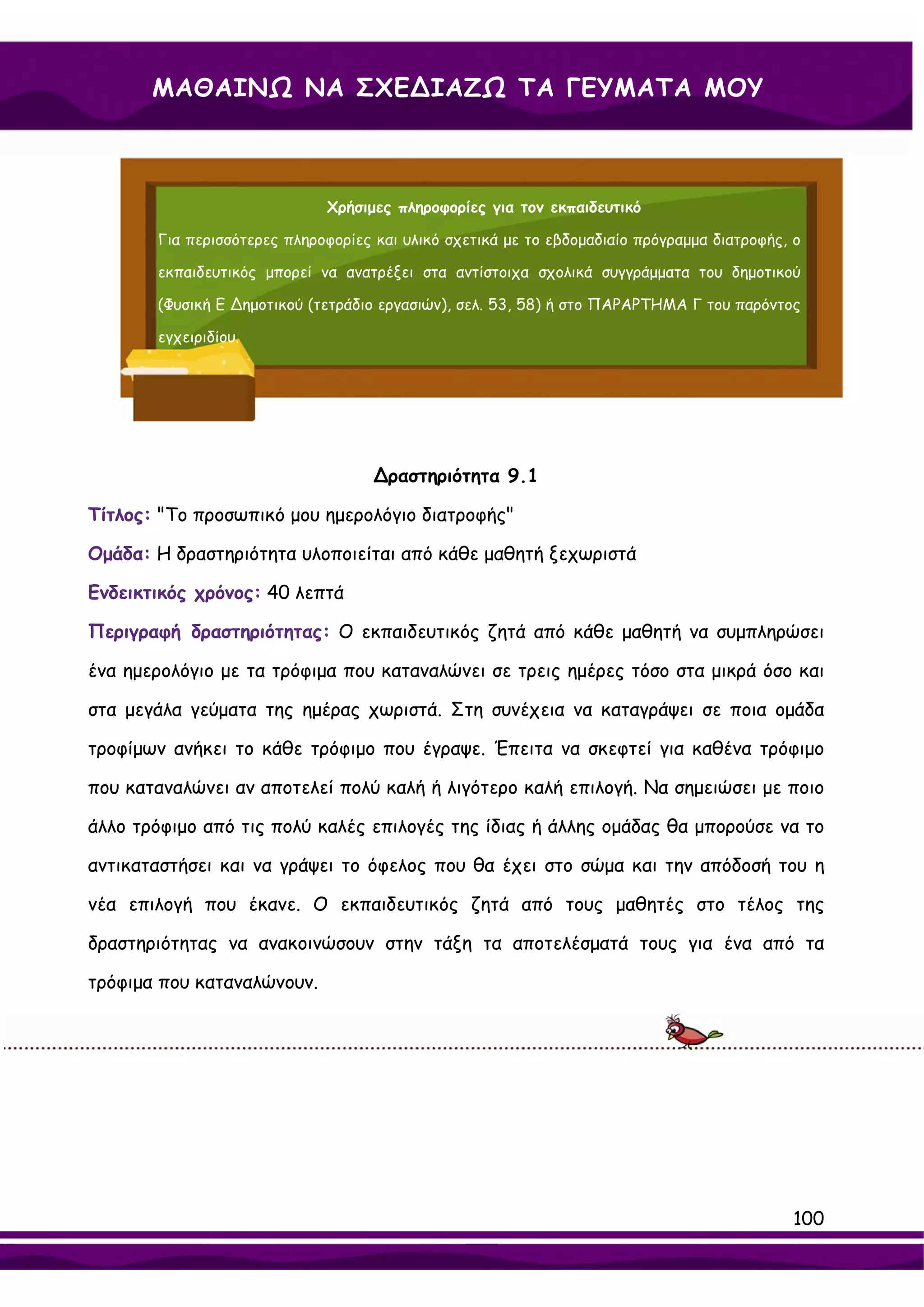 ΜΑΘΑΙΝΩ ΝΑ ΣΧΕ∆ΙΑΖΩ ΤΑ ΓΕΥΜΑΤΑ ΜΟΥ



                             Χρήσιμες πληροφορίες για τον εκπαιδευτικό

       Για περισσότερες πληροφορίες και υλικό σχετικά με το εβδομαδιαίο πρόγραμμα διατροφής, ο

       εκπαιδευτικός μπορεί να ανατρέξει στα αντίστοιχα σχολικά συγγράμματα του δημοτικού

       (Φυσική Ε ∆ημοτικού (τετράδιο εργασιών), σελ. 53, 58) ή στο ΠΑΡΑΡΤΗΜΑ Γ του παρόντος

       εγχειριδίου.




                                    ∆ραστηριότητα 9.1

Τίτλος: "Το προσωπικό μου ημερολόγιο διατροφής"

Ομάδα: Η δραστηριότητα υλοποιείται από κάθε μαθητή ξεχωριστά

Ενδεικτικός χρόνος: 40 λεπτά

Περιγραφή δραστηριότητας: Ο εκπαιδευτικός ζητά από κάθε μαθητή να συμπληρώσει

ένα ημερολόγιο με τα τρόφιμα που καταναλώνει σε τρεις ημέρες τόσο στα μικρά όσο και

στα μεγάλα γεύματα της ημέρας χωριστά. Στη συνέχεια να καταγράψει σε ποια ομάδα

τροφίμων ανήκει το κάθε τρόφιμο που έγραψε. Έπειτα να σκεφτεί για καθένα τρόφιμο

που καταναλώνει αν αποτελεί πολύ καλή ή λιγότερο καλή επιλογή. Να σημειώσει με ποιο

άλλο τρόφιμο από τις πολύ καλές επιλογές της ίδιας ή άλλης ομάδας θα μπορούσε να το

αντικαταστήσει και να γράψει το όφελος που θα έχει στο σώμα και την απόδοσή του η

νέα επιλογή που έκανε. Ο εκπαιδευτικός ζητά από τους μαθητές στο τέλος της

δραστηριότητας να ανακοινώσουν στην τάξη τα αποτελέσματά τους για ένα από τα

τρόφιμα που καταναλώνουν.




                                                                                            100
 