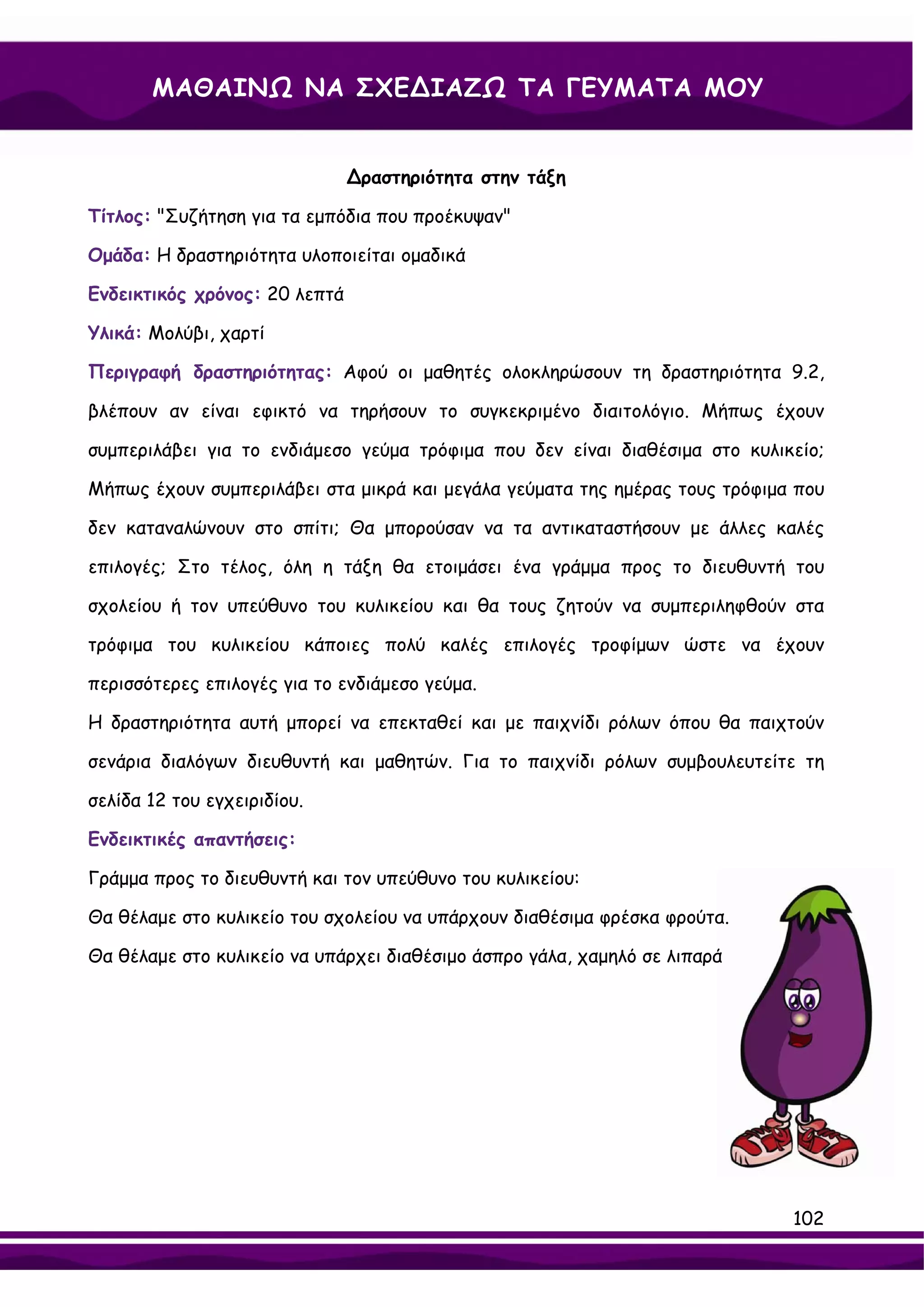 ΜΑΘΑΙΝΩ ΝΑ ΣΧΕ∆ΙΑΖΩ ΤΑ ΓΕΥΜΑΤΑ ΜΟΥ


                               ∆ραστηριότητα στην τάξη

Τίτλος: "Συζήτηση για τα εμπόδια που προέκυψαν"

Ομάδα: Η δραστηριότητα υλοποιείται ομαδικά

Ενδεικτικός χρόνος: 20 λεπτά

Υλικά: Μολύβι, χαρτί

Περιγραφή δραστηριότητας: Αφού οι μαθητές ολοκληρώσουν τη δραστηριότητα 9.2,

βλέπουν αν είναι εφικτό να τηρήσουν το συγκεκριμένο διαιτολόγιο. Μήπως έχουν

συμπεριλάβει για το ενδιάμεσο γεύμα τρόφιμα που δεν είναι διαθέσιμα στο κυλικείο;

Μήπως έχουν συμπεριλάβει στα μικρά και μεγάλα γεύματα της ημέρας τους τρόφιμα που

δεν καταναλώνουν στο σπίτι; Θα μπορούσαν να τα αντικαταστήσουν με άλλες καλές

επιλογές; Στο τέλος, όλη η τάξη θα ετοιμάσει ένα γράμμα προς το διευθυντή του

σχολείου ή τον υπεύθυνο του κυλικείου και θα τους ζητούν να συμπεριληφθούν στα

τρόφιμα του κυλικείου κάποιες πολύ καλές επιλογές τροφίμων ώστε να έχουν

περισσότερες επιλογές για το ενδιάμεσο γεύμα.

Η δραστηριότητα αυτή μπορεί να επεκταθεί και με παιχνίδι ρόλων όπου θα παιχτούν

σενάρια διαλόγων διευθυντή και μαθητών. Για το παιχνίδι ρόλων συμβουλευτείτε τη

σελίδα 12 του εγχειριδίου.

Ενδεικτικές απαντήσεις:

Γράμμα προς το διευθυντή και τον υπεύθυνο του κυλικείου:

Θα θέλαμε στο κυλικείο του σχολείου να υπάρχουν διαθέσιμα φρέσκα φρούτα.

Θα θέλαμε στο κυλικείο να υπάρχει διαθέσιμο άσπρο γάλα, χαμηλό σε λιπαρά




                                                                             102
 