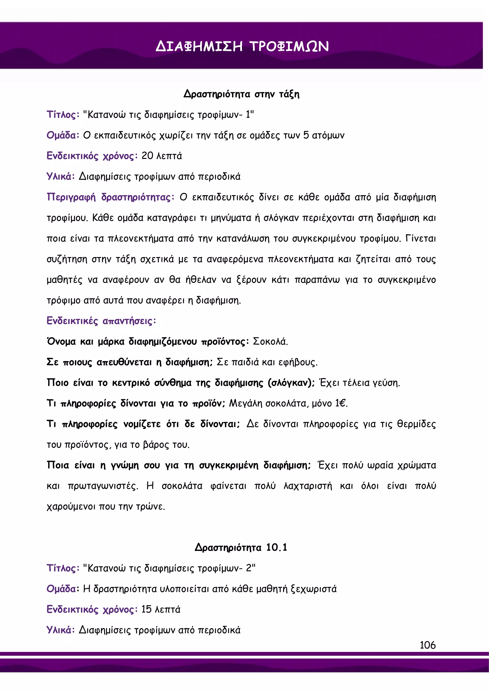 ∆ΙΑΦΗΜΙΣΗ ΤΡΟΦΙΜΩΝ


                               ∆ραστηριότητα στην τάξη

Τίτλος: "Κατανοώ τις διαφημίσεις τροφίμων- 1"

Ομάδα: Ο εκπαιδευτικός χωρίζει την τάξη σε ομάδες των 5 ατόμων

Ενδεικτικός χρόνος: 20 λεπτά

Υλικά: ∆ιαφημίσεις τροφίμων από περιοδικά

Περιγραφή δραστηριότητας: Ο εκπαιδευτικός δίνει σε κάθε ομάδα από μία διαφήμιση

τροφίμου. Κάθε ομάδα καταγράφει τι μηνύματα ή σλόγκαν περιέχονται στη διαφήμιση και

ποια είναι τα πλεονεκτήματα από την κατανάλωση του συγκεκριμένου τροφίμου. Γίνεται

συζήτηση στην τάξη σχετικά με τα αναφερόμενα πλεονεκτήματα και ζητείται από τους

μαθητές να αναφέρουν αν θα ήθελαν να ξέρουν κάτι παραπάνω για το συγκεκριμένο

τρόφιμο από αυτά που αναφέρει η διαφήμιση.

Ενδεικτικές απαντήσεις:

Όνομα και μάρκα διαφημιζόμενου προϊόντος: Σοκολά.

Σε ποιους απευθύνεται η διαφήμιση; Σε παιδιά και εφήβους.

Ποιο είναι το κεντρικό σύνθημα της διαφήμισης (σλόγκαν); Έχει τέλεια γεύση.

Τι πληροφορίες δίνονται για το προϊόν; Μεγάλη σοκολάτα, μόνο 1€.

Τι πληροφορίες νομίζετε ότι δε δίνονται; ∆ε δίνονται πληροφορίες για τις θερμίδες

του προϊόντος, για το βάρος του.

Ποια είναι η γνώμη σου για τη συγκεκριμένη διαφήμιση; Έχει πολύ ωραία χρώματα

και πρωταγωνιστές. Η σοκολάτα φαίνεται πολύ λαχταριστή και όλοι είναι πολύ

χαρούμενοι που την τρώνε.



                                   ∆ραστηριότητα 10.1

Τίτλος: "Κατανοώ τις διαφημίσεις τροφίμων- 2"

Ομάδα: Η δραστηριότητα υλοποιείται από κάθε μαθητή ξεχωριστά

Ενδεικτικός χρόνος: 15 λεπτά

Υλικά: ∆ιαφημίσεις τροφίμων από περιοδικά
                                                                               106
 