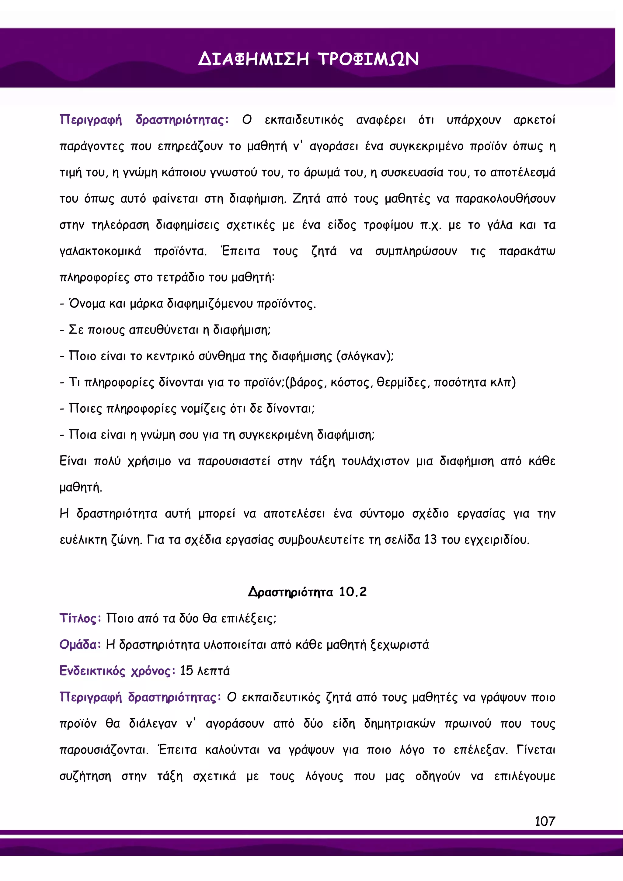 ∆ΙΑΦΗΜΙΣΗ ΤΡΟΦΙΜΩΝ


Περιγραφή    δραστηριότητας: Ο εκπαιδευτικός αναφέρει ότι υπάρχουν αρκετοί

παράγοντες που επηρεάζουν το μαθητή ν' αγοράσει ένα συγκεκριμένο προϊόν όπως η

τιμή του, η γνώμη κάποιου γνωστού του, το άρωμά του, η συσκευασία του, το αποτέλεσμά

του όπως αυτό φαίνεται στη διαφήμιση. Ζητά από τους μαθητές να παρακολουθήσουν

στην τηλεόραση διαφημίσεις σχετικές με ένα είδος τροφίμου π.χ. με το γάλα και τα

γαλακτοκομικά   προϊόντα.   Έπειτα     τους   ζητά   να   συμπληρώσουν   τις   παρακάτω

πληροφορίες στο τετράδιο του μαθητή:

- Όνομα και μάρκα διαφημιζόμενου προϊόντος.

- Σε ποιους απευθύνεται η διαφήμιση;

- Ποιο είναι το κεντρικό σύνθημα της διαφήμισης (σλόγκαν);

- Τι πληροφορίες δίνονται για το προϊόν;(βάρος, κόστος, θερμίδες, ποσότητα κλπ)

- Ποιες πληροφορίες νομίζεις ότι δε δίνονται;

- Ποια είναι η γνώμη σου για τη συγκεκριμένη διαφήμιση;

Είναι πολύ χρήσιμο να παρουσιαστεί στην τάξη τουλάχιστον μια διαφήμιση από κάθε

μαθητή.

Η δραστηριότητα αυτή μπορεί να αποτελέσει ένα σύντομο σχέδιο εργασίας για την

ευέλικτη ζώνη. Για τα σχέδια εργασίας συμβουλευτείτε τη σελίδα 13 του εγχειριδίου.



                                 ∆ραστηριότητα 10.2

Τίτλος: Ποιο από τα δύο θα επιλέξεις;

Ομάδα: Η δραστηριότητα υλοποιείται από κάθε μαθητή ξεχωριστά

Ενδεικτικός χρόνος: 15 λεπτά

Περιγραφή δραστηριότητας: Ο εκπαιδευτικός ζητά από τους μαθητές να γράψουν ποιο

προϊόν θα διάλεγαν ν' αγοράσουν από δύο είδη δημητριακών πρωινού που τους

παρουσιάζονται. Έπειτα καλούνται να γράψουν για ποιο λόγο το επέλεξαν. Γίνεται

συζήτηση στην τάξη σχετικά με τους λόγους που μας οδηγούν να επιλέγουμε


                                                                                     107
 