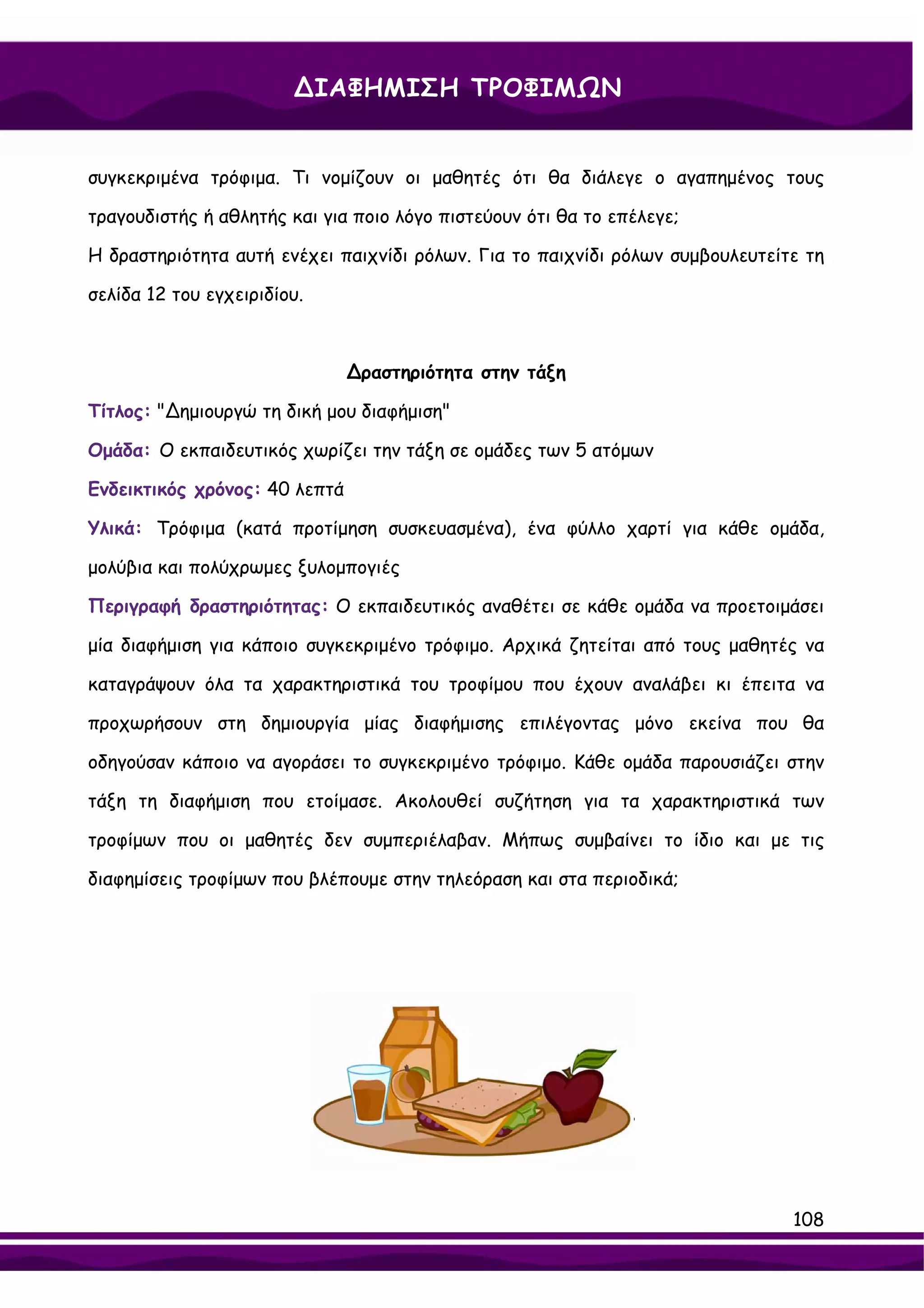 ∆ΙΑΦΗΜΙΣΗ ΤΡΟΦΙΜΩΝ


συγκεκριμένα τρόφιμα. Τι νομίζουν οι μαθητές ότι θα διάλεγε ο αγαπημένος τους

τραγουδιστής ή αθλητής και για ποιο λόγο πιστεύουν ότι θα το επέλεγε;

Η δραστηριότητα αυτή ενέχει παιχνίδι ρόλων. Για το παιχνίδι ρόλων συμβουλευτείτε τη

σελίδα 12 του εγχειριδίου.



                               ∆ραστηριότητα στην τάξη

Τίτλος: "∆ημιουργώ τη δική μου διαφήμιση"

Ομάδα: Ο εκπαιδευτικός χωρίζει την τάξη σε ομάδες των 5 ατόμων

Ενδεικτικός χρόνος: 40 λεπτά

Υλικά: Τρόφιμα (κατά προτίμηση συσκευασμένα), ένα φύλλο χαρτί για κάθε ομάδα,

μολύβια και πολύχρωμες ξυλομπογιές

Περιγραφή δραστηριότητας: Ο εκπαιδευτικός αναθέτει σε κάθε ομάδα να προετοιμάσει

μία διαφήμιση για κάποιο συγκεκριμένο τρόφιμο. Αρχικά ζητείται από τους μαθητές να

καταγράψουν όλα τα χαρακτηριστικά του τροφίμου που έχουν αναλάβει κι έπειτα να

προχωρήσουν στη δημιουργία μίας διαφήμισης επιλέγοντας μόνο εκείνα που θα

οδηγούσαν κάποιο να αγοράσει το συγκεκριμένο τρόφιμο. Κάθε ομάδα παρουσιάζει στην

τάξη τη διαφήμιση που ετοίμασε. Ακολουθεί συζήτηση για τα χαρακτηριστικά των

τροφίμων που οι μαθητές δεν συμπεριέλαβαν. Μήπως συμβαίνει το ίδιο και με τις

διαφημίσεις τροφίμων που βλέπουμε στην τηλεόραση και στα περιοδικά;




                                                                               108
 