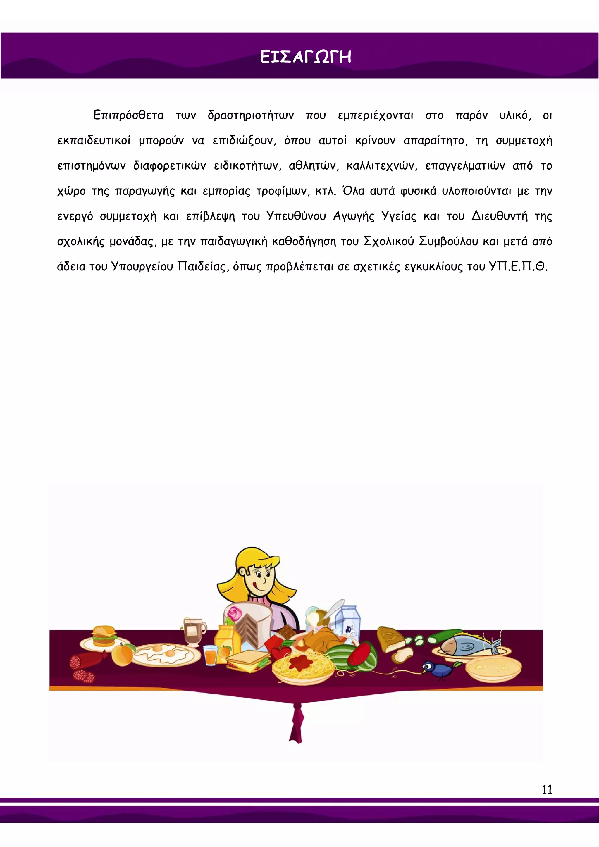 ΕΙΣΑΓΩΓΗ


      Επιπρόσθετα των δραστηριοτήτων που εμπεριέχονται στο παρόν υλικό, οι

εκπαιδευτικοί μπορούν να επιδιώξουν, όπου αυτοί κρίνουν απαραίτητο, τη συμμετοχή

επιστημόνων διαφορετικών ειδικοτήτων, αθλητών, καλλιτεχνών, επαγγελματιών από το

χώρο της παραγωγής και εμπορίας τροφίμων, κτλ. Όλα αυτά φυσικά υλοποιούνται με την

ενεργό συμμετοχή και επίβλεψη του Υπευθύνου Αγωγής Υγείας και του ∆ιευθυντή της

σχολικής μονάδας, με την παιδαγωγική καθοδήγηση του Σχολικού Συμβούλου και μετά από

άδεια του Υπουργείου Παιδείας, όπως προβλέπεται σε σχετικές εγκυκλίους του ΥΠ.Ε.Π.Θ.




                                                                                  11
 