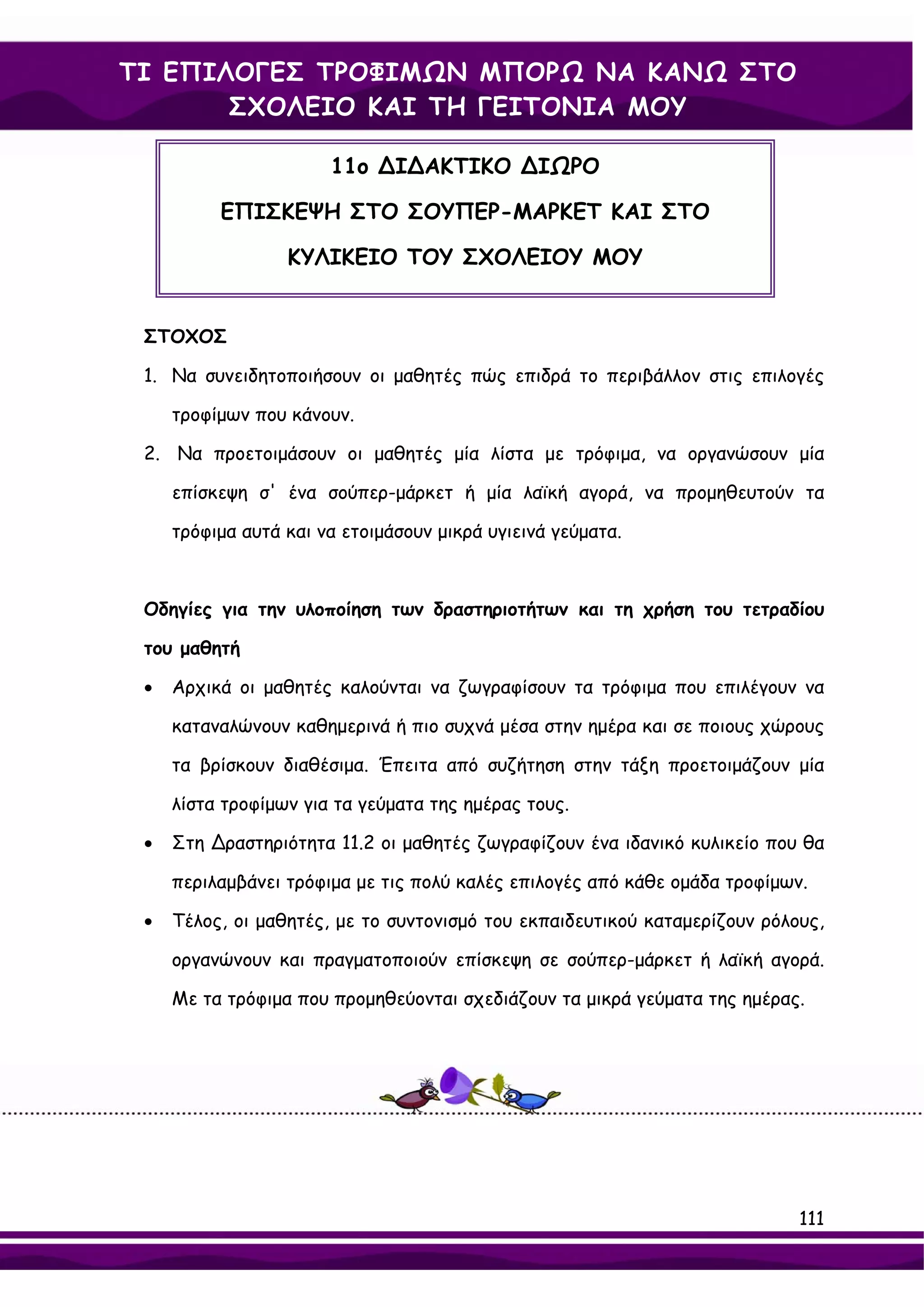 ΤΙ ΕΠΙΛΟΓΕΣ ΤΡΟΦΙΜΩΝ ΜΠΟΡΩ ΝΑ ΚΑΝΩ ΣΤΟ
       ΣΧΟΛΕΙΟ ΚΑΙ ΤΗ ΓΕΙΤΟΝΙΑ ΜΟΥ

                       11ο ∆Ι∆ΑΚΤΙΚΟ ∆ΙΩΡΟ

          ΕΠΙΣΚΕΨΗ ΣΤΟ ΣΟΥΠΕΡ-ΜΑΡΚΕΤ ΚΑΙ ΣΤΟ

                  ΚΥΛΙΚΕΙΟ ΤΟΥ ΣΧΟΛΕΙΟΥ ΜΟΥ


 ΣΤΟΧΟΣ

 1. Να συνειδητοποιήσουν οι μαθητές πώς επιδρά το περιβάλλον στις επιλογές

     τροφίμων που κάνουν.

 2. Να προετοιμάσουν οι μαθητές μία λίστα με τρόφιμα, να οργανώσουν μία

     επίσκεψη σ' ένα σούπερ-μάρκετ ή μία λαϊκή αγορά, να προμηθευτούν τα

     τρόφιμα αυτά και να ετοιμάσουν μικρά υγιεινά γεύματα.



 Οδηγίες για την υλοποίηση των δραστηριοτήτων και τη χρήση του τετραδίου

 του μαθητή

 •   Αρχικά οι μαθητές καλούνται να ζωγραφίσουν τα τρόφιμα που επιλέγουν να

     καταναλώνουν καθημερινά ή πιο συχνά μέσα στην ημέρα και σε ποιους χώρους

     τα βρίσκουν διαθέσιμα. Έπειτα από συζήτηση στην τάξη προετοιμάζουν μία

     λίστα τροφίμων για τα γεύματα της ημέρας τους.

 •   Στη ∆ραστηριότητα 11.2 οι μαθητές ζωγραφίζουν ένα ιδανικό κυλικείο που θα

     περιλαμβάνει τρόφιμα με τις πολύ καλές επιλογές από κάθε ομάδα τροφίμων.

 •   Τέλος, οι μαθητές, με το συντονισμό του εκπαιδευτικού καταμερίζουν ρόλους,

     οργανώνουν και πραγματοποιούν επίσκεψη σε σούπερ-μάρκετ ή λαϊκή αγορά.

     Με τα τρόφιμα που προμηθεύονται σχεδιάζουν τα μικρά γεύματα της ημέρας.




                                                                            111
 