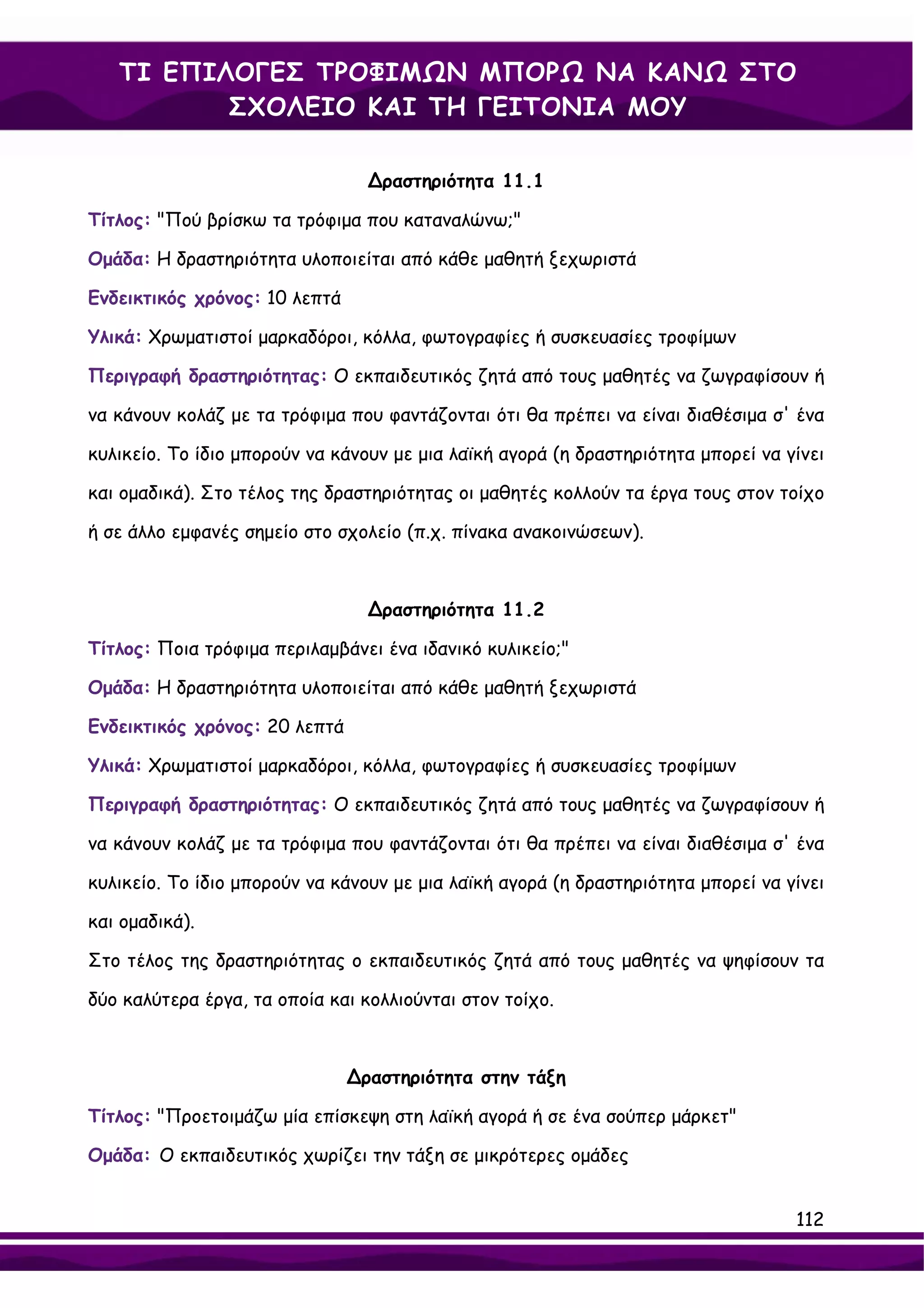 ΤΙ ΕΠΙΛΟΓΕΣ ΤΡΟΦΙΜΩΝ ΜΠΟΡΩ ΝΑ ΚΑΝΩ ΣΤΟ
          ΣΧΟΛΕΙΟ ΚΑΙ ΤΗ ΓΕΙΤΟΝΙΑ ΜΟΥ

                                 ∆ραστηριότητα 11.1

Τίτλος: "Πού βρίσκω τα τρόφιμα που καταναλώνω;"

Ομάδα: Η δραστηριότητα υλοποιείται από κάθε μαθητή ξεχωριστά

Ενδεικτικός χρόνος: 10 λεπτά

Υλικά: Χρωματιστοί μαρκαδόροι, κόλλα, φωτογραφίες ή συσκευασίες τροφίμων

Περιγραφή δραστηριότητας: Ο εκπαιδευτικός ζητά από τους μαθητές να ζωγραφίσουν ή

να κάνουν κολάζ με τα τρόφιμα που φαντάζονται ότι θα πρέπει να είναι διαθέσιμα σ' ένα

κυλικείο. Το ίδιο μπορούν να κάνουν με μια λαϊκή αγορά (η δραστηριότητα μπορεί να γίνει

και ομαδικά). Στο τέλος της δραστηριότητας οι μαθητές κολλούν τα έργα τους στον τοίχο

ή σε άλλο εμφανές σημείο στο σχολείο (π.χ. πίνακα ανακοινώσεων).



                                 ∆ραστηριότητα 11.2

Τίτλος: Ποια τρόφιμα περιλαμβάνει ένα ιδανικό κυλικείο;"

Ομάδα: Η δραστηριότητα υλοποιείται από κάθε μαθητή ξεχωριστά

Ενδεικτικός χρόνος: 20 λεπτά

Υλικά: Χρωματιστοί μαρκαδόροι, κόλλα, φωτογραφίες ή συσκευασίες τροφίμων

Περιγραφή δραστηριότητας: Ο εκπαιδευτικός ζητά από τους μαθητές να ζωγραφίσουν ή

να κάνουν κολάζ με τα τρόφιμα που φαντάζονται ότι θα πρέπει να είναι διαθέσιμα σ' ένα

κυλικείο. Το ίδιο μπορούν να κάνουν με μια λαϊκή αγορά (η δραστηριότητα μπορεί να γίνει

και ομαδικά).

Στο τέλος της δραστηριότητας ο εκπαιδευτικός ζητά από τους μαθητές να ψηφίσουν τα

δύο καλύτερα έργα, τα οποία και κολλιούνται στον τοίχο.



                               ∆ραστηριότητα στην τάξη

Τίτλος: "Προετοιμάζω μία επίσκεψη στη λαϊκή αγορά ή σε ένα σούπερ μάρκετ"

Ομάδα: Ο εκπαιδευτικός χωρίζει την τάξη σε μικρότερες ομάδες


                                                                                   112
 