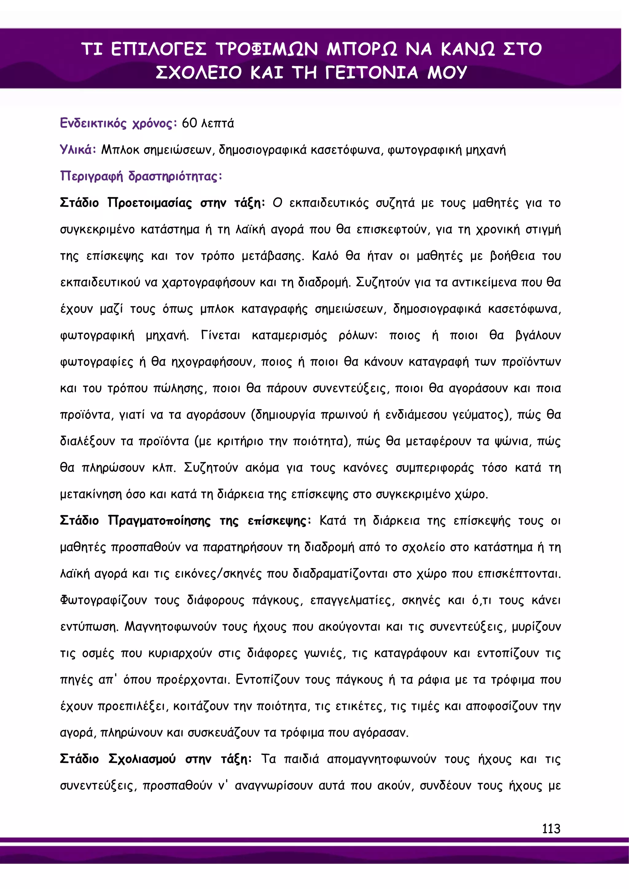 ΤΙ ΕΠΙΛΟΓΕΣ ΤΡΟΦΙΜΩΝ ΜΠΟΡΩ ΝΑ ΚΑΝΩ ΣΤΟ
          ΣΧΟΛΕΙΟ ΚΑΙ ΤΗ ΓΕΙΤΟΝΙΑ ΜΟΥ

Ενδεικτικός χρόνος: 60 λεπτά

Υλικά: Μπλοκ σημειώσεων, δημοσιογραφικά κασετόφωνα, φωτογραφική μηχανή

Περιγραφή δραστηριότητας:

Στάδιο Προετοιμασίας στην τάξη: Ο εκπαιδευτικός συζητά με τους μαθητές για το

συγκεκριμένο κατάστημα ή τη λαϊκή αγορά που θα επισκεφτούν, για τη χρονική στιγμή

της επίσκεψης και τον τρόπο μετάβασης. Καλό θα ήταν οι μαθητές με βοήθεια του

εκπαιδευτικού να χαρτογραφήσουν και τη διαδρομή. Συζητούν για τα αντικείμενα που θα

έχουν μαζί τους όπως μπλοκ καταγραφής σημειώσεων, δημοσιογραφικά κασετόφωνα,

φωτογραφική μηχανή. Γίνεται καταμερισμός ρόλων: ποιος ή ποιοι θα βγάλουν

φωτογραφίες ή θα ηχογραφήσουν, ποιος ή ποιοι θα κάνουν καταγραφή των προϊόντων

και του τρόπου πώλησης, ποιοι θα πάρουν συνεντεύξεις, ποιοι θα αγοράσουν και ποια

προϊόντα, γιατί να τα αγοράσουν (δημιουργία πρωινού ή ενδιάμεσου γεύματος), πώς θα

διαλέξουν τα προϊόντα (με κριτήριο την ποιότητα), πώς θα μεταφέρουν τα ψώνια, πώς

θα πληρώσουν κλπ. Συζητούν ακόμα για τους κανόνες συμπεριφοράς τόσο κατά τη

μετακίνηση όσο και κατά τη διάρκεια της επίσκεψης στο συγκεκριμένο χώρο.

Στάδιο Πραγματοποίησης της επίσκεψης: Κατά τη διάρκεια της επίσκεψής τους οι

μαθητές προσπαθούν να παρατηρήσουν τη διαδρομή από το σχολείο στο κατάστημα ή τη

λαϊκή αγορά και τις εικόνες/σκηνές που διαδραματίζονται στο χώρο που επισκέπτονται.

Φωτογραφίζουν τους διάφορους πάγκους, επαγγελματίες, σκηνές και ό,τι τους κάνει

εντύπωση. Μαγνητοφωνούν τους ήχους που ακούγονται και τις συνεντεύξεις, μυρίζουν

τις οσμές που κυριαρχούν στις διάφορες γωνιές, τις καταγράφουν και εντοπίζουν τις

πηγές απ' όπου προέρχονται. Εντοπίζουν τους πάγκους ή τα ράφια με τα τρόφιμα που

έχουν προεπιλέξει, κοιτάζουν την ποιότητα, τις ετικέτες, τις τιμές και αποφοσίζουν την

αγορά, πληρώνουν και συσκευάζουν τα τρόφιμα που αγόρασαν.

Στάδιο Σχολιασμού στην τάξη: Τα παιδιά απομαγνητοφωνούν τους ήχους και τις

συνεντεύξεις, προσπαθούν ν' αναγνωρίσουν αυτά που ακούν, συνδέουν τους ήχους με


                                                                                  113
 