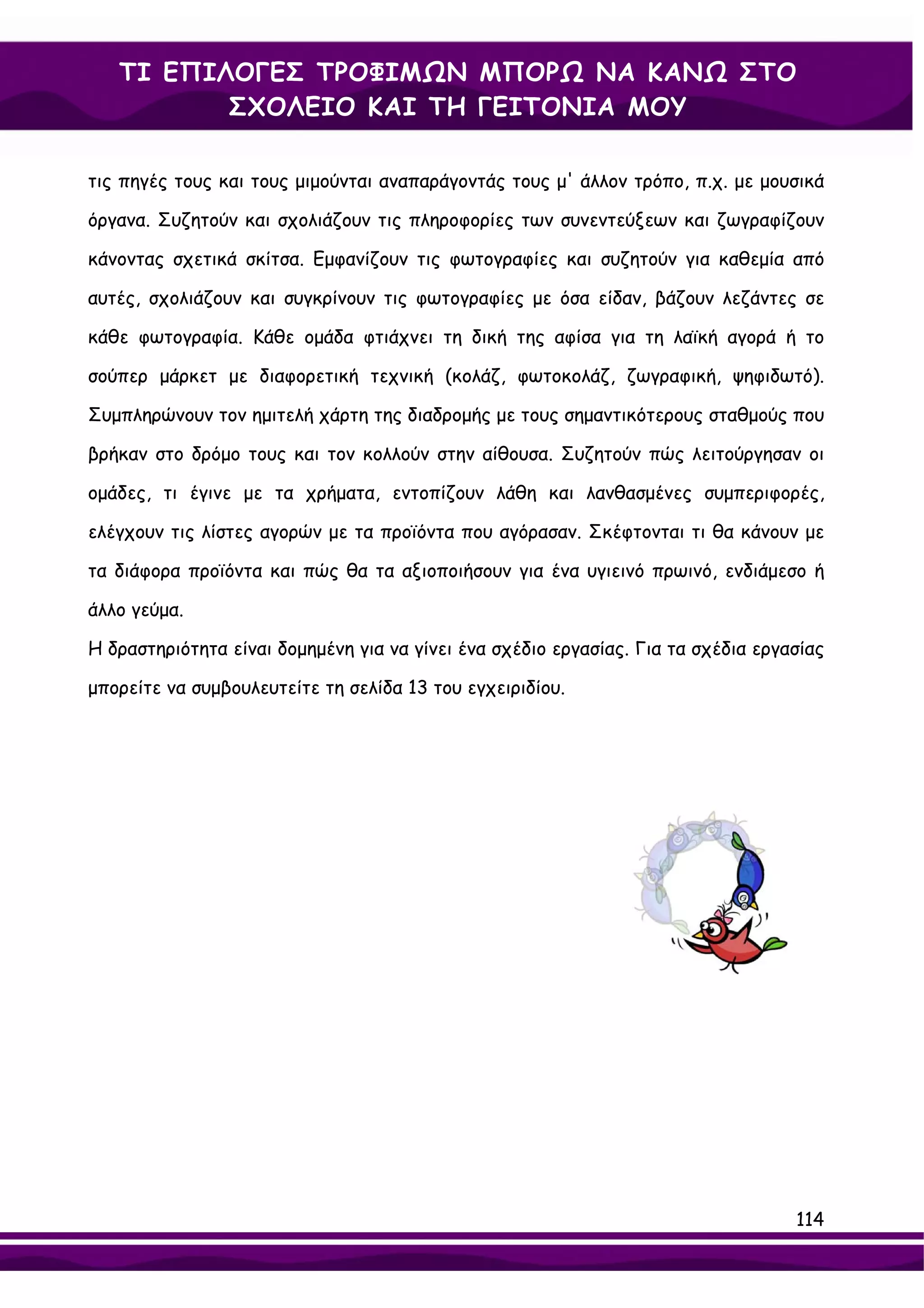 ΤΙ ΕΠΙΛΟΓΕΣ ΤΡΟΦΙΜΩΝ ΜΠΟΡΩ ΝΑ ΚΑΝΩ ΣΤΟ
          ΣΧΟΛΕΙΟ ΚΑΙ ΤΗ ΓΕΙΤΟΝΙΑ ΜΟΥ

τις πηγές τους και τους μιμούνται αναπαράγοντάς τους μ' άλλον τρόπο, π.χ. με μουσικά

όργανα. Συζητούν και σχολιάζουν τις πληροφορίες των συνεντεύξεων και ζωγραφίζουν

κάνοντας σχετικά σκίτσα. Εμφανίζουν τις φωτογραφίες και συζητούν για καθεμία από

αυτές, σχολιάζουν και συγκρίνουν τις φωτογραφίες με όσα είδαν, βάζουν λεζάντες σε

κάθε φωτογραφία. Κάθε ομάδα φτιάχνει τη δική της αφίσα για τη λαϊκή αγορά ή το

σούπερ μάρκετ με διαφορετική τεχνική (κολάζ, φωτοκολάζ, ζωγραφική, ψηφιδωτό).

Συμπληρώνουν τον ημιτελή χάρτη της διαδρομής με τους σημαντικότερους σταθμούς που

βρήκαν στο δρόμο τους και τον κολλούν στην αίθουσα. Συζητούν πώς λειτούργησαν οι

ομάδες, τι έγινε με τα χρήματα, εντοπίζουν λάθη και λανθασμένες συμπεριφορές,

ελέγχουν τις λίστες αγορών με τα προϊόντα που αγόρασαν. Σκέφτονται τι θα κάνουν με

τα διάφορα προϊόντα και πώς θα τα αξιοποιήσουν για ένα υγιεινό πρωινό, ενδιάμεσο ή

άλλο γεύμα.

Η δραστηριότητα είναι δομημένη για να γίνει ένα σχέδιο εργασίας. Για τα σχέδια εργασίας

μπορείτε να συμβουλευτείτε τη σελίδα 13 του εγχειριδίου.




                                                                                   114
 