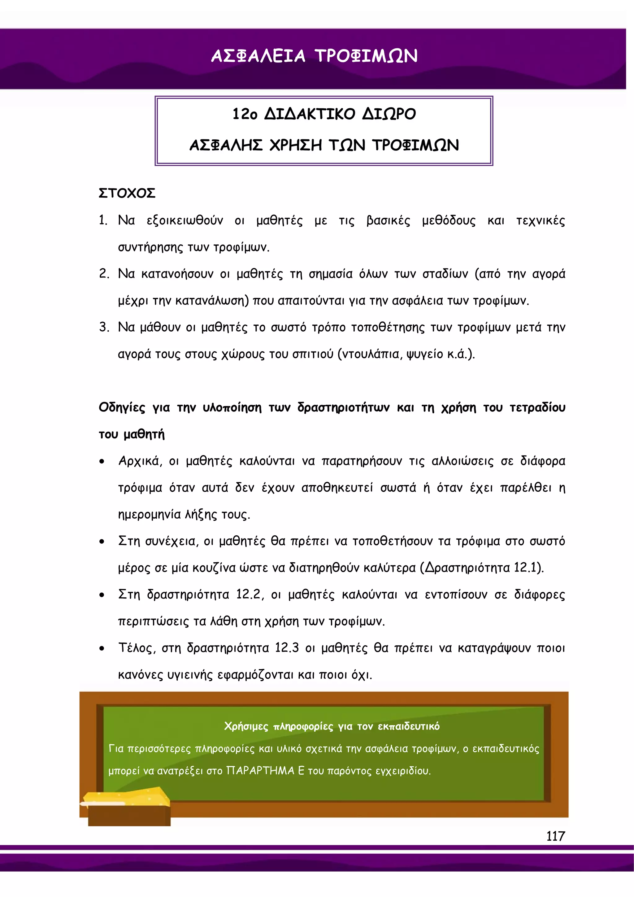 ΑΣΦΑΛΕΙΑ ΤΡΟΦΙΜΩΝ


                            12ο ∆Ι∆ΑΚΤΙΚΟ ∆ΙΩΡΟ

                   ΑΣΦΑΛΗΣ ΧΡΗΣΗ ΤΩΝ ΤΡΟΦΙΜΩΝ


ΣΤΟΧΟΣ

1. Να εξοικειωθούν οι μαθητές με τις βασικές μεθόδους και τεχνικές

     συντήρησης των τροφίμων.

2. Να κατανοήσουν οι μαθητές τη σημασία όλων των σταδίων (από την αγορά

     μέχρι την κατανάλωση) που απαιτούνται για την ασφάλεια των τροφίμων.

3. Να μάθουν οι μαθητές το σωστό τρόπο τοποθέτησης των τροφίμων μετά την

     αγορά τους στους χώρους του σπιτιού (ντουλάπια, ψυγείο κ.ά.).



Οδηγίες για την υλοποίηση των δραστηριοτήτων και τη χρήση του τετραδίου

του μαθητή

•    Αρχικά, οι μαθητές καλούνται να παρατηρήσουν τις αλλοιώσεις σε διάφορα

     τρόφιμα όταν αυτά δεν έχουν αποθηκευτεί σωστά ή όταν έχει παρέλθει η

     ημερομηνία λήξης τους.

•    Στη συνέχεια, οι μαθητές θα πρέπει να τοποθετήσουν τα τρόφιμα στο σωστό

     μέρος σε μία κουζίνα ώστε να διατηρηθούν καλύτερα (∆ραστηριότητα 12.1).

•    Στη δραστηριότητα 12.2, οι μαθητές καλούνται να εντοπίσουν σε διάφορες

     περιπτώσεις τα λάθη στη χρήση των τροφίμων.

•    Τέλος, στη δραστηριότητα 12.3 οι μαθητές θα πρέπει να καταγράψουν ποιοι

     κανόνες υγιεινής εφαρμόζονται και ποιοι όχι.


                          Χρήσιμες πληροφορίες για τον εκπαιδευτικό

    Για περισσότερες πληροφορίες και υλικό σχετικά την ασφάλεια τροφίμων, ο εκπαιδευτικός

    μπορεί να ανατρέξει στο ΠΑΡΑΡΤΗΜΑ Ε του παρόντος εγχειριδίου.




                                                                                            117
 