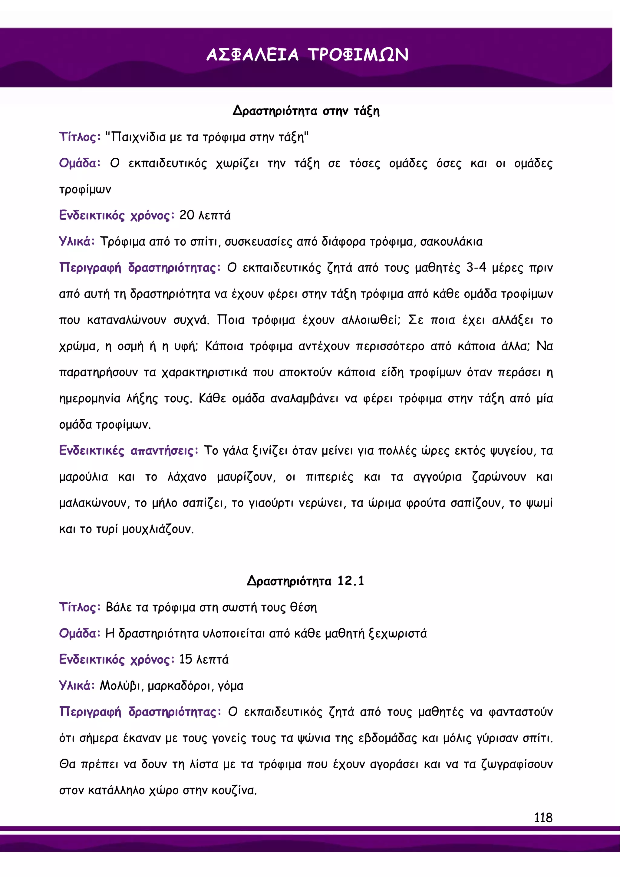 ΑΣΦΑΛΕΙΑ ΤΡΟΦΙΜΩΝ


                               ∆ραστηριότητα στην τάξη

Τίτλος: "Παιχνίδια με τα τρόφιμα στην τάξη"

Ομάδα: Ο εκπαιδευτικός χωρίζει την τάξη σε τόσες ομάδες όσες και οι ομάδες

τροφίμων

Ενδεικτικός χρόνος: 20 λεπτά

Υλικά: Τρόφιμα από το σπίτι, συσκευασίες από διάφορα τρόφιμα, σακουλάκια

Περιγραφή δραστηριότητας: Ο εκπαιδευτικός ζητά από τους μαθητές 3-4 μέρες πριν

από αυτή τη δραστηριότητα να έχουν φέρει στην τάξη τρόφιμα από κάθε ομάδα τροφίμων

που καταναλώνουν συχνά. Ποια τρόφιμα έχουν αλλοιωθεί; Σε ποια έχει αλλάξει το

χρώμα, η οσμή ή η υφή; Κάποια τρόφιμα αντέχουν περισσότερο από κάποια άλλα; Να

παρατηρήσουν τα χαρακτηριστικά που αποκτούν κάποια είδη τροφίμων όταν περάσει η

ημερομηνία λήξης τους. Κάθε ομάδα αναλαμβάνει να φέρει τρόφιμα στην τάξη από μία

ομάδα τροφίμων.

Ενδεικτικές απαντήσεις: Το γάλα ξινίζει όταν μείνει για πολλές ώρες εκτός ψυγείου, τα

μαρούλια και το λάχανο μαυρίζουν, οι πιπεριές και τα αγγούρια ζαρώνουν και

μαλακώνουν, το μήλο σαπίζει, το γιαούρτι νερώνει, τα ώριμα φρούτα σαπίζουν, το ψωμί

και το τυρί μουχλιάζουν.



                                  ∆ραστηριότητα 12.1

Τίτλος: Βάλε τα τρόφιμα στη σωστή τους θέση

Ομάδα: Η δραστηριότητα υλοποιείται από κάθε μαθητή ξεχωριστά

Ενδεικτικός χρόνος: 15 λεπτά

Υλικά: Μολύβι, μαρκαδόροι, γόμα

Περιγραφή δραστηριότητας: Ο εκπαιδευτικός ζητά από τους μαθητές να φανταστούν

ότι σήμερα έκαναν με τους γονείς τους τα ψώνια της εβδομάδας και μόλις γύρισαν σπίτι.

Θα πρέπει να δουν τη λίστα με τα τρόφιμα που έχουν αγοράσει και να τα ζωγραφίσουν

στον κατάλληλο χώρο στην κουζίνα.

                                                                                 118
 