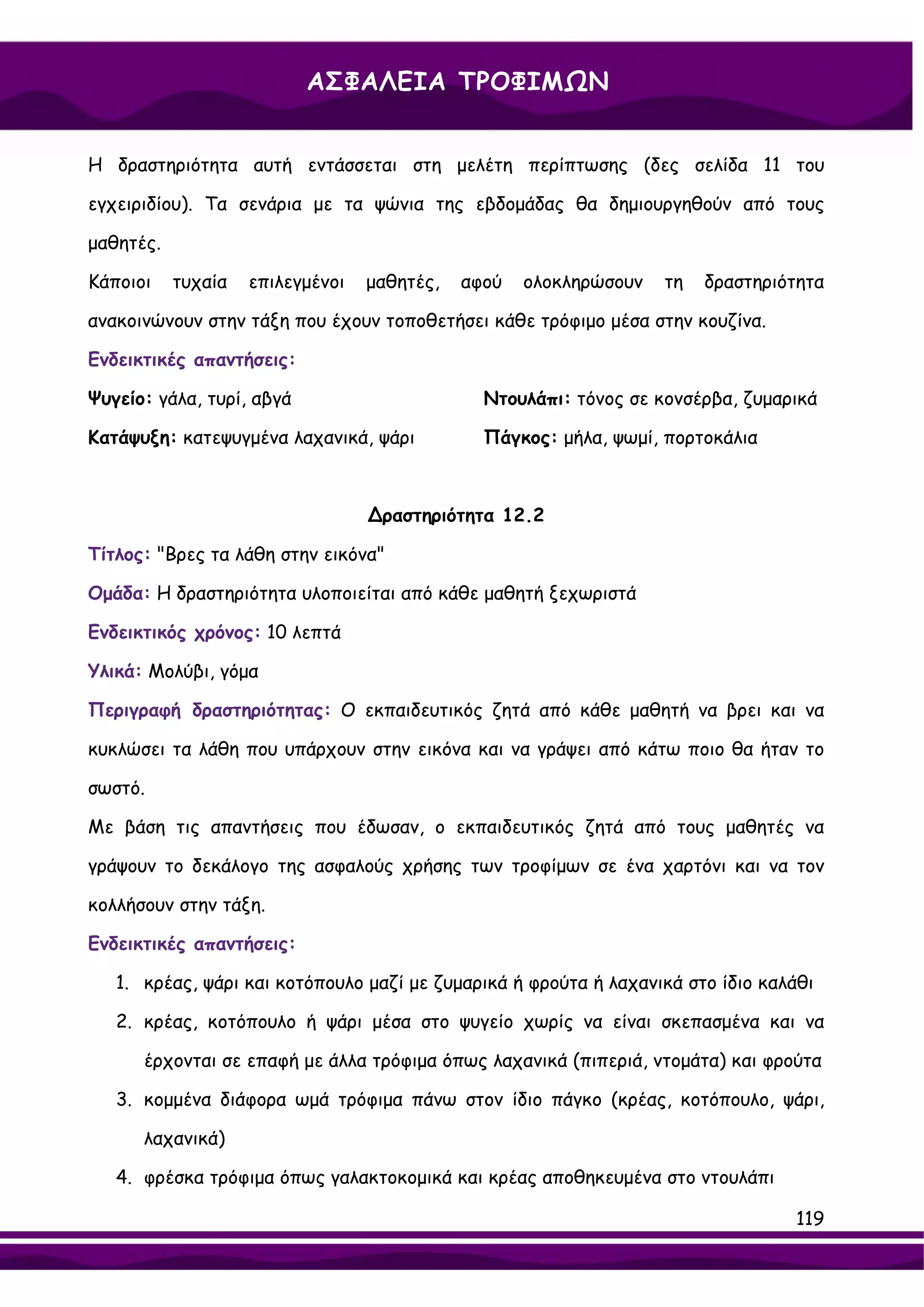 ΑΣΦΑΛΕΙΑ ΤΡΟΦΙΜΩΝ


Η δραστηριότητα αυτή εντάσσεται στη μελέτη περίπτωσης (δες σελίδα 11 του

εγχειριδίου). Τα σενάρια με τα ψώνια της εβδομάδας θα δημιουργηθούν από τους

μαθητές.

Κάποιοι    τυχαία   επιλεγμένοι   μαθητές,   αφού   ολοκληρώσουν   τη   δραστηριότητα

ανακοινώνουν στην τάξη που έχουν τοποθετήσει κάθε τρόφιμο μέσα στην κουζίνα.

Ενδεικτικές απαντήσεις:

Ψυγείο: γάλα, τυρί, αβγά                       Ντουλάπι: τόνος σε κονσέρβα, ζυμαρικά

Κατάψυξη: κατεψυγμένα λαχανικά, ψάρι           Πάγκος: μήλα, ψωμί, πορτοκάλια



                                  ∆ραστηριότητα 12.2

Τίτλος: "Βρες τα λάθη στην εικόνα"

Ομάδα: Η δραστηριότητα υλοποιείται από κάθε μαθητή ξεχωριστά

Ενδεικτικός χρόνος: 10 λεπτά

Υλικά: Μολύβι, γόμα

Περιγραφή δραστηριότητας: Ο εκπαιδευτικός ζητά από κάθε μαθητή να βρει και να

κυκλώσει τα λάθη που υπάρχουν στην εικόνα και να γράψει από κάτω ποιο θα ήταν το

σωστό.

Με βάση τις απαντήσεις που έδωσαν, ο εκπαιδευτικός ζητά από τους μαθητές να

γράψουν το δεκάλογο της ασφαλούς χρήσης των τροφίμων σε ένα χαρτόνι και να τον

κολλήσουν στην τάξη.

Ενδεικτικές απαντήσεις:

   1. κρέας, ψάρι και κοτόπουλο μαζί με ζυμαρικά ή φρούτα ή λαχανικά στο ίδιο καλάθι

   2. κρέας, κοτόπουλο ή ψάρι μέσα στο ψυγείο χωρίς να είναι σκεπασμένα και να

      έρχονται σε επαφή με άλλα τρόφιμα όπως λαχανικά (πιπεριά, ντομάτα) και φρούτα

   3. κομμένα διάφορα ωμά τρόφιμα πάνω στον ίδιο πάγκο (κρέας, κοτόπουλο, ψάρι,

      λαχανικά)

   4. φρέσκα τρόφιμα όπως γαλακτοκομικά και κρέας αποθηκευμένα στο ντουλάπι

                                                                                 119
 