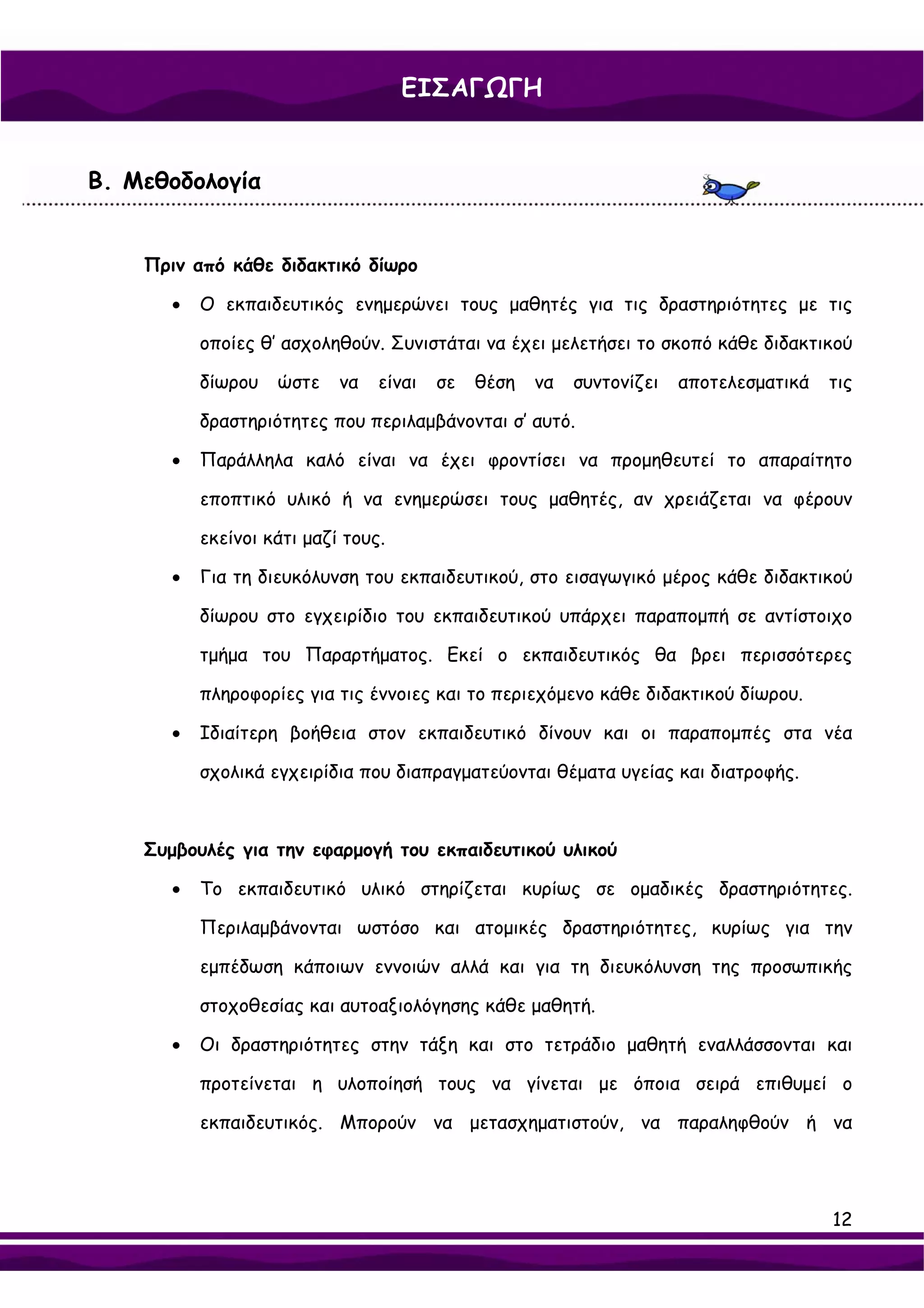 ΕΙΣΑΓΩΓΗ


Β. Μεθοδολογία


    Πριν από κάθε διδακτικό δίωρο

       •   Ο εκπαιδευτικός ενημερώνει τους μαθητές για τις δραστηριότητες με τις

           οποίες θ’ ασχοληθούν. Συνιστάται να έχει μελετήσει το σκοπό κάθε διδακτικού

           δίωρου   ώστε    να   είναι   σε   θέση   να   συντονίζει   αποτελεσματικά   τις

           δραστηριότητες που περιλαμβάνονται σ’ αυτό.

       •   Παράλληλα καλό είναι να έχει φροντίσει να προμηθευτεί το απαραίτητο

           εποπτικό υλικό ή να ενημερώσει τους μαθητές, αν χρειάζεται να φέρουν

           εκείνοι κάτι μαζί τους.

       •   Για τη διευκόλυνση του εκπαιδευτικού, στο εισαγωγικό μέρος κάθε διδακτικού

           δίωρου στο εγχειρίδιο του εκπαιδευτικού υπάρχει παραπομπή σε αντίστοιχο

           τμήμα του Παραρτήματος. Εκεί ο εκπαιδευτικός θα βρει περισσότερες

           πληροφορίες για τις έννοιες και το περιεχόμενο κάθε διδακτικού δίωρου.

       •   Ιδιαίτερη βοήθεια στον εκπαιδευτικό δίνουν και οι παραπομπές στα νέα

           σχολικά εγχειρίδια που διαπραγματεύονται θέματα υγείας και διατροφής.



    Συμβουλές για την εφαρμογή του εκπαιδευτικού υλικού

       •   Το εκπαιδευτικό υλικό στηρίζεται κυρίως σε ομαδικές δραστηριότητες.

           Περιλαμβάνονται ωστόσο και ατομικές δραστηριότητες, κυρίως για την

           εμπέδωση κάποιων εννοιών αλλά και για τη διευκόλυνση της προσωπικής

           στοχοθεσίας και αυτοαξιολόγησης κάθε μαθητή.

       •   Οι δραστηριότητες στην τάξη και στο τετράδιο μαθητή εναλλάσσονται και

           προτείνεται η υλοποίησή τους να γίνεται με όποια σειρά επιθυμεί ο

           εκπαιδευτικός. Μπορούν να μετασχηματιστούν, να παραληφθούν ή να




                                                                                        12
 