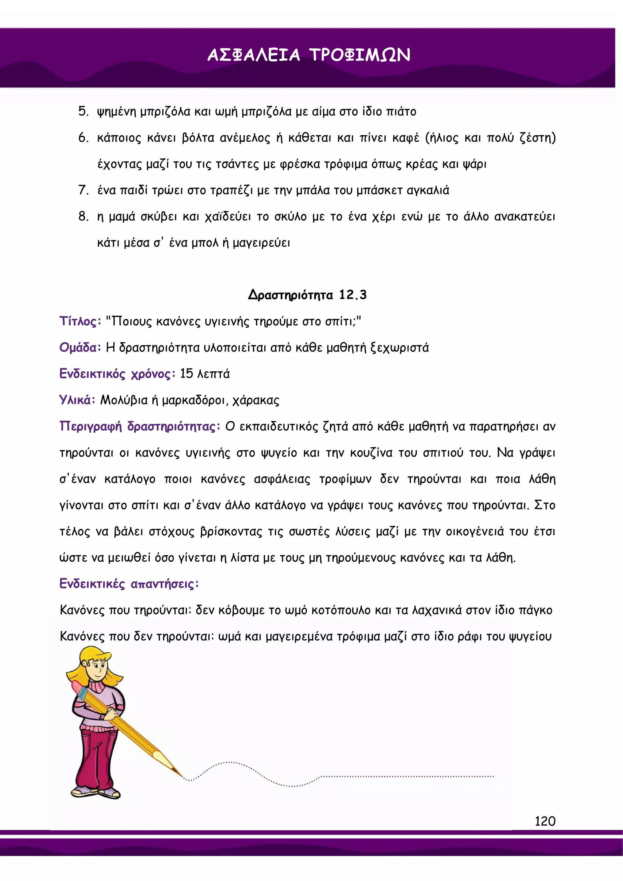 ΑΣΦΑΛΕΙΑ ΤΡΟΦΙΜΩΝ


   5. ψημένη μπριζόλα και ωμή μπριζόλα με αίμα στο ίδιο πιάτο

   6. κάποιος κάνει βόλτα ανέμελος ή κάθεται και πίνει καφέ (ήλιος και πολύ ζέστη)

      έχοντας μαζί του τις τσάντες με φρέσκα τρόφιμα όπως κρέας και ψάρι

   7. ένα παιδί τρώει στο τραπέζι με την μπάλα του μπάσκετ αγκαλιά

   8. η μαμά σκύβει και χαϊδεύει το σκύλο με το ένα χέρι ενώ με το άλλο ανακατεύει

      κάτι μέσα σ' ένα μπολ ή μαγειρεύει



                                ∆ραστηριότητα 12.3

Τίτλος: "Ποιους κανόνες υγιεινής τηρούμε στο σπίτι;"

Ομάδα: Η δραστηριότητα υλοποιείται από κάθε μαθητή ξεχωριστά

Ενδεικτικός χρόνος: 15 λεπτά

Υλικά: Μολύβια ή μαρκαδόροι, χάρακας

Περιγραφή δραστηριότητας: Ο εκπαιδευτικός ζητά από κάθε μαθητή να παρατηρήσει αν

τηρούνται οι κανόνες υγιεινής στο ψυγείο και την κουζίνα του σπιτιού του. Να γράψει

σ'έναν κατάλογο ποιοι κανόνες ασφάλειας τροφίμων δεν τηρούνται και ποια λάθη

γίνονται στο σπίτι και σ'έναν άλλο κατάλογο να γράψει τους κανόνες που τηρούνται. Στο

τέλος να βάλει στόχους βρίσκοντας τις σωστές λύσεις μαζί με την οικογένειά του έτσι

ώστε να μειωθεί όσο γίνεται η λίστα με τους μη τηρούμενους κανόνες και τα λάθη.

Ενδεικτικές απαντήσεις:

Κανόνες που τηρούνται: δεν κόβουμε το ωμό κοτόπουλο και τα λαχανικά στον ίδιο πάγκο

Κανόνες που δεν τηρούνται: ωμά και μαγειρεμένα τρόφιμα μαζί στο ίδιο ράφι του ψυγείου




                                                                                  120
 