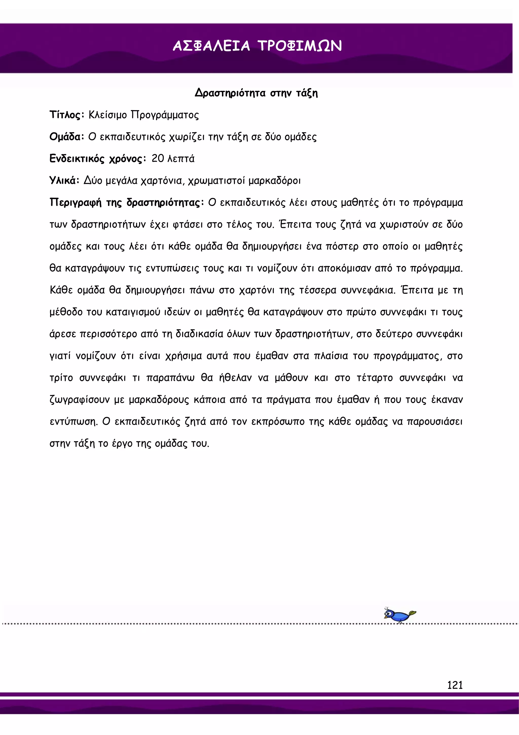 ΑΣΦΑΛΕΙΑ ΤΡΟΦΙΜΩΝ


                               ∆ραστηριότητα στην τάξη

Τίτλος: Κλείσιμο Προγράμματος

Ομάδα: Ο εκπαιδευτικός χωρίζει την τάξη σε δύο ομάδες

Ενδεικτικός χρόνος: 20 λεπτά

Υλικά: ∆ύο μεγάλα χαρτόνια, χρωματιστοί μαρκαδόροι

Περιγραφή της δραστηριότητας: Ο εκπαιδευτικός λέει στους μαθητές ότι το πρόγραμμα

των δραστηριοτήτων έχει φτάσει στο τέλος του. Έπειτα τους ζητά να χωριστούν σε δύο

ομάδες και τους λέει ότι κάθε ομάδα θα δημιουργήσει ένα πόστερ στο οποίο οι μαθητές

θα καταγράψουν τις εντυπώσεις τους και τι νομίζουν ότι αποκόμισαν από το πρόγραμμα.

Κάθε ομάδα θα δημιουργήσει πάνω στο χαρτόνι της τέσσερα συννεφάκια. Έπειτα με τη

μέθοδο του καταιγισμού ιδεών οι μαθητές θα καταγράψουν στο πρώτο συννεφάκι τι τους

άρεσε περισσότερο από τη διαδικασία όλων των δραστηριοτήτων, στο δεύτερο συννεφάκι

γιατί νομίζουν ότι είναι χρήσιμα αυτά που έμαθαν στα πλαίσια του προγράμματος, στο

τρίτο συννεφάκι τι παραπάνω θα ήθελαν να μάθουν και στο τέταρτο συννεφάκι να

ζωγραφίσουν με μαρκαδόρους κάποια από τα πράγματα που έμαθαν ή που τους έκαναν

εντύπωση. Ο εκπαιδευτικός ζητά από τον εκπρόσωπο της κάθε ομάδας να παρουσιάσει

στην τάξη το έργο της ομάδας του.




                                                                               121
 