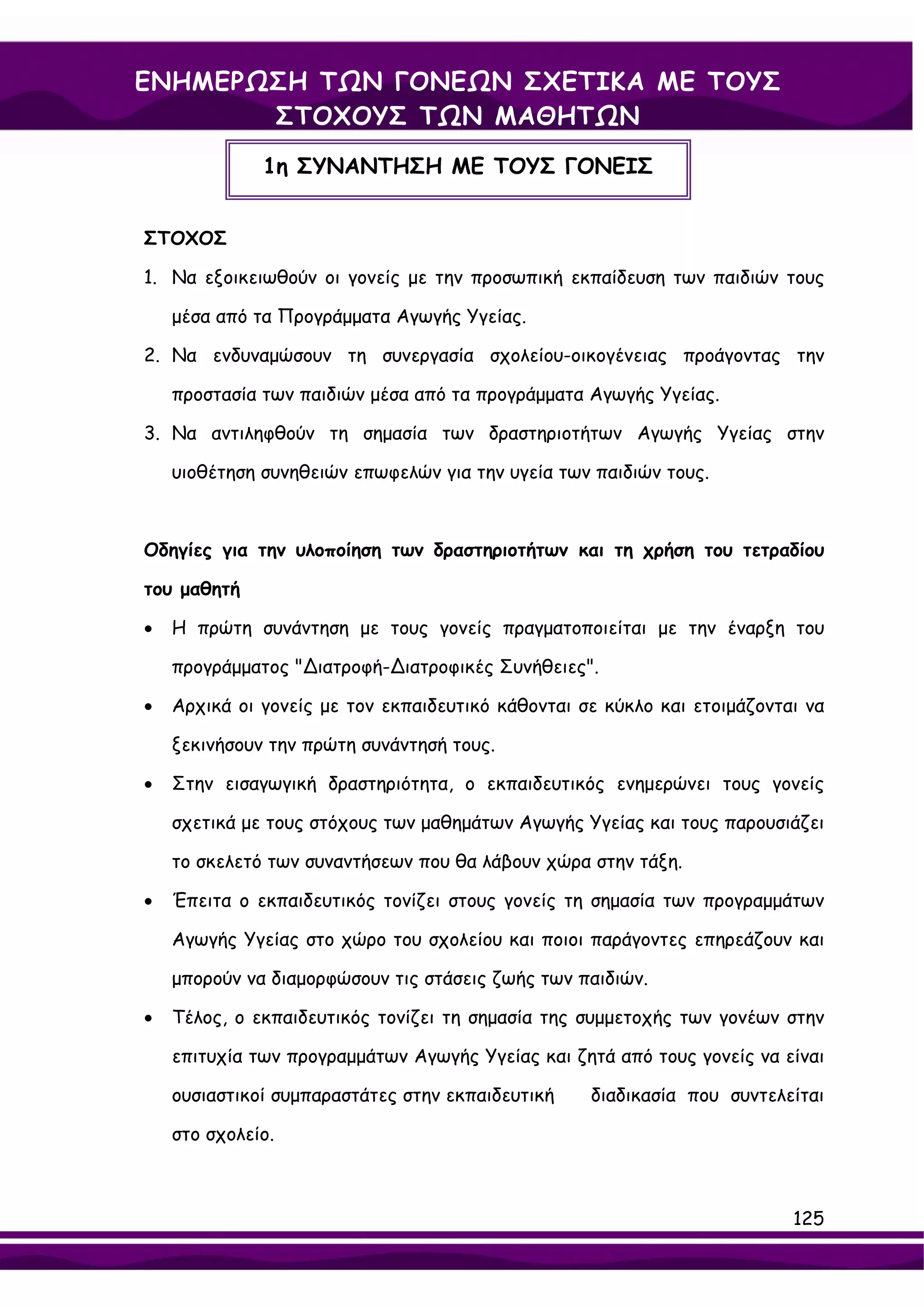 ΕΝΗΜΕΡΩΣΗ ΤΩΝ ΓΟΝΕΩΝ ΣΧΕΤΙΚΑ ΜΕ ΤΟΥΣ
       ΣΤΟΧΟΥΣ ΤΩΝ ΜΑΘΗΤΩΝ
              1η ΣΥΝΑΝΤΗΣΗ ΜΕ ΤΟΥΣ ΓΟΝΕΙΣ


ΣΤΟΧΟΣ

1. Να εξοικειωθούν οι γονείς με την προσωπική εκπαίδευση των παιδιών τους

    μέσα από τα Προγράμματα Αγωγής Υγείας.

2. Να ενδυναμώσουν τη συνεργασία σχολείου-οικογένειας προάγοντας την

    προστασία των παιδιών μέσα από τα προγράμματα Αγωγής Υγείας.

3. Να αντιληφθούν τη σημασία των δραστηριοτήτων Αγωγής Υγείας στην

    υιοθέτηση συνηθειών επωφελών για την υγεία των παιδιών τους.



Οδηγίες για την υλοποίηση των δραστηριοτήτων και τη χρήση του τετραδίου

του μαθητή

•   Η πρώτη συνάντηση με τους γονείς πραγματοποιείται με την έναρξη του

    προγράμματος "∆ιατροφή-∆ιατροφικές Συνήθειες".

•   Αρχικά οι γονείς με τον εκπαιδευτικό κάθονται σε κύκλο και ετοιμάζονται να

    ξεκινήσουν την πρώτη συνάντησή τους.

•   Στην εισαγωγική δραστηριότητα, ο εκπαιδευτικός ενημερώνει τους γονείς

    σχετικά με τους στόχους των μαθημάτων Αγωγής Υγείας και τους παρουσιάζει

    το σκελετό των συναντήσεων που θα λάβουν χώρα στην τάξη.

•   Έπειτα ο εκπαιδευτικός τονίζει στους γονείς τη σημασία των προγραμμάτων

    Αγωγής Υγείας στο χώρο του σχολείου και ποιοι παράγοντες επηρεάζουν και

    μπορούν να διαμορφώσουν τις στάσεις ζωής των παιδιών.

•   Τέλος, ο εκπαιδευτικός τονίζει τη σημασία της συμμετοχής των γονέων στην

    επιτυχία των προγραμμάτων Αγωγής Υγείας και ζητά από τους γονείς να είναι

    ουσιαστικοί συμπαραστάτες στην εκπαιδευτική    διαδικασία που συντελείται

    στο σχολείο.



                                                                          125
 