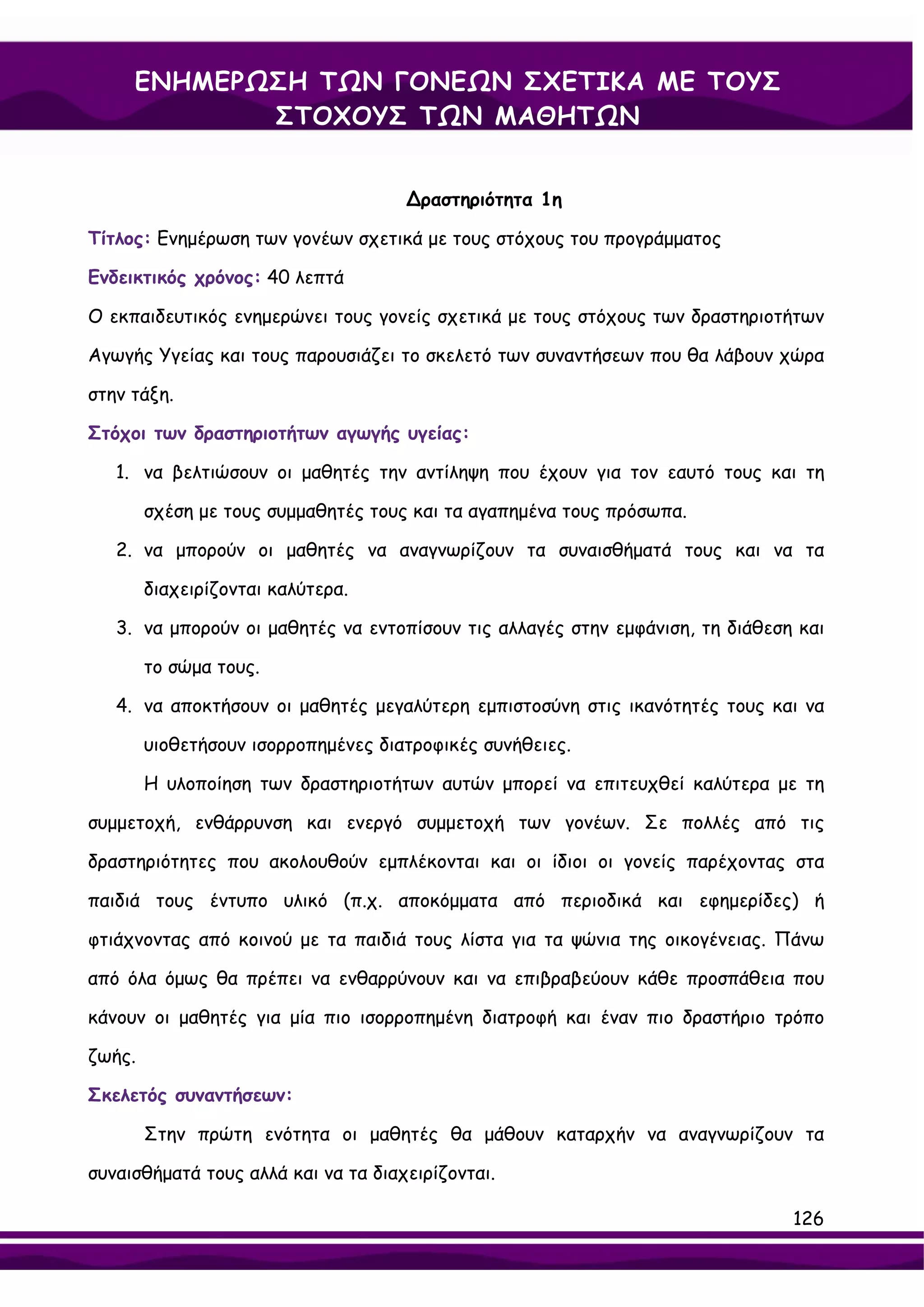 ΕΝΗΜΕΡΩΣΗ ΤΩΝ ΓΟΝΕΩΝ ΣΧΕΤΙΚΑ ΜΕ ΤΟΥΣ
            ΣΤΟΧΟΥΣ ΤΩΝ ΜΑΘΗΤΩΝ


                                     ∆ραστηριότητα 1η

Τίτλος: Ενημέρωση των γονέων σχετικά με τους στόχους του προγράμματος

Ενδεικτικός χρόνος: 40 λεπτά

Ο εκπαιδευτικός ενημερώνει τους γονείς σχετικά με τους στόχους των δραστηριοτήτων

Αγωγής Υγείας και τους παρουσιάζει το σκελετό των συναντήσεων που θα λάβουν χώρα

στην τάξη.

Στόχοι των δραστηριοτήτων αγωγής υγείας:

   1. να βελτιώσουν οι μαθητές την αντίληψη που έχουν για τον εαυτό τους και τη

        σχέση με τους συμμαθητές τους και τα αγαπημένα τους πρόσωπα.

   2. να μπορούν οι μαθητές να αναγνωρίζουν τα συναισθήματά τους και να τα

        διαχειρίζονται καλύτερα.

   3. να μπορούν οι μαθητές να εντοπίσουν τις αλλαγές στην εμφάνιση, τη διάθεση και

        το σώμα τους.

   4. να αποκτήσουν οι μαθητές μεγαλύτερη εμπιστοσύνη στις ικανότητές τους και να

        υιοθετήσουν ισορροπημένες διατροφικές συνήθειες.

        Η υλοποίηση των δραστηριοτήτων αυτών μπορεί να επιτευχθεί καλύτερα με τη

συμμετοχή, ενθάρρυνση και ενεργό συμμετοχή των γονέων. Σε πολλές από τις

δραστηριότητες που ακολουθούν εμπλέκονται και οι ίδιοι οι γονείς παρέχοντας στα

παιδιά τους έντυπο υλικό (π.χ. αποκόμματα από περιοδικά και εφημερίδες) ή

φτιάχνοντας από κοινού με τα παιδιά τους λίστα για τα ψώνια της οικογένειας. Πάνω

από όλα όμως θα πρέπει να ενθαρρύνουν και να επιβραβεύουν κάθε προσπάθεια που

κάνουν οι μαθητές για μία πιο ισορροπημένη διατροφή και έναν πιο δραστήριο τρόπο

ζωής.

Σκελετός συναντήσεων:

        Στην πρώτη ενότητα οι μαθητές θα μάθουν καταρχήν να αναγνωρίζουν τα

συναισθήματά τους αλλά και να τα διαχειρίζονται.

                                                                               126
 