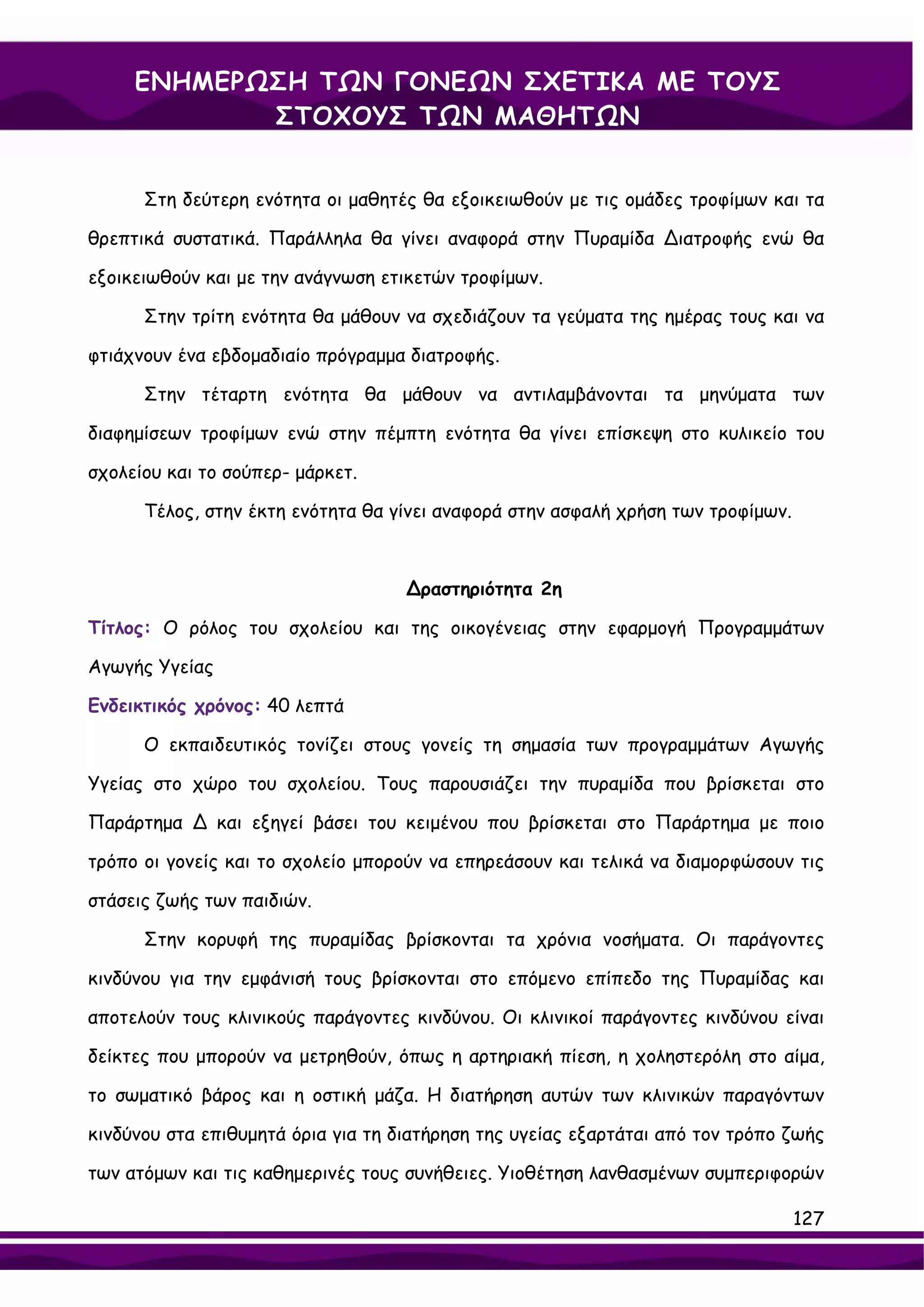 ΕΝΗΜΕΡΩΣΗ ΤΩΝ ΓΟΝΕΩΝ ΣΧΕΤΙΚΑ ΜΕ ΤΟΥΣ
            ΣΤΟΧΟΥΣ ΤΩΝ ΜΑΘΗΤΩΝ


      Στη δεύτερη ενότητα οι μαθητές θα εξοικειωθούν με τις ομάδες τροφίμων και τα

θρεπτικά συστατικά. Παράλληλα θα γίνει αναφορά στην Πυραμίδα ∆ιατροφής ενώ θα

εξοικειωθούν και με την ανάγνωση ετικετών τροφίμων.

      Στην τρίτη ενότητα θα μάθουν να σχεδιάζουν τα γεύματα της ημέρας τους και να

φτιάχνουν ένα εβδομαδιαίο πρόγραμμα διατροφής.

      Στην τέταρτη ενότητα θα μάθουν να αντιλαμβάνονται τα μηνύματα των

διαφημίσεων τροφίμων ενώ στην πέμπτη ενότητα θα γίνει επίσκεψη στο κυλικείο του

σχολείου και το σούπερ- μάρκετ.

      Τέλος, στην έκτη ενότητα θα γίνει αναφορά στην ασφαλή χρήση των τροφίμων.



                                    ∆ραστηριότητα 2η

Τίτλος: Ο ρόλος του σχολείου και της οικογένειας στην εφαρμογή Προγραμμάτων

Αγωγής Υγείας

Ενδεικτικός χρόνος: 40 λεπτά

      Ο εκπαιδευτικός τονίζει στους γονείς τη σημασία των προγραμμάτων Αγωγής

Υγείας στο χώρο του σχολείου. Τους παρουσιάζει την πυραμίδα που βρίσκεται στο

Παράρτημα ∆ και εξηγεί βάσει του κειμένου που βρίσκεται στο Παράρτημα με ποιο

τρόπο οι γονείς και το σχολείο μπορούν να επηρεάσουν και τελικά να διαμορφώσουν τις

στάσεις ζωής των παιδιών.

      Στην κορυφή της πυραμίδας βρίσκονται τα χρόνια νοσήματα. Οι παράγοντες

κινδύνου για την εμφάνισή τους βρίσκονται στο επόμενο επίπεδο της Πυραμίδας και

αποτελούν τους κλινικούς παράγοντες κινδύνου. Οι κλινικοί παράγοντες κινδύνου είναι

δείκτες που μπορούν να μετρηθούν, όπως η αρτηριακή πίεση, η χοληστερόλη στο αίμα,

το σωματικό βάρος και η οστική μάζα. Η διατήρηση αυτών των κλινικών παραγόντων

κινδύνου στα επιθυμητά όρια για τη διατήρηση της υγείας εξαρτάται από τον τρόπο ζωής

των ατόμων και τις καθημερινές τους συνήθειες. Υιοθέτηση λανθασμένων συμπεριφορών

                                                                                  127
 