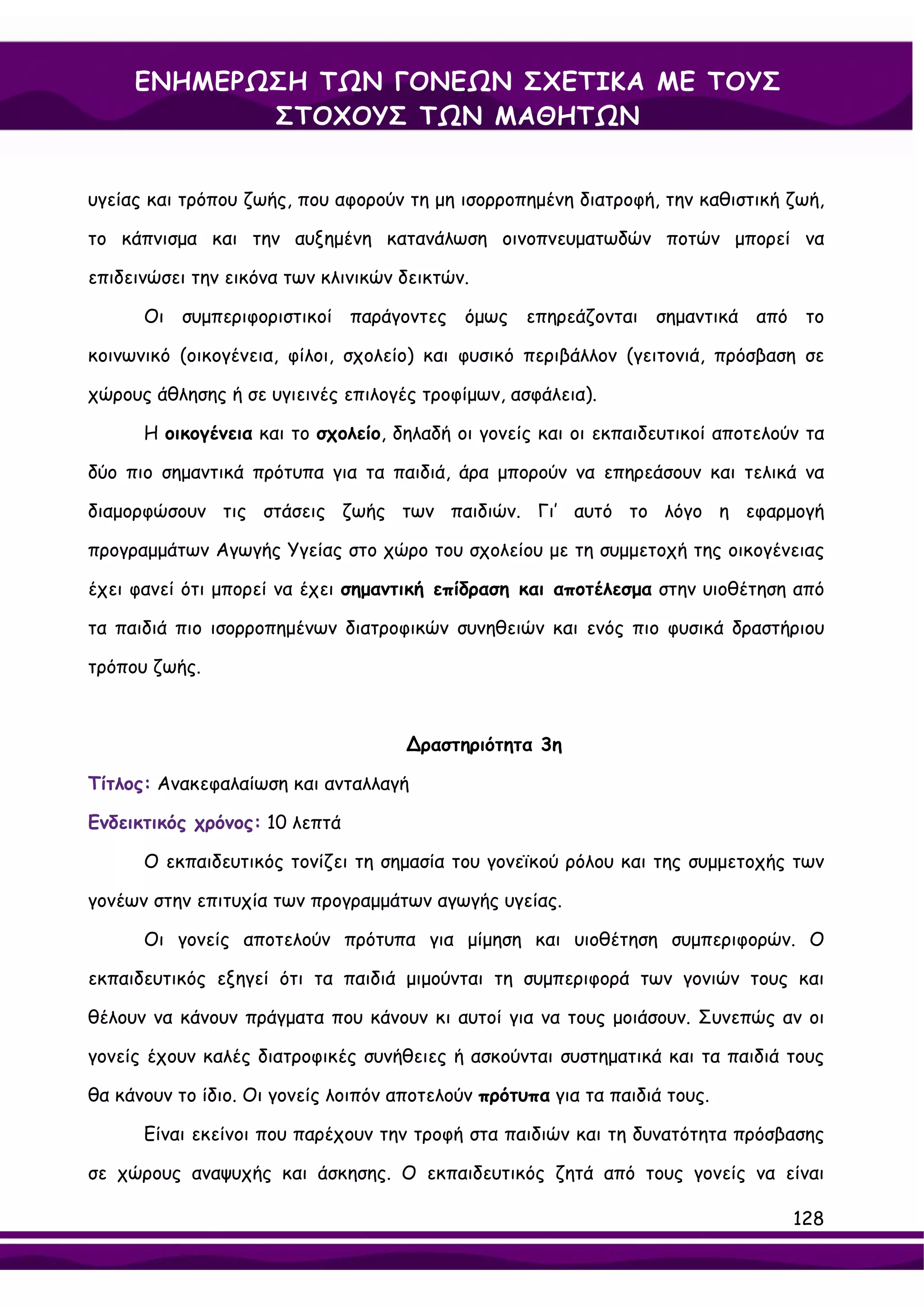 ΕΝΗΜΕΡΩΣΗ ΤΩΝ ΓΟΝΕΩΝ ΣΧΕΤΙΚΑ ΜΕ ΤΟΥΣ
            ΣΤΟΧΟΥΣ ΤΩΝ ΜΑΘΗΤΩΝ


υγείας και τρόπου ζωής, που αφορούν τη μη ισορροπημένη διατροφή, την καθιστική ζωή,

το κάπνισμα και την αυξημένη κατανάλωση οινοπνευματωδών ποτών μπορεί να

επιδεινώσει την εικόνα των κλινικών δεικτών.

      Οι συμπεριφοριστικοί παράγοντες όμως επηρεάζονται σημαντικά από το

κοινωνικό (οικογένεια, φίλοι, σχολείο) και φυσικό περιβάλλον (γειτονιά, πρόσβαση σε

χώρους άθλησης ή σε υγιεινές επιλογές τροφίμων, ασφάλεια).

      Η οικογένεια και το σχολείο, δηλαδή οι γονείς και οι εκπαιδευτικοί αποτελούν τα

δύο πιο σημαντικά πρότυπα για τα παιδιά, άρα μπορούν να επηρεάσουν και τελικά να

διαμορφώσουν τις στάσεις ζωής των παιδιών. Γι’ αυτό το λόγο η εφαρμογή

προγραμμάτων Αγωγής Υγείας στο χώρο του σχολείου με τη συμμετοχή της οικογένειας

έχει φανεί ότι μπορεί να έχει σημαντική επίδραση και αποτέλεσμα στην υιοθέτηση από

τα παιδιά πιο ισορροπημένων διατροφικών συνηθειών και ενός πιο φυσικά δραστήριου

τρόπου ζωής.



                                     ∆ραστηριότητα 3η

Τίτλος: Ανακεφαλαίωση και ανταλλαγή

Ενδεικτικός χρόνος: 10 λεπτά

      Ο εκπαιδευτικός τονίζει τη σημασία του γονεϊκού ρόλου και της συμμετοχής των

γονέων στην επιτυχία των προγραμμάτων αγωγής υγείας.

      Οι γονείς αποτελούν πρότυπα για μίμηση και υιοθέτηση συμπεριφορών. Ο

εκπαιδευτικός εξηγεί ότι τα παιδιά μιμούνται τη συμπεριφορά των γονιών τους και

θέλουν να κάνουν πράγματα που κάνουν κι αυτοί για να τους μοιάσουν. Συνεπώς αν οι

γονείς έχουν καλές διατροφικές συνήθειες ή ασκούνται συστηματικά και τα παιδιά τους

θα κάνουν το ίδιο. Οι γονείς λοιπόν αποτελούν πρότυπα για τα παιδιά τους.

      Είναι εκείνοι που παρέχουν την τροφή στα παιδιών και τη δυνατότητα πρόσβασης

σε χώρους αναψυχής και άσκησης. Ο εκπαιδευτικός ζητά από τους γονείς να είναι

                                                                                 128
 