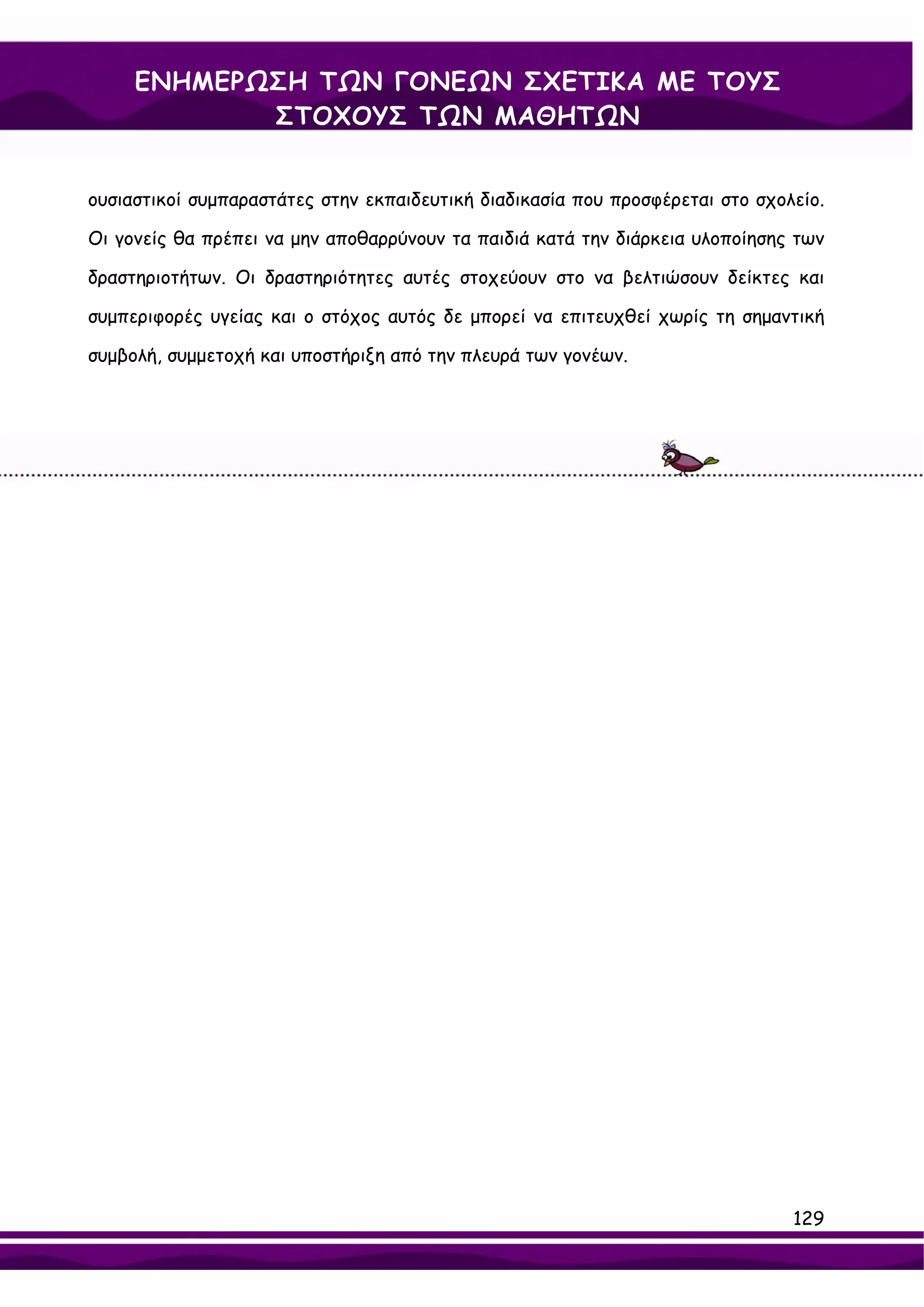 ΕΝΗΜΕΡΩΣΗ ΤΩΝ ΓΟΝΕΩΝ ΣΧΕΤΙΚΑ ΜΕ ΤΟΥΣ
            ΣΤΟΧΟΥΣ ΤΩΝ ΜΑΘΗΤΩΝ


ουσιαστικοί συμπαραστάτες στην εκπαιδευτική διαδικασία που προσφέρεται στο σχολείο.

Οι γονείς θα πρέπει να μην αποθαρρύνουν τα παιδιά κατά την διάρκεια υλοποίησης των

δραστηριοτήτων. Οι δραστηριότητες αυτές στοχεύουν στο να βελτιώσουν δείκτες και

συμπεριφορές υγείας και ο στόχος αυτός δε μπορεί να επιτευχθεί χωρίς τη σημαντική

συμβολή, συμμετοχή και υποστήριξη από την πλευρά των γονέων.




                                                                               129
 