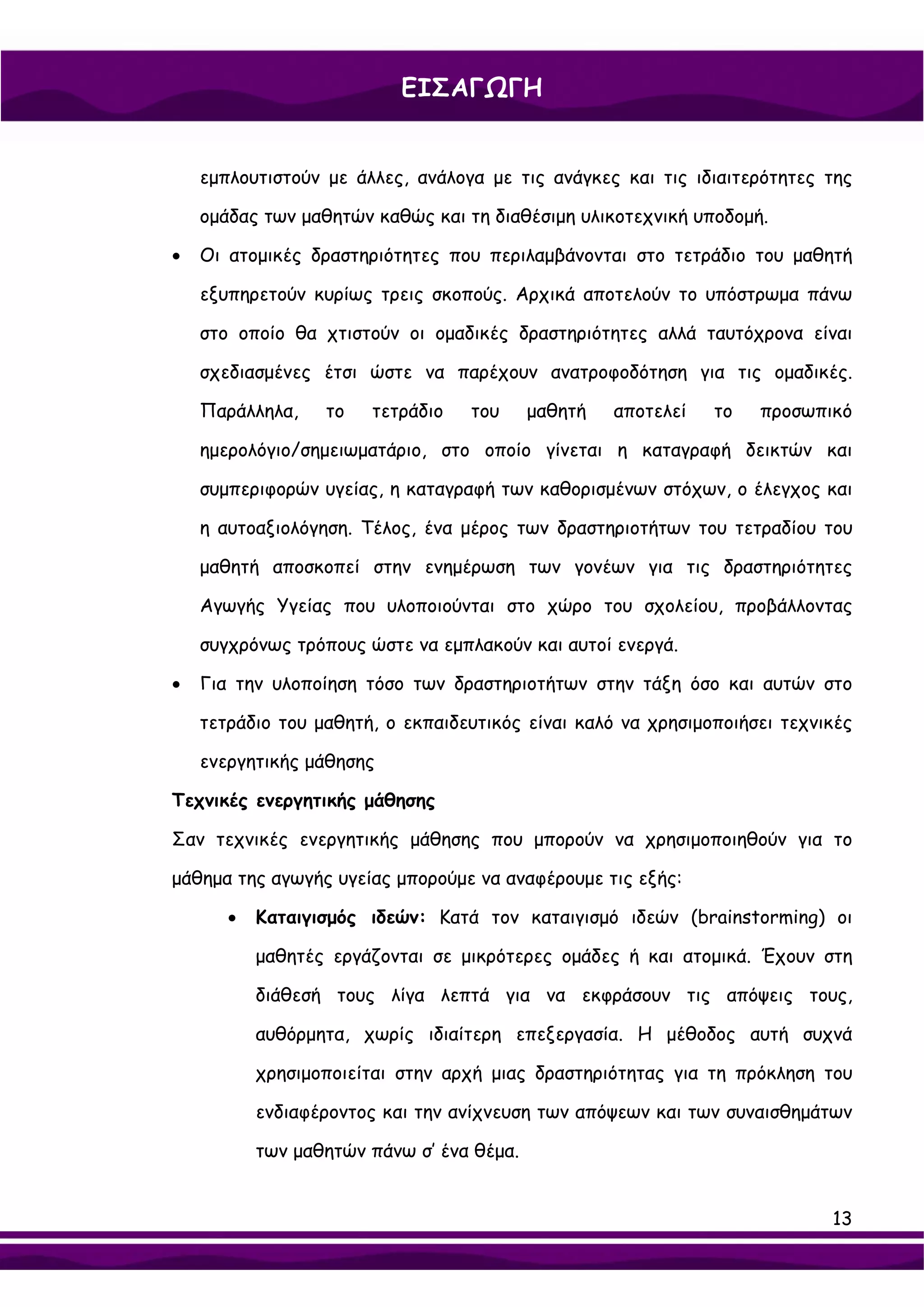 ΕΙΣΑΓΩΓΗ


    εμπλουτιστούν με άλλες, ανάλογα με τις ανάγκες και τις ιδιαιτερότητες της

    ομάδας των μαθητών καθώς και τη διαθέσιμη υλικοτεχνική υποδομή.

•   Οι ατομικές δραστηριότητες που περιλαμβάνονται στο τετράδιο του μαθητή

    εξυπηρετούν κυρίως τρεις σκοπούς. Αρχικά αποτελούν το υπόστρωμα πάνω

    στο οποίο θα χτιστούν οι ομαδικές δραστηριότητες αλλά ταυτόχρονα είναι

    σχεδιασμένες έτσι ώστε να παρέχουν ανατροφοδότηση για τις ομαδικές.

    Παράλληλα,    το   τετράδιο   του      μαθητή   αποτελεί   το   προσωπικό

    ημερολόγιο/σημειωματάριο, στο οποίο γίνεται η καταγραφή δεικτών και

    συμπεριφορών υγείας, η καταγραφή των καθορισμένων στόχων, ο έλεγχος και

    η αυτοαξιολόγηση. Τέλος, ένα μέρος των δραστηριοτήτων του τετραδίου του

    μαθητή αποσκοπεί στην ενημέρωση των γονέων για τις δραστηριότητες

    Αγωγής Υγείας που υλοποιούνται στο χώρο του σχολείου, προβάλλοντας

    συγχρόνως τρόπους ώστε να εμπλακούν και αυτοί ενεργά.

•   Για την υλοποίηση τόσο των δραστηριοτήτων στην τάξη όσο και αυτών στο

    τετράδιο του μαθητή, ο εκπαιδευτικός είναι καλό να χρησιμοποιήσει τεχνικές

    ενεργητικής μάθησης

Τεχνικές ενεργητικής μάθησης

Σαν τεχνικές ενεργητικής μάθησης που μπορούν να χρησιμοποιηθούν για το

μάθημα της αγωγής υγείας μπορούμε να αναφέρουμε τις εξής:

       •   Καταιγισμός ιδεών: Κατά τον καταιγισμό ιδεών (brainstorming) οι

           μαθητές εργάζονται σε μικρότερες ομάδες ή και ατομικά. Έχουν στη

           διάθεσή τους λίγα λεπτά για να εκφράσουν τις απόψεις τους,

           αυθόρμητα, χωρίς ιδιαίτερη επεξεργασία. Η μέθοδος αυτή συχνά

           χρησιμοποιείται στην αρχή μιας δραστηριότητας για τη πρόκληση του

           ενδιαφέροντος και την ανίχνευση των απόψεων και των συναισθημάτων

           των μαθητών πάνω σ’ ένα θέμα.


                                                                           13
 