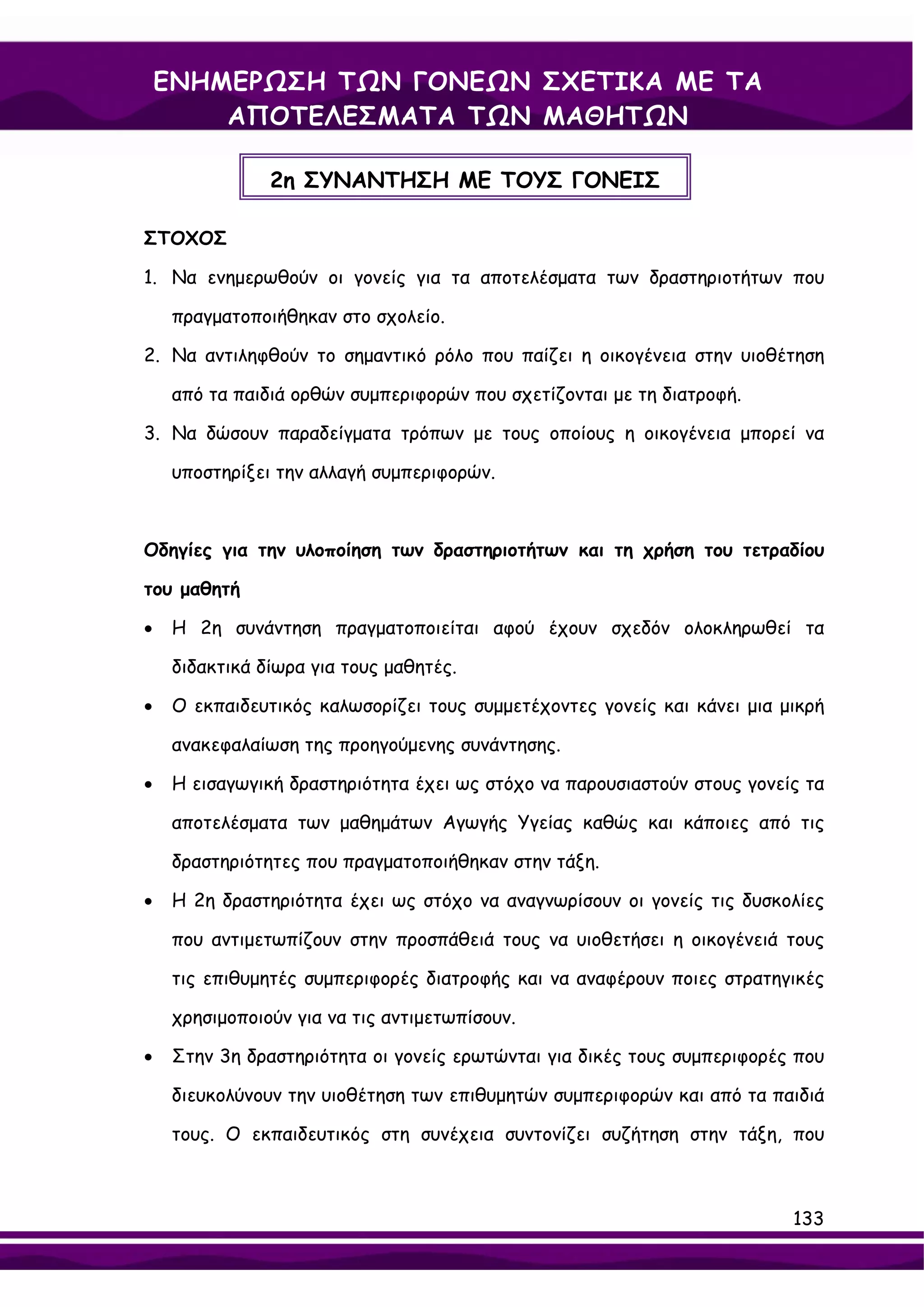 ΕΝΗΜΕΡΩΣΗ ΤΩΝ ΓΟΝΕΩΝ ΣΧΕΤΙΚΑ ΜΕ ΤΑ
        ΑΠΟΤΕΛΕΣΜΑΤΑ ΤΩΝ ΜΑΘΗΤΩΝ

                2η ΣΥΝΑΝΤΗΣΗ ΜΕ ΤΟΥΣ ΓΟΝΕΙΣ

ΣΤΟΧΟΣ

1. Nα ενημερωθούν οι γονείς για τα αποτελέσματα των δραστηριοτήτων που

     πραγματοποιήθηκαν στο σχολείο.

2. Να αντιληφθούν το σημαντικό ρόλο που παίζει η οικογένεια στην υιοθέτηση

     από τα παιδιά ορθών συμπεριφορών που σχετίζονται με τη διατροφή.

3. Να δώσουν παραδείγματα τρόπων με τους οποίους η οικογένεια μπορεί να

     υποστηρίξει την αλλαγή συμπεριφορών.



Οδηγίες για την υλοποίηση των δραστηριοτήτων και τη χρήση του τετραδίου

του μαθητή

•    Η 2η συνάντηση πραγματοποιείται αφού έχουν σχεδόν ολοκληρωθεί τα

     διδακτικά δίωρα για τους μαθητές.

•    Ο εκπαιδευτικός καλωσορίζει τους συμμετέχοντες γονείς και κάνει μια μικρή

     ανακεφαλαίωση της προηγούμενης συνάντησης.

•    Η εισαγωγική δραστηριότητα έχει ως στόχο να παρουσιαστούν στους γονείς τα

     αποτελέσματα των μαθημάτων Αγωγής Υγείας καθώς και κάποιες από τις

     δραστηριότητες που πραγματοποιήθηκαν στην τάξη.

•    Η 2η δραστηριότητα έχει ως στόχο να αναγνωρίσουν οι γονείς τις δυσκολίες

     που αντιμετωπίζουν στην προσπάθειά τους να υιοθετήσει η οικογένειά τους

     τις επιθυμητές συμπεριφορές διατροφής και να αναφέρουν ποιες στρατηγικές

     χρησιμοποιούν για να τις αντιμετωπίσουν.

•    Στην 3η δραστηριότητα οι γονείς ερωτώνται για δικές τους συμπεριφορές που

     διευκολύνουν την υιοθέτηση των επιθυμητών συμπεριφορών και από τα παιδιά

     τους. Ο εκπαιδευτικός στη συνέχεια συντονίζει συζήτηση στην τάξη, που



                                                                          133
 