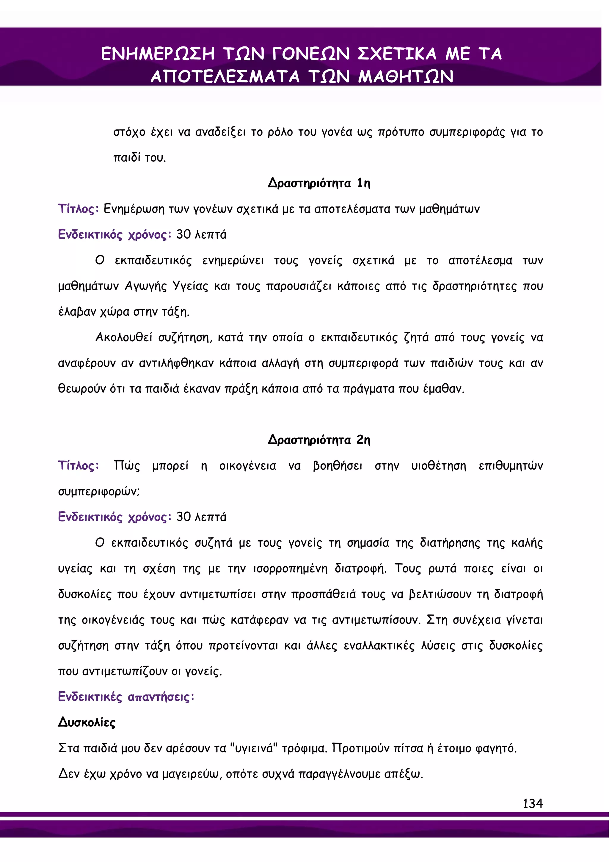 ΕΝΗΜΕΡΩΣΗ ΤΩΝ ΓΟΝΕΩΝ ΣΧΕΤΙΚΑ ΜΕ ΤΑ
              ΑΠΟΤΕΛΕΣΜΑΤΑ ΤΩΝ ΜΑΘΗΤΩΝ


           στόχο έχει να αναδείξει το ρόλο του γονέα ως πρότυπο συμπεριφοράς για το

           παιδί του.

                                     ∆ραστηριότητα 1η

Τίτλος: Ενημέρωση των γονέων σχετικά με τα αποτελέσματα των μαθημάτων

Ενδεικτικός χρόνος: 30 λεπτά

      Ο εκπαιδευτικός ενημερώνει τους γονείς σχετικά με το αποτέλεσμα των

μαθημάτων Αγωγής Υγείας και τους παρουσιάζει κάποιες από τις δραστηριότητες που

έλαβαν χώρα στην τάξη.

      Ακολουθεί συζήτηση, κατά την οποία ο εκπαιδευτικός ζητά από τους γονείς να

αναφέρουν αν αντιλήφθηκαν κάποια αλλαγή στη συμπεριφορά των παιδιών τους και αν

θεωρούν ότι τα παιδιά έκαναν πράξη κάποια από τα πράγματα που έμαθαν.



                                     ∆ραστηριότητα 2η

Τίτλος:    Πώς μπορεί η οικογένεια να βοηθήσει στην υιοθέτηση επιθυμητών

συμπεριφορών;

Ενδεικτικός χρόνος: 30 λεπτά

      Ο εκπαιδευτικός συζητά με τους γονείς τη σημασία της διατήρησης της καλής

υγείας και τη σχέση της με την ισορροπημένη διατροφή. Τους ρωτά ποιες είναι οι

δυσκολίες που έχουν αντιμετωπίσει στην προσπάθειά τους να βελτιώσουν τη διατροφή

της οικογένειάς τους και πώς κατάφεραν να τις αντιμετωπίσουν. Στη συνέχεια γίνεται

συζήτηση στην τάξη όπου προτείνονται και άλλες εναλλακτικές λύσεις στις δυσκολίες

που αντιμετωπίζουν οι γονείς.

Ενδεικτικές απαντήσεις:

∆υσκολίες

Στα παιδιά μου δεν αρέσουν τα "υγιεινά" τρόφιμα. Προτιμούν πίτσα ή έτοιμο φαγητό.

∆εν έχω χρόνο να μαγειρεύω, οπότε συχνά παραγγέλνουμε απέξω.

                                                                                    134
 