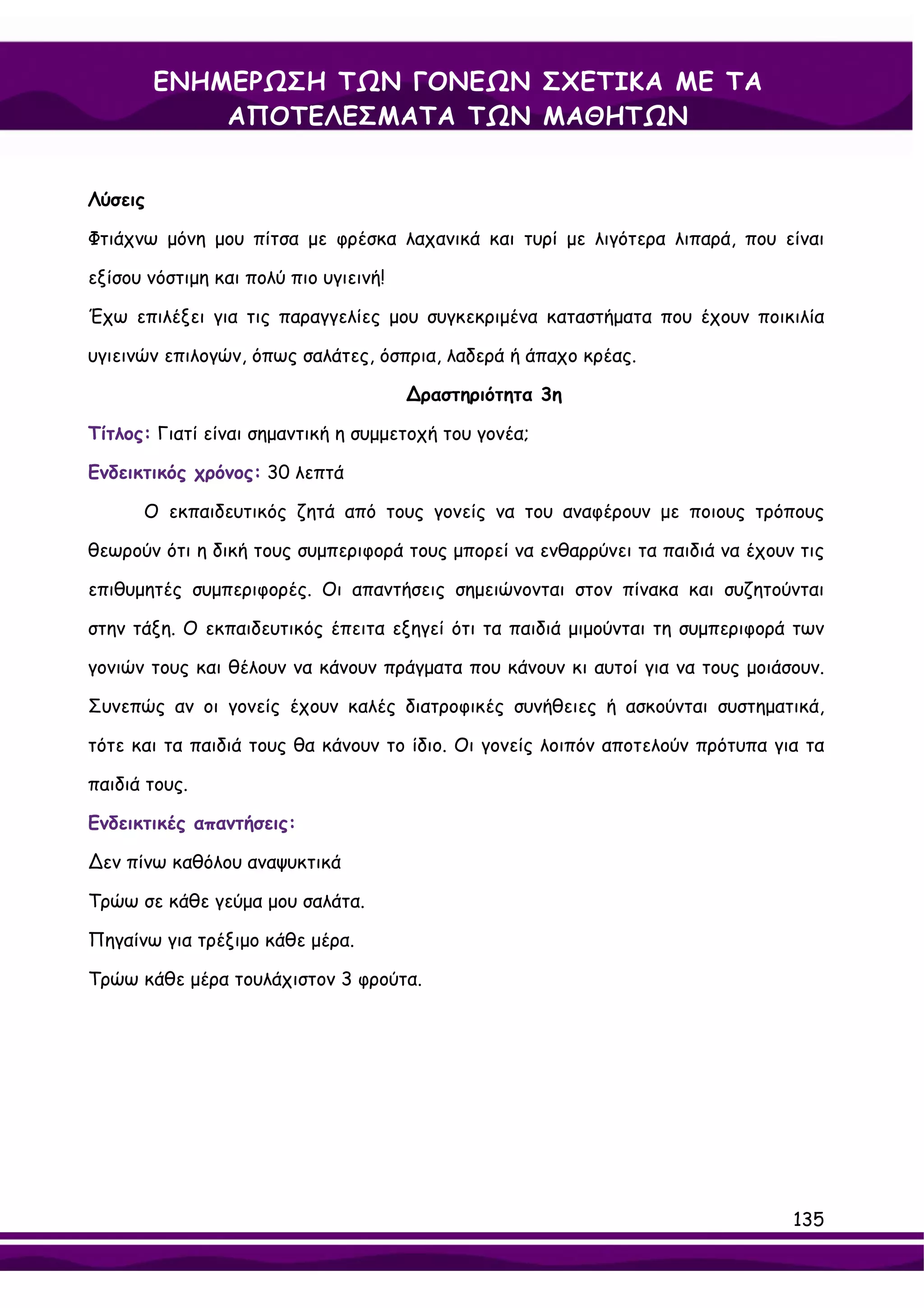 ΕΝΗΜΕΡΩΣΗ ΤΩΝ ΓΟΝΕΩΝ ΣΧΕΤΙΚΑ ΜΕ ΤΑ
             ΑΠΟΤΕΛΕΣΜΑΤΑ ΤΩΝ ΜΑΘΗΤΩΝ


Λύσεις

Φτιάχνω μόνη μου πίτσα με φρέσκα λαχανικά και τυρί με λιγότερα λιπαρά, που είναι

εξίσου νόστιμη και πολύ πιο υγιεινή!

Έχω επιλέξει για τις παραγγελίες μου συγκεκριμένα καταστήματα που έχουν ποικιλία

υγιεινών επιλογών, όπως σαλάτες, όσπρια, λαδερά ή άπαχο κρέας.

                                       ∆ραστηριότητα 3η

Τίτλος: Γιατί είναι σημαντική η συμμετοχή του γονέα;

Ενδεικτικός χρόνος: 30 λεπτά

      Ο εκπαιδευτικός ζητά από τους γονείς να του αναφέρουν με ποιους τρόπους

θεωρούν ότι η δική τους συμπεριφορά τους μπορεί να ενθαρρύνει τα παιδιά να έχουν τις

επιθυμητές συμπεριφορές. Οι απαντήσεις σημειώνονται στον πίνακα και συζητούνται

στην τάξη. Ο εκπαιδευτικός έπειτα εξηγεί ότι τα παιδιά μιμούνται τη συμπεριφορά των

γονιών τους και θέλουν να κάνουν πράγματα που κάνουν κι αυτοί για να τους μοιάσουν.

Συνεπώς αν οι γονείς έχουν καλές διατροφικές συνήθειες ή ασκούνται συστηματικά,

τότε και τα παιδιά τους θα κάνουν το ίδιο. Οι γονείς λοιπόν αποτελούν πρότυπα για τα

παιδιά τους.

Ενδεικτικές απαντήσεις:

∆εν πίνω καθόλου αναψυκτικά

Τρώω σε κάθε γεύμα μου σαλάτα.

Πηγαίνω για τρέξιμο κάθε μέρα.

Τρώω κάθε μέρα τουλάχιστον 3 φρούτα.




                                                                                135
 