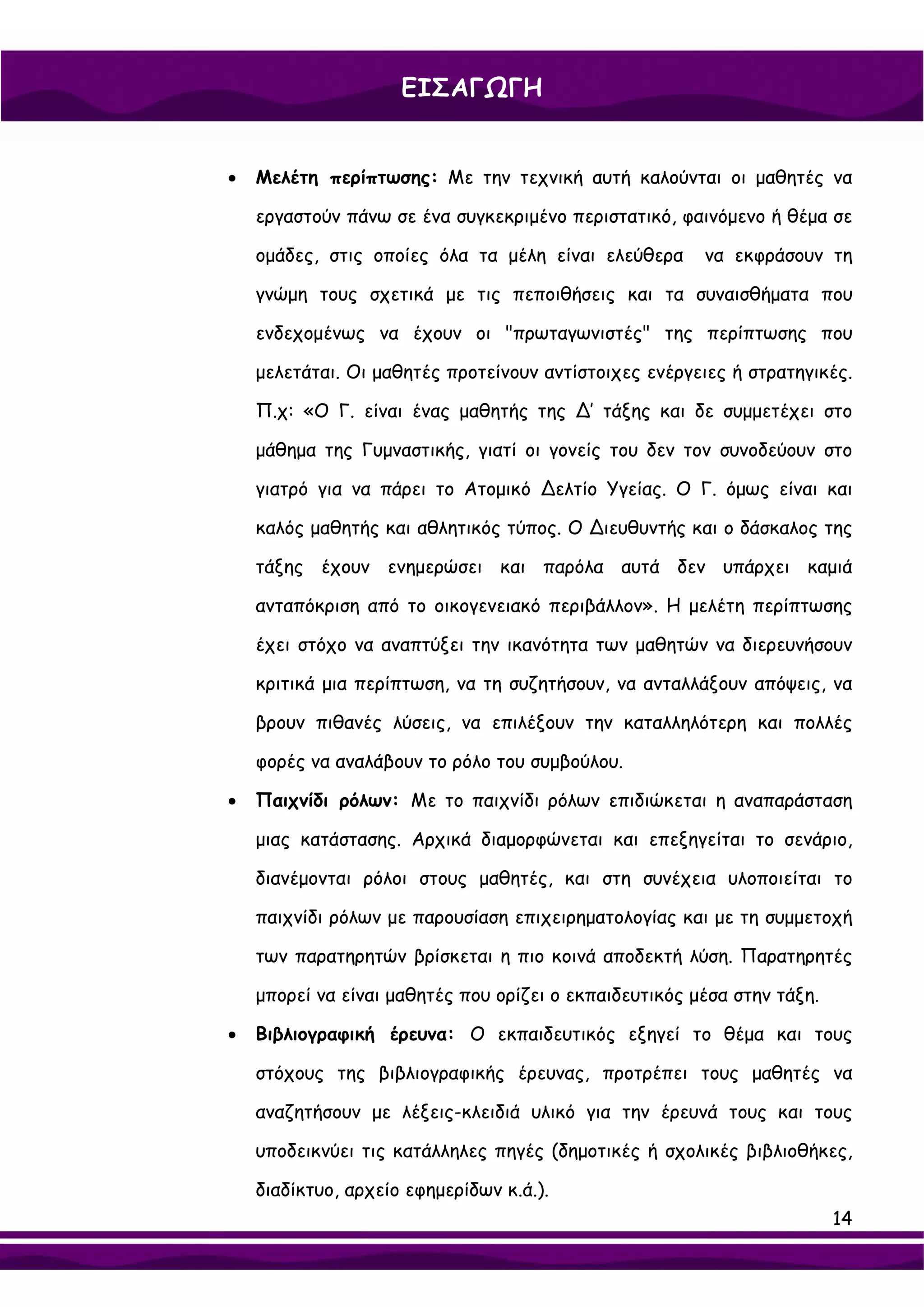 ΕΙΣΑΓΩΓΗ


•   Μελέτη περίπτωσης: Με την τεχνική αυτή καλούνται οι μαθητές να

    εργαστούν πάνω σε ένα συγκεκριμένο περιστατικό, φαινόμενο ή θέμα σε

    ομάδες, στις οποίες όλα τα μέλη είναι ελεύθερα      να εκφράσουν τη

    γνώμη τους σχετικά με τις πεποιθήσεις και τα συναισθήματα που

    ενδεχομένως να έχουν οι "πρωταγωνιστές" της περίπτωσης που

    μελετάται. Οι μαθητές προτείνουν αντίστοιχες ενέργειες ή στρατηγικές.

    Π.χ: «Ο Γ. είναι ένας μαθητής της ∆’ τάξης και δε συμμετέχει στο

    μάθημα της Γυμναστικής, γιατί οι γονείς του δεν τον συνοδεύουν στο

    γιατρό για να πάρει το Ατομικό ∆ελτίο Υγείας. Ο Γ. όμως είναι και

    καλός μαθητής και αθλητικός τύπος. Ο ∆ιευθυντής και ο δάσκαλος της

    τάξης έχουν ενημερώσει και παρόλα αυτά δεν υπάρχει καμιά

    ανταπόκριση από το οικογενειακό περιβάλλον». Η μελέτη περίπτωσης

    έχει στόχο να αναπτύξει την ικανότητα των μαθητών να διερευνήσουν

    κριτικά μια περίπτωση, να τη συζητήσουν, να ανταλλάξουν απόψεις, να

    βρουν πιθανές λύσεις, να επιλέξουν την καταλληλότερη και πολλές

    φορές να αναλάβουν το ρόλο του συμβούλου.

•   Παιχνίδι ρόλων: Με το παιχνίδι ρόλων επιδιώκεται η αναπαράσταση

    μιας κατάστασης. Αρχικά διαμορφώνεται και επεξηγείται το σενάριο,

    διανέμονται ρόλοι στους μαθητές, και στη συνέχεια υλοποιείται το

    παιχνίδι ρόλων με παρουσίαση επιχειρηματολογίας και με τη συμμετοχή

    των παρατηρητών βρίσκεται η πιο κοινά αποδεκτή λύση. Παρατηρητές

    μπορεί να είναι μαθητές που ορίζει ο εκπαιδευτικός μέσα στην τάξη.

•   Βιβλιογραφική έρευνα: Ο εκπαιδευτικός εξηγεί το θέμα και τους

    στόχους της βιβλιογραφικής έρευνας, προτρέπει τους μαθητές να

    αναζητήσουν με λέξεις-κλειδιά υλικό για την έρευνά τους και τους

    υποδεικνύει τις κατάλληλες πηγές (δημοτικές ή σχολικές βιβλιοθήκες,

    διαδίκτυο, αρχείο εφημερίδων κ.ά.).
                                                                         14
 