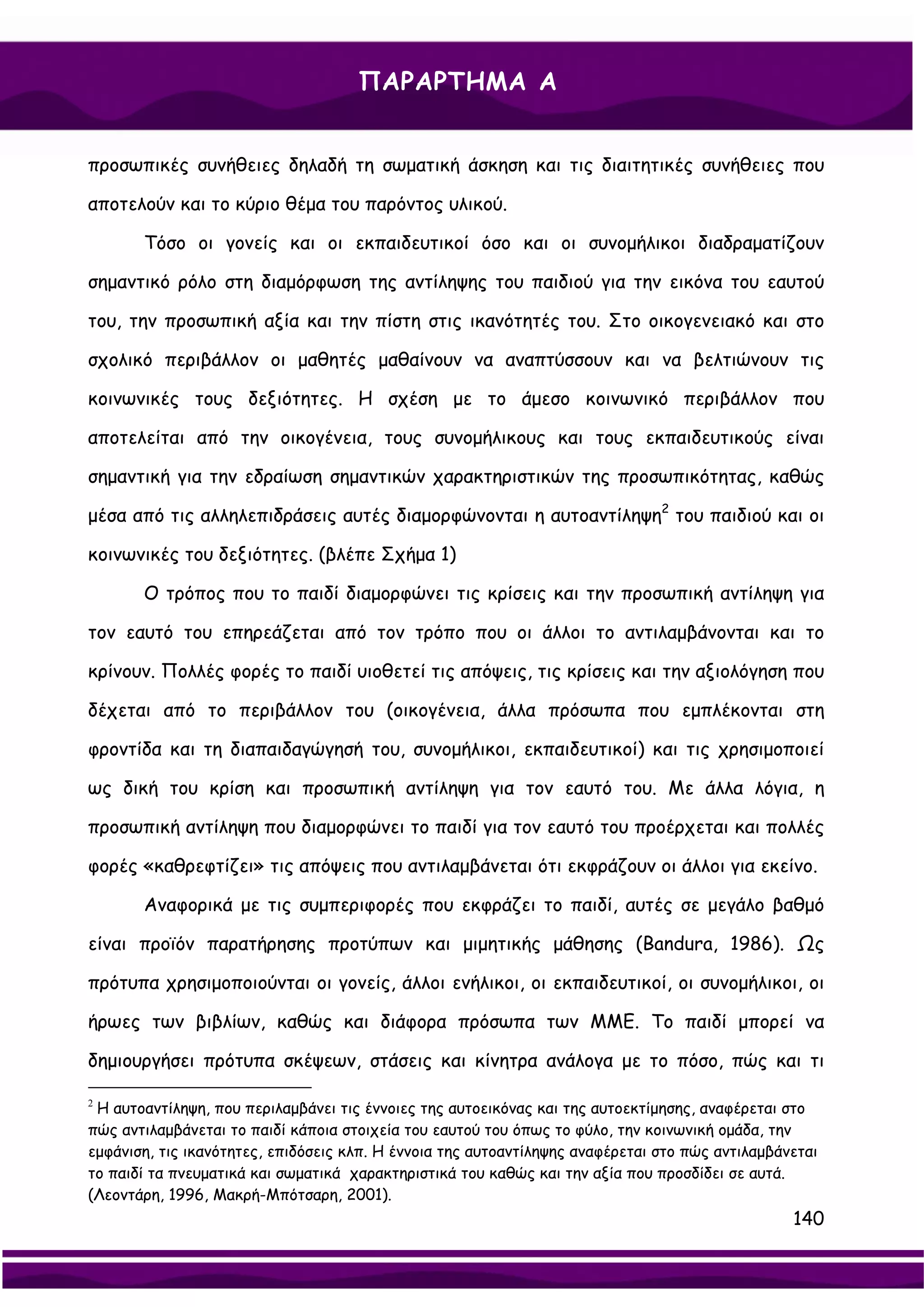 ΠΑΡΑΡΤΗΜΑ Α


προσωπικές συνήθειες δηλαδή τη σωματική άσκηση και τις διαιτητικές συνήθειες που

αποτελούν και το κύριο θέμα του παρόντος υλικού.

       Τόσο οι γονείς και οι εκπαιδευτικοί όσο και οι συνομήλικοι διαδραματίζουν

σημαντικό ρόλο στη διαμόρφωση της αντίληψης του παιδιού για την εικόνα του εαυτού

του, την προσωπική αξία και την πίστη στις ικανότητές του. Στο οικογενειακό και στο

σχολικό περιβάλλον οι μαθητές μαθαίνουν να αναπτύσσουν και να βελτιώνουν τις

κοινωνικές τους δεξιότητες. Η σχέση με το άμεσο κοινωνικό περιβάλλον που

αποτελείται από την οικογένεια, τους συνομήλικους και τους εκπαιδευτικούς είναι

σημαντική για την εδραίωση σημαντικών χαρακτηριστικών της προσωπικότητας, καθώς

μέσα από τις αλληλεπιδράσεις αυτές διαμορφώνονται η αυτοαντίληψη2 του παιδιού και οι

κοινωνικές του δεξιότητες. (βλέπε Σχήμα 1)

       Ο τρόπος που το παιδί διαμορφώνει τις κρίσεις και την προσωπική αντίληψη για

τον εαυτό του επηρεάζεται από τον τρόπο που οι άλλοι το αντιλαμβάνονται και το

κρίνουν. Πολλές φορές το παιδί υιοθετεί τις απόψεις, τις κρίσεις και την αξιολόγηση που

δέχεται από το περιβάλλον του (οικογένεια, άλλα πρόσωπα που εμπλέκονται στη

φροντίδα και τη διαπαιδαγώγησή του, συνομήλικοι, εκπαιδευτικοί) και τις χρησιμοποιεί

ως δική του κρίση και προσωπική αντίληψη για τον εαυτό του. Με άλλα λόγια, η

προσωπική αντίληψη που διαμορφώνει το παιδί για τον εαυτό του προέρχεται και πολλές

φορές «καθρεφτίζει» τις απόψεις που αντιλαμβάνεται ότι εκφράζουν οι άλλοι για εκείνο.

       Αναφορικά με τις συμπεριφορές που εκφράζει το παιδί, αυτές σε μεγάλο βαθμό

είναι προϊόν παρατήρησης προτύπων και μιμητικής μάθησης (Bandura, 1986). Ως

πρότυπα χρησιμοποιούνται οι γονείς, άλλοι ενήλικοι, οι εκπαιδευτικοί, οι συνομήλικοι, οι

ήρωες των βιβλίων, καθώς και διάφορα πρόσωπα των ΜΜΕ. Το παιδί μπορεί να

δημιουργήσει πρότυπα σκέψεων, στάσεις και κίνητρα ανάλογα με το πόσο, πώς και τι

2
 Η αυτοαντίληψη, που περιλαμβάνει τις έννοιες της αυτοεικόνας και της αυτοεκτίμησης, αναφέρεται στο
πώς αντιλαμβάνεται το παιδί κάποια στοιχεία του εαυτού του όπως το φύλο, την κοινωνική ομάδα, την
εμφάνιση, τις ικανότητες, επιδόσεις κλπ. Η έννοια της αυτοαντίληψης αναφέρεται στο πώς αντιλαμβάνεται
το παιδί τα πνευματικά και σωματικά χαρακτηριστικά του καθώς και την αξία που προσδίδει σε αυτά.
(Λεοντάρη, 1996, Μακρή-Μπότσαρη, 2001).
                                                                                                 140
 