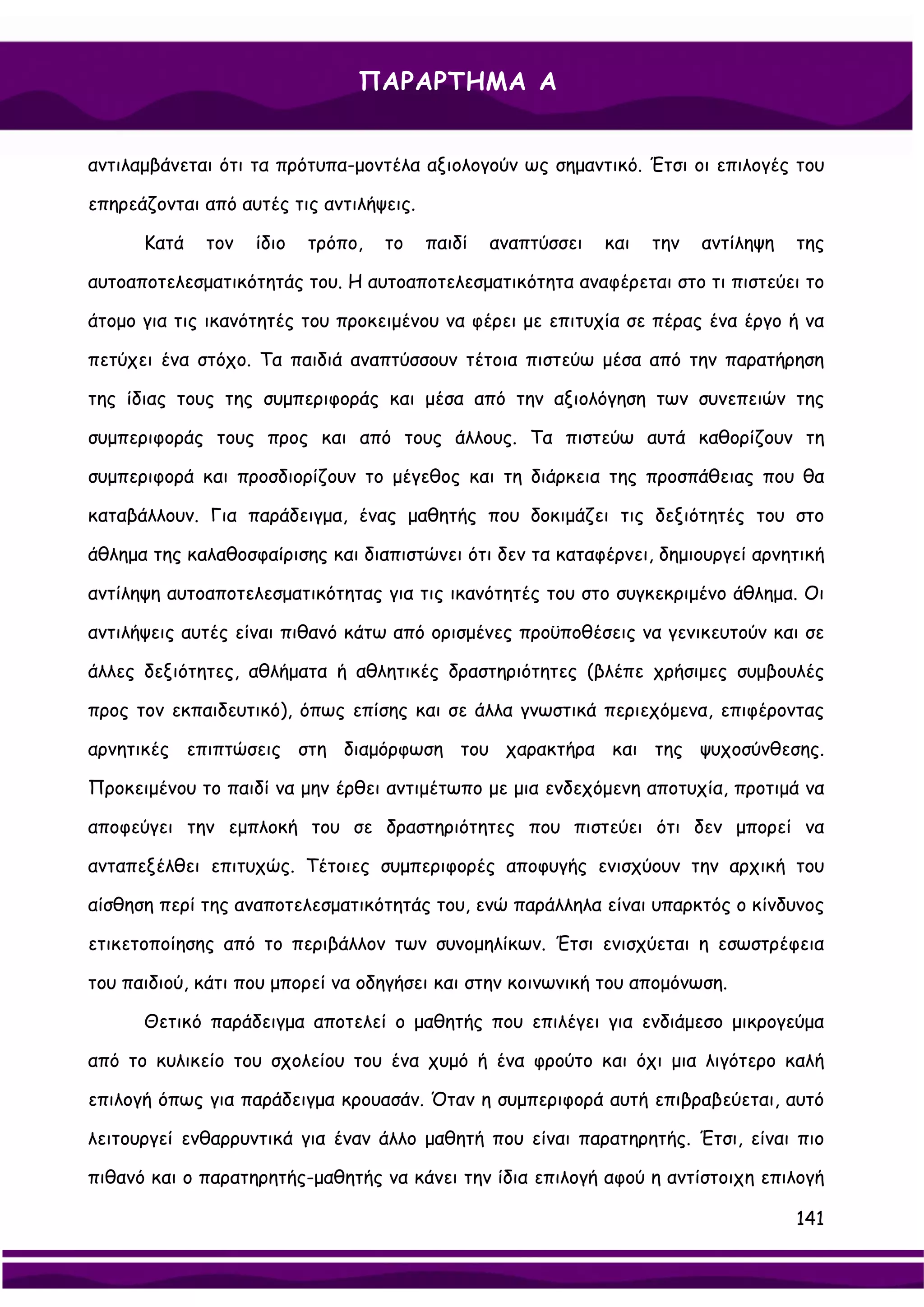 ΠΑΡΑΡΤΗΜΑ Α


αντιλαμβάνεται ότι τα πρότυπα-μοντέλα αξιολογούν ως σημαντικό. Έτσι οι επιλογές του

επηρεάζονται από αυτές τις αντιλήψεις.

      Κατά   τον   ίδιο   τρόπο,   το    παιδί   αναπτύσσει   και   την   αντίληψη   της

αυτοαποτελεσματικότητάς του. Η αυτοαποτελεσματικότητα αναφέρεται στο τι πιστεύει το

άτομο για τις ικανότητές του προκειμένου να φέρει με επιτυχία σε πέρας ένα έργο ή να

πετύχει ένα στόχο. Τα παιδιά αναπτύσσουν τέτοια πιστεύω μέσα από την παρατήρηση

της ίδιας τους της συμπεριφοράς και μέσα από την αξιολόγηση των συνεπειών της

συμπεριφοράς τους προς και από τους άλλους. Τα πιστεύω αυτά καθορίζουν τη

συμπεριφορά και προσδιορίζουν το μέγεθος και τη διάρκεια της προσπάθειας που θα

καταβάλλουν. Για παράδειγμα, ένας μαθητής που δοκιμάζει τις δεξιότητές του στο

άθλημα της καλαθοσφαίρισης και διαπιστώνει ότι δεν τα καταφέρνει, δημιουργεί αρνητική

αντίληψη αυτοαποτελεσματικότητας για τις ικανότητές του στο συγκεκριμένο άθλημα. Οι

αντιλήψεις αυτές είναι πιθανό κάτω από ορισμένες προϋποθέσεις να γενικευτούν και σε

άλλες δεξιότητες, αθλήματα ή αθλητικές δραστηριότητες (βλέπε χρήσιμες συμβουλές

προς τον εκπαιδευτικό), όπως επίσης και σε άλλα γνωστικά περιεχόμενα, επιφέροντας

αρνητικές επιπτώσεις στη διαμόρφωση του χαρακτήρα και της ψυχοσύνθεσης.

Προκειμένου το παιδί να μην έρθει αντιμέτωπο με μια ενδεχόμενη αποτυχία, προτιμά να

αποφεύγει την εμπλοκή του σε δραστηριότητες που πιστεύει ότι δεν μπορεί να

ανταπεξέλθει επιτυχώς. Τέτοιες συμπεριφορές αποφυγής ενισχύουν την αρχική του

αίσθηση περί της αναποτελεσματικότητάς του, ενώ παράλληλα είναι υπαρκτός ο κίνδυνος

ετικετοποίησης από το περιβάλλον των συνομηλίκων. Έτσι ενισχύεται η εσωστρέφεια

του παιδιού, κάτι που μπορεί να οδηγήσει και στην κοινωνική του απομόνωση.

      Θετικό παράδειγμα αποτελεί ο μαθητής που επιλέγει για ενδιάμεσο μικρογεύμα

από το κυλικείο του σχολείου του ένα χυμό ή ένα φρούτο και όχι μια λιγότερο καλή

επιλογή όπως για παράδειγμα κρουασάν. Όταν η συμπεριφορά αυτή επιβραβεύεται, αυτό

λειτουργεί ενθαρρυντικά για έναν άλλο μαθητή που είναι παρατηρητής. Έτσι, είναι πιο

πιθανό και ο παρατηρητής-μαθητής να κάνει την ίδια επιλογή αφού η αντίστοιχη επιλογή

                                                                                     141
 