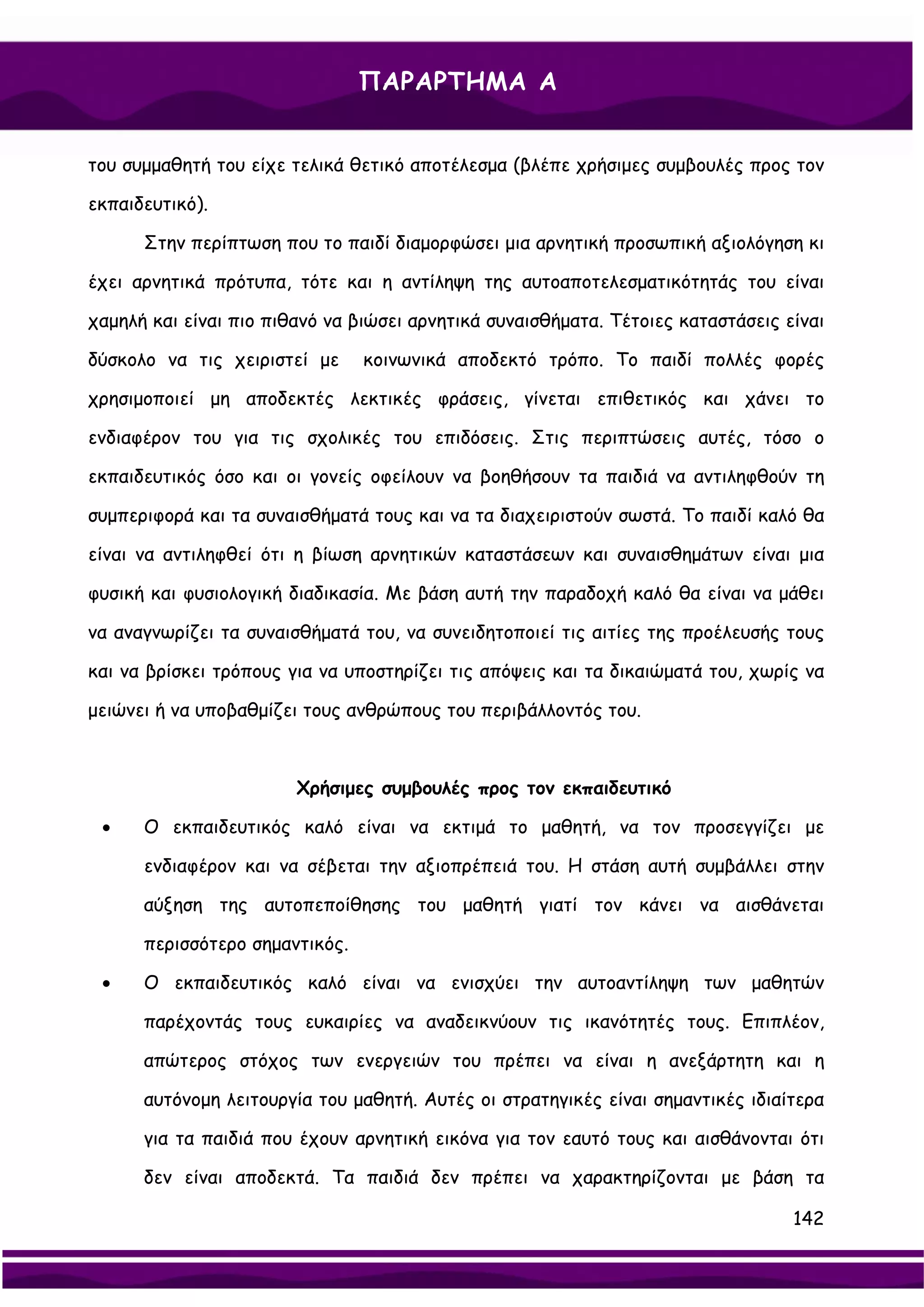 ΠΑΡΑΡΤΗΜΑ Α


του συμμαθητή του είχε τελικά θετικό αποτέλεσμα (βλέπε χρήσιμες συμβουλές προς τον

εκπαιδευτικό).

      Στην περίπτωση που το παιδί διαμορφώσει μια αρνητική προσωπική αξιολόγηση κι

έχει αρνητικά πρότυπα, τότε και η αντίληψη της αυτοαποτελεσματικότητάς του είναι

χαμηλή και είναι πιο πιθανό να βιώσει αρνητικά συναισθήματα. Τέτοιες καταστάσεις είναι

δύσκολο να τις χειριστεί με     κοινωνικά αποδεκτό τρόπο. Το παιδί πολλές φορές

χρησιμοποιεί μη αποδεκτές λεκτικές φράσεις, γίνεται επιθετικός και χάνει το

ενδιαφέρον του για τις σχολικές του επιδόσεις. Στις περιπτώσεις αυτές, τόσο ο

εκπαιδευτικός όσο και οι γονείς οφείλουν να βοηθήσουν τα παιδιά να αντιληφθούν τη

συμπεριφορά και τα συναισθήματά τους και να τα διαχειριστούν σωστά. Το παιδί καλό θα

είναι να αντιληφθεί ότι η βίωση αρνητικών καταστάσεων και συναισθημάτων είναι μια

φυσική και φυσιολογική διαδικασία. Με βάση αυτή την παραδοχή καλό θα είναι να μάθει

να αναγνωρίζει τα συναισθήματά του, να συνειδητοποιεί τις αιτίες της προέλευσής τους

και να βρίσκει τρόπους για να υποστηρίζει τις απόψεις και τα δικαιώματά του, χωρίς να

μειώνει ή να υποβαθμίζει τους ανθρώπους του περιβάλλοντός του.



                        Χρήσιμες συμβουλές προς τον εκπαιδευτικό

 •    Ο εκπαιδευτικός καλό είναι να εκτιμά το μαθητή, να τον προσεγγίζει με

      ενδιαφέρον και να σέβεται την αξιοπρέπειά του. Η στάση αυτή συμβάλλει στην

      αύξηση της αυτοπεποίθησης του μαθητή γιατί τον κάνει να αισθάνεται

      περισσότερο σημαντικός.

 •    Ο εκπαιδευτικός καλό είναι να ενισχύει την αυτοαντίληψη των μαθητών

      παρέχοντάς τους ευκαιρίες να αναδεικνύουν τις ικανότητές τους. Επιπλέον,

      απώτερος στόχος των ενεργειών του πρέπει να είναι η ανεξάρτητη και η

      αυτόνομη λειτουργία του μαθητή. Αυτές οι στρατηγικές είναι σημαντικές ιδιαίτερα

      για τα παιδιά που έχουν αρνητική εικόνα για τον εαυτό τους και αισθάνονται ότι

      δεν είναι αποδεκτά. Τα παιδιά δεν πρέπει να χαρακτηρίζονται με βάση τα

                                                                                  142
 
