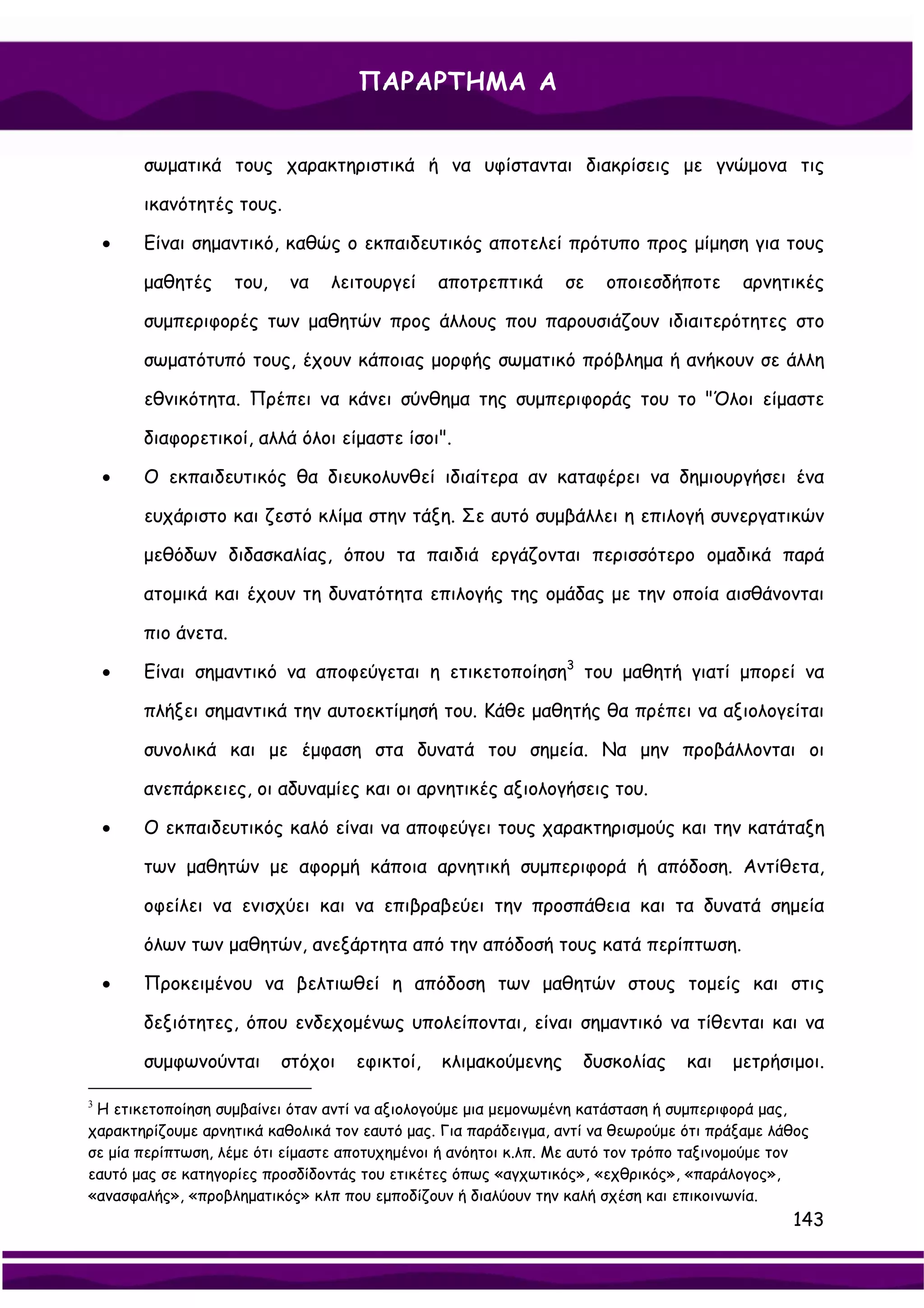 ΠΑΡΑΡΤΗΜΑ Α


        σωματικά τους χαρακτηριστικά ή να υφίστανται διακρίσεις με γνώμονα τις

        ικανότητές τους.

    •   Είναι σημαντικό, καθώς ο εκπαιδευτικός αποτελεί πρότυπο προς μίμηση για τους

        μαθητές      του,   να   λειτουργεί     αποτρεπτικά     σε    οποιεσδήποτε       αρνητικές

        συμπεριφορές των μαθητών προς άλλους που παρουσιάζουν ιδιαιτερότητες στο

        σωματότυπό τους, έχουν κάποιας μορφής σωματικό πρόβλημα ή ανήκουν σε άλλη

        εθνικότητα. Πρέπει να κάνει σύνθημα της συμπεριφοράς του το "Όλοι είμαστε

        διαφορετικοί, αλλά όλοι είμαστε ίσοι".

    •   Ο εκπαιδευτικός θα διευκολυνθεί ιδιαίτερα αν καταφέρει να δημιουργήσει ένα

        ευχάριστο και ζεστό κλίμα στην τάξη. Σε αυτό συμβάλλει η επιλογή συνεργατικών

        μεθόδων διδασκαλίας, όπου τα παιδιά εργάζονται περισσότερο ομαδικά παρά

        ατομικά και έχουν τη δυνατότητα επιλογής της ομάδας με την οποία αισθάνονται

        πιο άνετα.

    •   Είναι σημαντικό να αποφεύγεται η ετικετοποίηση3 του μαθητή γιατί μπορεί να

        πλήξει σημαντικά την αυτοεκτίμησή του. Κάθε μαθητής θα πρέπει να αξιολογείται

        συνολικά και με έμφαση στα δυνατά του σημεία. Να μην προβάλλονται οι

        ανεπάρκειες, οι αδυναμίες και οι αρνητικές αξιολογήσεις του.

    •   Ο εκπαιδευτικός καλό είναι να αποφεύγει τους χαρακτηρισμούς και την κατάταξη

        των μαθητών με αφορμή κάποια αρνητική συμπεριφορά ή απόδοση. Αντίθετα,

        οφείλει να ενισχύει και να επιβραβεύει την προσπάθεια και τα δυνατά σημεία

        όλων των μαθητών, ανεξάρτητα από την απόδοσή τους κατά περίπτωση.

    •   Προκειμένου να βελτιωθεί η απόδοση των μαθητών στους τομείς και στις

        δεξιότητες, όπου ενδεχομένως υπολείπονται, είναι σημαντικό να τίθενται και να

        συμφωνούνται        στόχοι   εφικτοί,   κλιμακούμενης      δυσκολίας     και   μετρήσιμοι.

3
 Η ετικετοποίηση συμβαίνει όταν αντί να αξιολογούμε μια μεμονωμένη κατάσταση ή συμπεριφορά μας,
χαρακτηρίζουμε αρνητικά καθολικά τον εαυτό μας. Για παράδειγμα, αντί να θεωρούμε ότι πράξαμε λάθος
σε μία περίπτωση, λέμε ότι είμαστε αποτυχημένοι ή ανόητοι κ.λπ. Με αυτό τον τρόπο ταξινομούμε τον
εαυτό μας σε κατηγορίες προσδίδοντάς του ετικέτες όπως «αγχωτικός», «εχθρικός», «παράλογος»,
«ανασφαλής», «προβληματικός» κλπ που εμποδίζουν ή διαλύουν την καλή σχέση και επικοινωνία.
                                                                                               143
 