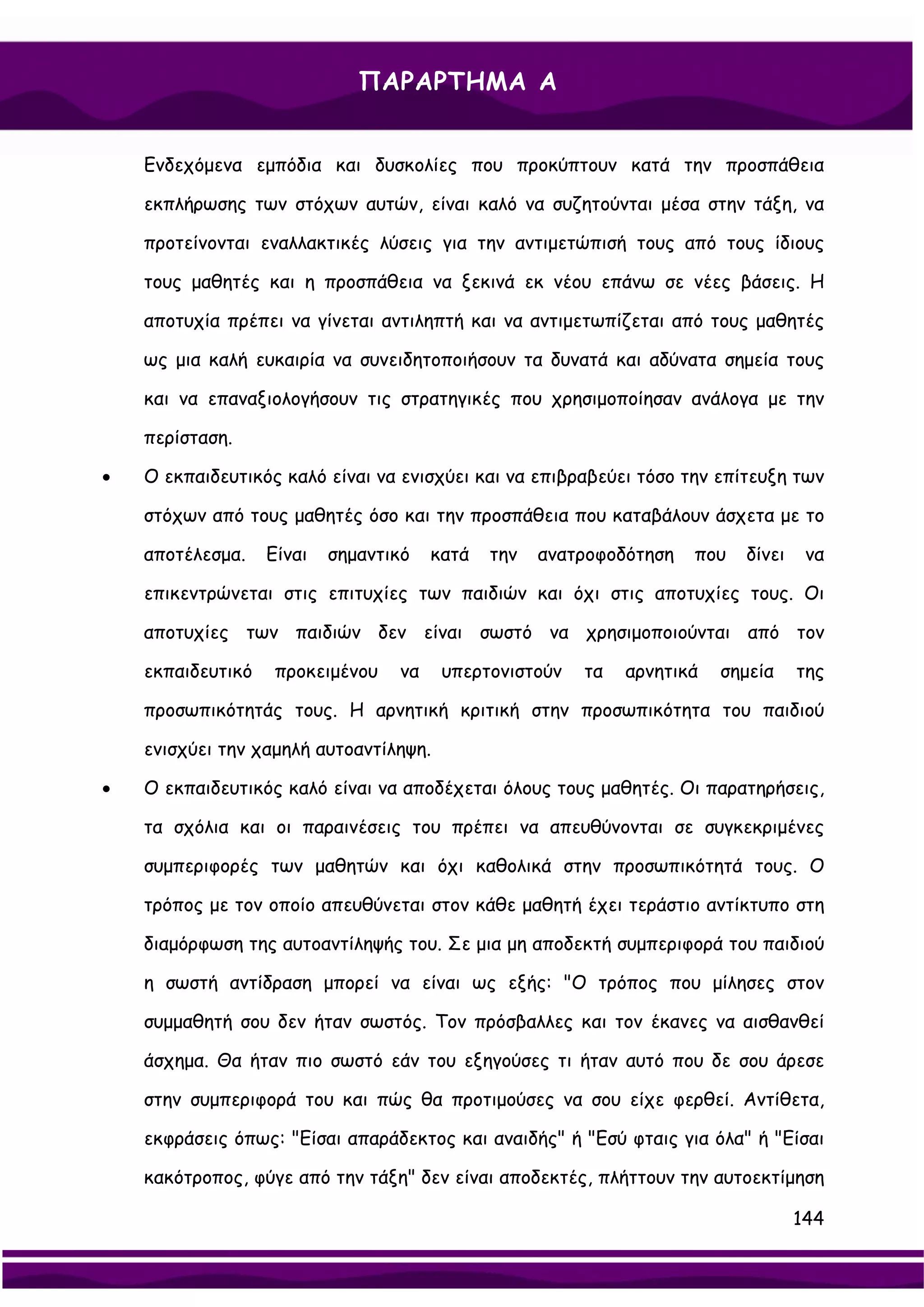 ΠΑΡΑΡΤΗΜΑ Α


    Ενδεχόμενα εμπόδια και δυσκολίες που προκύπτουν κατά την προσπάθεια

    εκπλήρωσης των στόχων αυτών, είναι καλό να συζητούνται μέσα στην τάξη, να

    προτείνονται εναλλακτικές λύσεις για την αντιμετώπισή τους από τους ίδιους

    τους μαθητές και η προσπάθεια να ξεκινά εκ νέου επάνω σε νέες βάσεις. Η

    αποτυχία πρέπει να γίνεται αντιληπτή και να αντιμετωπίζεται από τους μαθητές

    ως μια καλή ευκαιρία να συνειδητοποιήσουν τα δυνατά και αδύνατα σημεία τους

    και να επαναξιολογήσουν τις στρατηγικές που χρησιμοποίησαν ανάλογα με την

    περίσταση.

•   Ο εκπαιδευτικός καλό είναι να ενισχύει και να επιβραβεύει τόσο την επίτευξη των

    στόχων από τους μαθητές όσο και την προσπάθεια που καταβάλουν άσχετα με το

    αποτέλεσμα.    Είναι   σημαντικό   κατά   την   ανατροφοδότηση   που   δίνει    να

    επικεντρώνεται στις επιτυχίες των παιδιών και όχι στις αποτυχίες τους. Οι

    αποτυχίες των παιδιών δεν είναι σωστό να χρησιμοποιούνται από τον

    εκπαιδευτικό    προκειμένου   να    υπερτονιστούν   τα   αρνητικά   σημεία     της

    προσωπικότητάς τους. Η αρνητική κριτική στην προσωπικότητα του παιδιού

    ενισχύει την χαμηλή αυτοαντίληψη.

•   Ο εκπαιδευτικός καλό είναι να αποδέχεται όλους τους μαθητές. Οι παρατηρήσεις,

    τα σχόλια και οι παραινέσεις του πρέπει να απευθύνονται σε συγκεκριμένες

    συμπεριφορές των μαθητών και όχι καθολικά στην προσωπικότητά τους. Ο

    τρόπος με τον οποίο απευθύνεται στον κάθε μαθητή έχει τεράστιο αντίκτυπο στη

    διαμόρφωση της αυτοαντίληψής του. Σε μια μη αποδεκτή συμπεριφορά του παιδιού

    η σωστή αντίδραση μπορεί να είναι ως εξής: "Ο τρόπος που μίλησες στον

    συμμαθητή σου δεν ήταν σωστός. Τον πρόσβαλλες και τον έκανες να αισθανθεί

    άσχημα. Θα ήταν πιο σωστό εάν του εξηγούσες τι ήταν αυτό που δε σου άρεσε

    στην συμπεριφορά του και πώς θα προτιμούσες να σου είχε φερθεί. Αντίθετα,

    εκφράσεις όπως: "Είσαι απαράδεκτος και αναιδής" ή "Εσύ φταις για όλα" ή "Είσαι

    κακότροπος, φύγε από την τάξη" δεν είναι αποδεκτές, πλήττουν την αυτοεκτίμηση

                                                                                   144
 